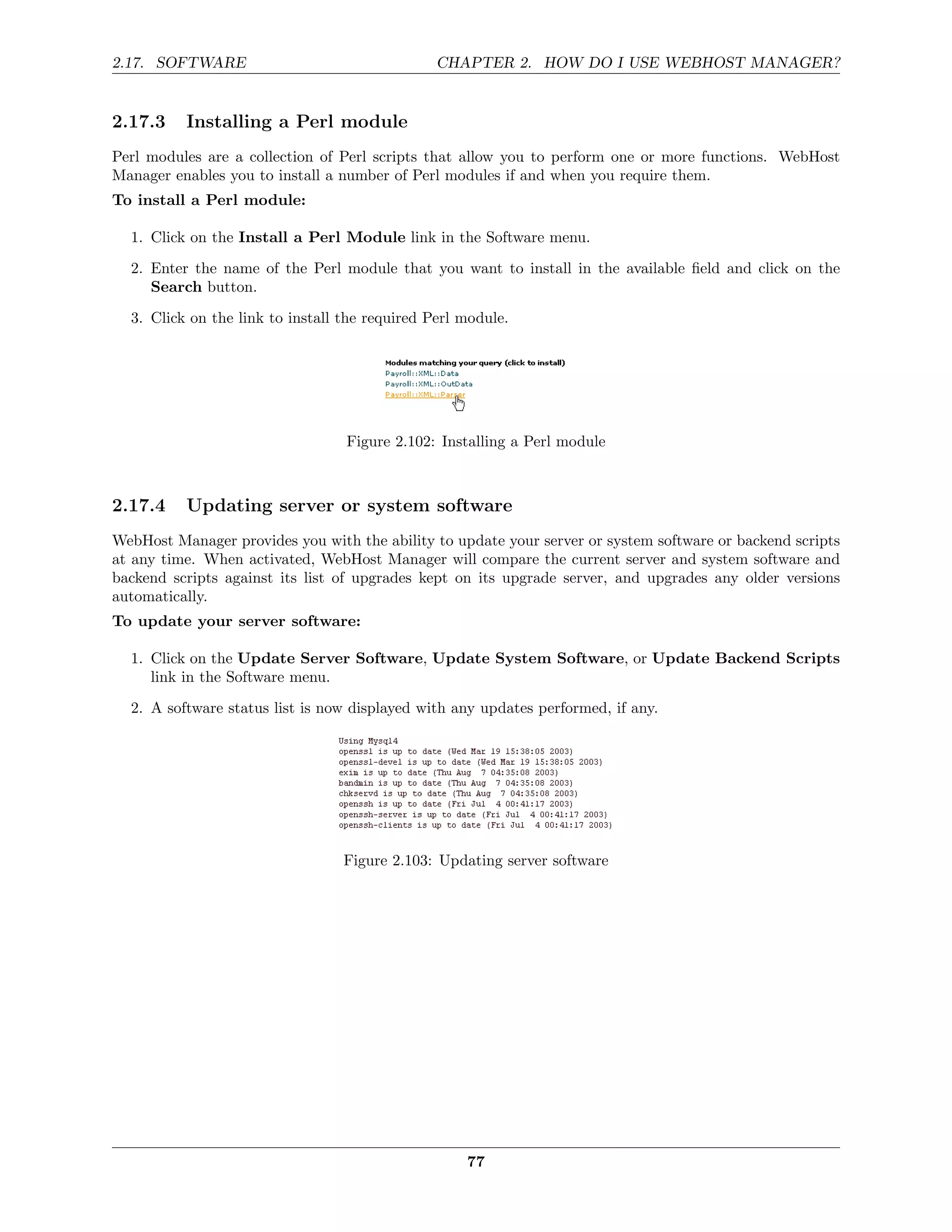 2.17. SOFTWARE                                  CHAPTER 2. HOW DO I USE WEBHOST MANAGER?


2.17.3    Installing a Perl module
Perl modules are a collection of Perl scripts that allow you to perform one or more functions. WebHost
Manager enables you to install a number of Perl modules if and when you require them.
To install a Perl module:

  1. Click on the Install a Perl Module link in the Software menu.
  2. Enter the name of the Perl module that you want to install in the available ﬁeld and click on the
     Search button.
  3. Click on the link to install the required Perl module.




                                  Figure 2.102: Installing a Perl module



2.17.4    Updating server or system software
WebHost Manager provides you with the ability to update your server or system software or backend scripts
at any time. When activated, WebHost Manager will compare the current server and system software and
backend scripts against its list of upgrades kept on its upgrade server, and upgrades any older versions
automatically.
To update your server software:

  1. Click on the Update Server Software, Update System Software, or Update Backend Scripts
     link in the Software menu.

  2. A software status list is now displayed with any updates performed, if any.




                                  Figure 2.103: Updating server software




                                                    77
 
