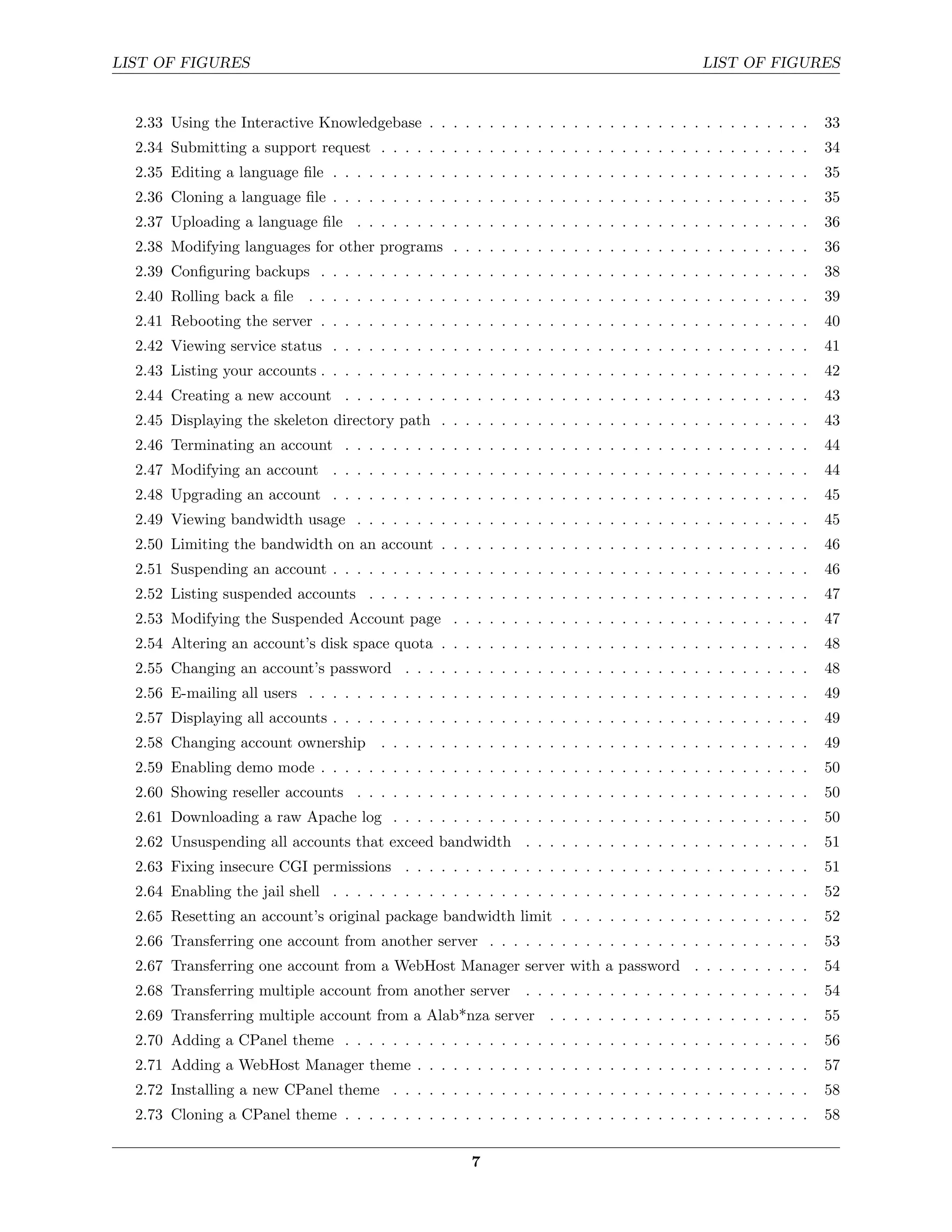 LIST OF FIGURES                                                                              LIST OF FIGURES


  2.33 Using the Interactive Knowledgebase . . . . . . . . . . . . . . . . . . . . . . . . . . . . . . . .        33
  2.34 Submitting a support request . . . . . . . . . . . . . . . . . . . . . . . . . . . . . . . . . . . .       34
  2.35 Editing a language ﬁle . . . . . . . . . . . . . . . . . . . . . . . . . . . . . . . . . . . . . . . .     35
  2.36 Cloning a language ﬁle . . . . . . . . . . . . . . . . . . . . . . . . . . . . . . . . . . . . . . . .     35
  2.37 Uploading a language ﬁle . . . . . . . . . . . . . . . . . . . . . . . . . . . . . . . . . . . . . .       36
  2.38 Modifying languages for other programs . . . . . . . . . . . . . . . . . . . . . . . . . . . . . .         36
  2.39 Conﬁguring backups . . . . . . . . . . . . . . . . . . . . . . . . . . . . . . . . . . . . . . . . .       38
  2.40 Rolling back a ﬁle . . . . . . . . . . . . . . . . . . . . . . . . . . . . . . . . . . . . . . . . . .     39
  2.41 Rebooting the server . . . . . . . . . . . . . . . . . . . . . . . . . . . . . . . . . . . . . . . . .     40
  2.42 Viewing service status . . . . . . . . . . . . . . . . . . . . . . . . . . . . . . . . . . . . . . . .     41
  2.43 Listing your accounts . . . . . . . . . . . . . . . . . . . . . . . . . . . . . . . . . . . . . . . . .    42
  2.44 Creating a new account . . . . . . . . . . . . . . . . . . . . . . . . . . . . . . . . . . . . . . .       43
  2.45 Displaying the skeleton directory path . . . . . . . . . . . . . . . . . . . . . . . . . . . . . . .       43
  2.46 Terminating an account . . . . . . . . . . . . . . . . . . . . . . . . . . . . . . . . . . . . . . .       44
  2.47 Modifying an account . . . . . . . . . . . . . . . . . . . . . . . . . . . . . . . . . . . . . . . .       44
  2.48 Upgrading an account . . . . . . . . . . . . . . . . . . . . . . . . . . . . . . . . . . . . . . . .       45
  2.49 Viewing bandwidth usage . . . . . . . . . . . . . . . . . . . . . . . . . . . . . . . . . . . . . .        45
  2.50 Limiting the bandwidth on an account . . . . . . . . . . . . . . . . . . . . . . . . . . . . . . .         46
  2.51 Suspending an account . . . . . . . . . . . . . . . . . . . . . . . . . . . . . . . . . . . . . . . .      46
  2.52 Listing suspended accounts . . . . . . . . . . . . . . . . . . . . . . . . . . . . . . . . . . . . .       47
  2.53 Modifying the Suspended Account page . . . . . . . . . . . . . . . . . . . . . . . . . . . . . .           47
  2.54 Altering an account’s disk space quota . . . . . . . . . . . . . . . . . . . . . . . . . . . . . . .       48
  2.55 Changing an account’s password . . . . . . . . . . . . . . . . . . . . . . . . . . . . . . . . . .         48
  2.56 E-mailing all users . . . . . . . . . . . . . . . . . . . . . . . . . . . . . . . . . . . . . . . . . .    49
  2.57 Displaying all accounts . . . . . . . . . . . . . . . . . . . . . . . . . . . . . . . . . . . . . . . .    49
  2.58 Changing account ownership . . . . . . . . . . . . . . . . . . . . . . . . . . . . . . . . . . . .         49
  2.59 Enabling demo mode . . . . . . . . . . . . . . . . . . . . . . . . . . . . . . . . . . . . . . . . .       50
  2.60 Showing reseller accounts . . . . . . . . . . . . . . . . . . . . . . . . . . . . . . . . . . . . . .      50
  2.61 Downloading a raw Apache log . . . . . . . . . . . . . . . . . . . . . . . . . . . . . . . . . . .         50
  2.62 Unsuspending all accounts that exceed bandwidth . . . . . . . . . . . . . . . . . . . . . . . .            51
  2.63 Fixing insecure CGI permissions . . . . . . . . . . . . . . . . . . . . . . . . . . . . . . . . . .        51
  2.64 Enabling the jail shell . . . . . . . . . . . . . . . . . . . . . . . . . . . . . . . . . . . . . . . .    52
  2.65 Resetting an account’s original package bandwidth limit . . . . . . . . . . . . . . . . . . . . .          52
  2.66 Transferring one account from another server . . . . . . . . . . . . . . . . . . . . . . . . . . .         53
  2.67 Transferring one account from a WebHost Manager server with a password . . . . . . . . . .                 54
  2.68 Transferring multiple account from another server        . . . . . . . . . . . . . . . . . . . . . . . .   54
  2.69 Transferring multiple account from a Alab*nza server . . . . . . . . . . . . . . . . . . . . . .           55
  2.70 Adding a CPanel theme . . . . . . . . . . . . . . . . . . . . . . . . . . . . . . . . . . . . . . .        56
  2.71 Adding a WebHost Manager theme . . . . . . . . . . . . . . . . . . . . . . . . . . . . . . . . .           57
  2.72 Installing a new CPanel theme . . . . . . . . . . . . . . . . . . . . . . . . . . . . . . . . . . .        58
  2.73 Cloning a CPanel theme . . . . . . . . . . . . . . . . . . . . . . . . . . . . . . . . . . . . . . .       58


                                                        7
 