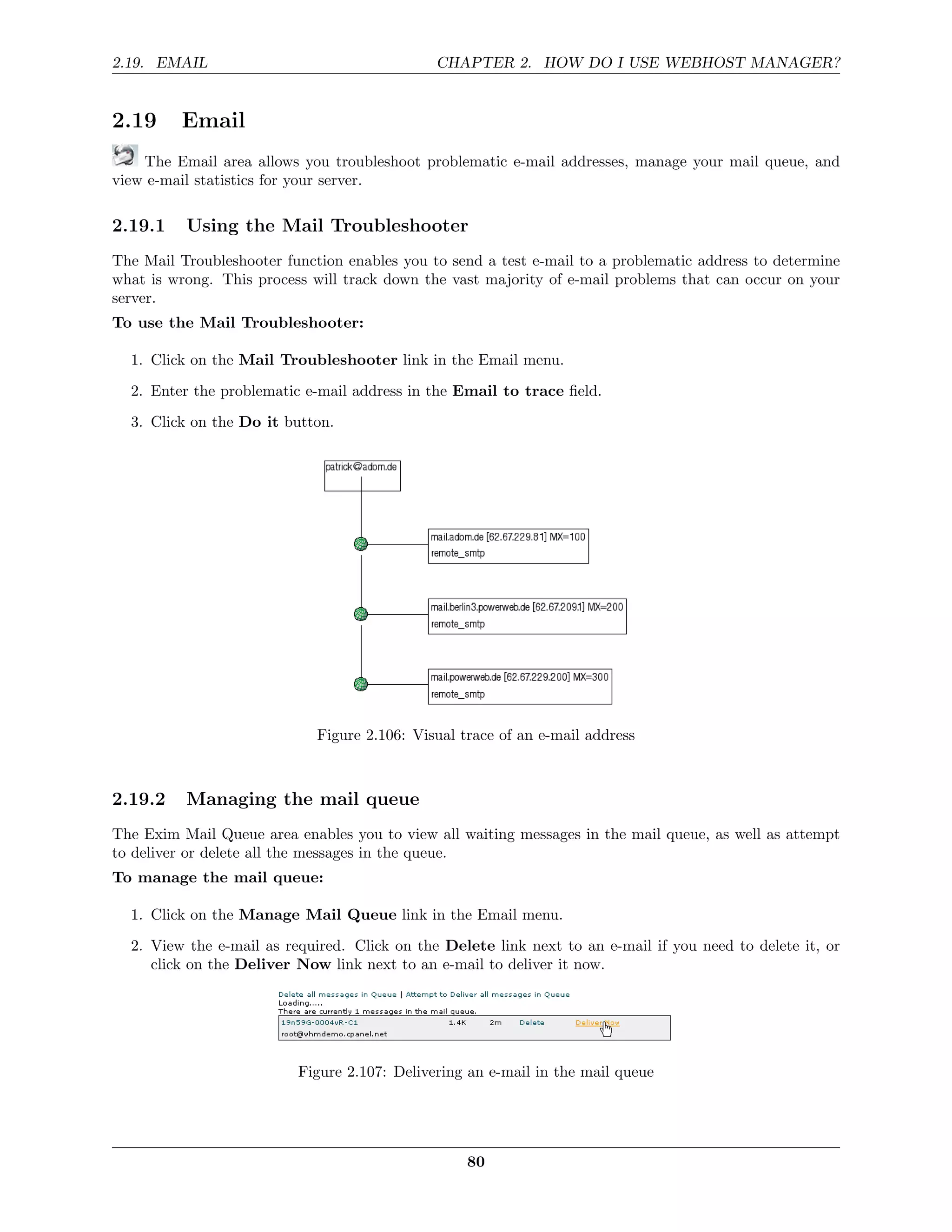 2.19. EMAIL                                   CHAPTER 2. HOW DO I USE WEBHOST MANAGER?


2.19     Email
    The Email area allows you troubleshoot problematic e-mail addresses, manage your mail queue, and
view e-mail statistics for your server.

2.19.1    Using the Mail Troubleshooter
The Mail Troubleshooter function enables you to send a test e-mail to a problematic address to determine
what is wrong. This process will track down the vast majority of e-mail problems that can occur on your
server.
To use the Mail Troubleshooter:

  1. Click on the Mail Troubleshooter link in the Email menu.
  2. Enter the problematic e-mail address in the Email to trace ﬁeld.
  3. Click on the Do it button.




                             Figure 2.106: Visual trace of an e-mail address



2.19.2    Managing the mail queue
The Exim Mail Queue area enables you to view all waiting messages in the mail queue, as well as attempt
to deliver or delete all the messages in the queue.
To manage the mail queue:

  1. Click on the Manage Mail Queue link in the Email menu.
  2. View the e-mail as required. Click on the Delete link next to an e-mail if you need to delete it, or
     click on the Deliver Now link next to an e-mail to deliver it now.




                          Figure 2.107: Delivering an e-mail in the mail queue




                                                   80
 