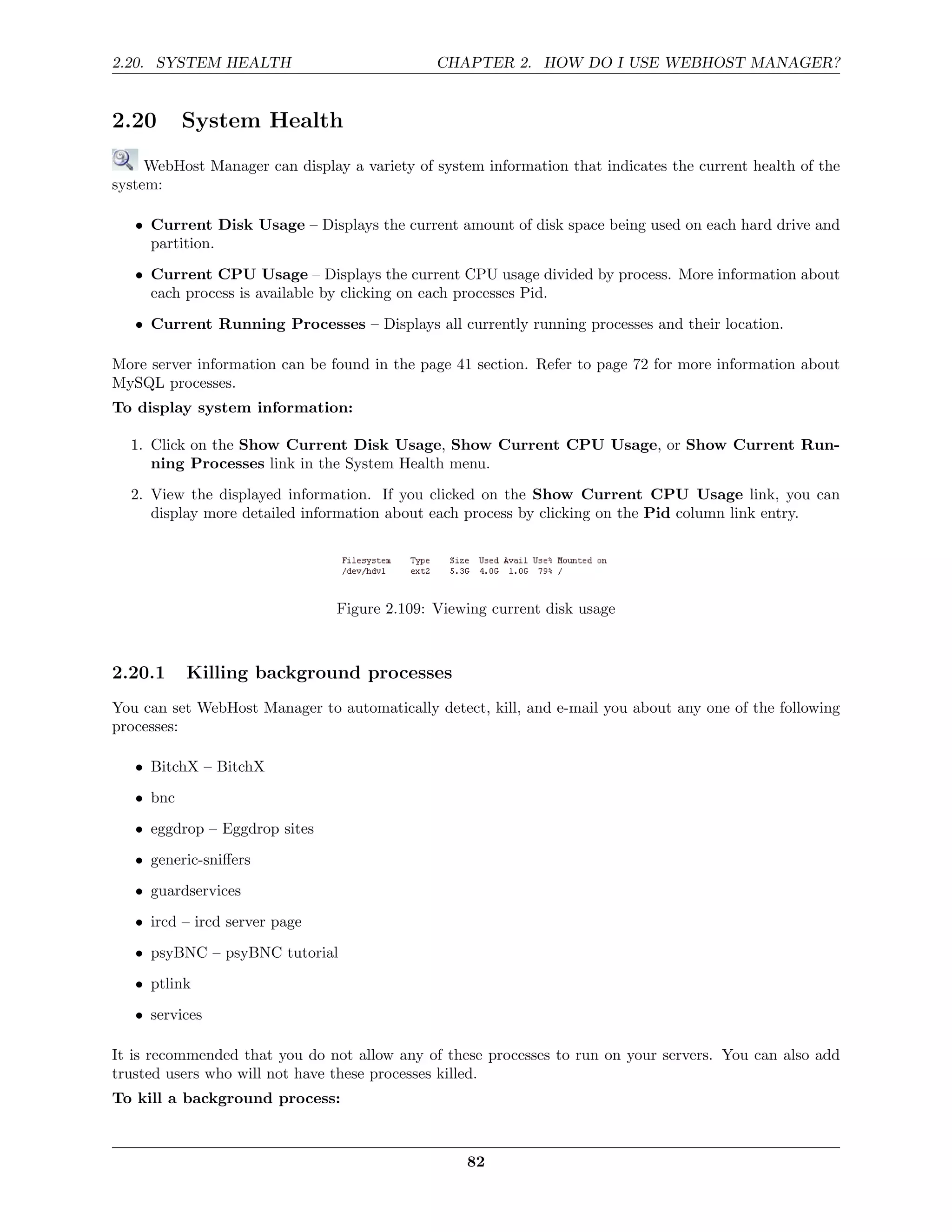 2.20. SYSTEM HEALTH                           CHAPTER 2. HOW DO I USE WEBHOST MANAGER?


2.20       System Health
     WebHost Manager can display a variety of system information that indicates the current health of the
system:

   • Current Disk Usage – Displays the current amount of disk space being used on each hard drive and
     partition.
   • Current CPU Usage – Displays the current CPU usage divided by process. More information about
     each process is available by clicking on each processes Pid.
   • Current Running Processes – Displays all currently running processes and their location.

More server information can be found in the page 41 section. Refer to page 72 for more information about
MySQL processes.
To display system information:

  1. Click on the Show Current Disk Usage, Show Current CPU Usage, or Show Current Run-
     ning Processes link in the System Health menu.
  2. View the displayed information. If you clicked on the Show Current CPU Usage link, you can
     display more detailed information about each process by clicking on the Pid column link entry.




                                Figure 2.109: Viewing current disk usage



2.20.1     Killing background processes
You can set WebHost Manager to automatically detect, kill, and e-mail you about any one of the following
processes:

   • BitchX – BitchX
   • bnc
   • eggdrop – Eggdrop sites
   • generic-sniﬀers
   • guardservices
   • ircd – ircd server page

   • psyBNC – psyBNC tutorial
   • ptlink
   • services

It is recommended that you do not allow any of these processes to run on your servers. You can also add
trusted users who will not have these processes killed.
To kill a background process:



                                                   82
 