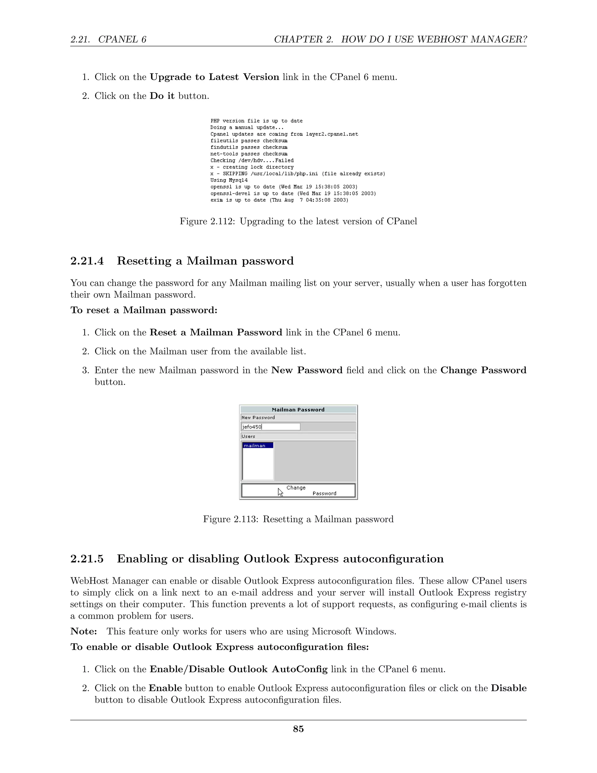 2.21. CPANEL 6                                  CHAPTER 2. HOW DO I USE WEBHOST MANAGER?


  1. Click on the Upgrade to Latest Version link in the CPanel 6 menu.
  2. Click on the Do it button.




                          Figure 2.112: Upgrading to the latest version of CPanel



2.21.4     Resetting a Mailman password
You can change the password for any Mailman mailing list on your server, usually when a user has forgotten
their own Mailman password.
To reset a Mailman password:

  1. Click on the Reset a Mailman Password link in the CPanel 6 menu.
  2. Click on the Mailman user from the available list.
  3. Enter the new Mailman password in the New Password ﬁeld and click on the Change Password
     button.




                               Figure 2.113: Resetting a Mailman password



2.21.5     Enabling or disabling Outlook Express autoconﬁguration
WebHost Manager can enable or disable Outlook Express autoconﬁguration ﬁles. These allow CPanel users
to simply click on a link next to an e-mail address and your server will install Outlook Express registry
settings on their computer. This function prevents a lot of support requests, as conﬁguring e-mail clients is
a common problem for users.
Note: This feature only works for users who are using Microsoft Windows.
To enable or disable Outlook Express autoconﬁguration ﬁles:

  1. Click on the Enable/Disable Outlook AutoConﬁg link in the CPanel 6 menu.
  2. Click on the Enable button to enable Outlook Express autoconﬁguration ﬁles or click on the Disable
     button to disable Outlook Express autoconﬁguration ﬁles.

                                                     85
 