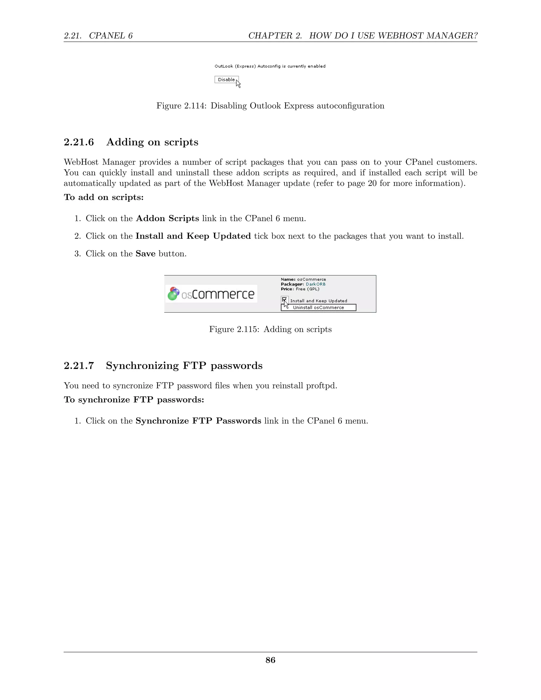 2.21. CPANEL 6                                 CHAPTER 2. HOW DO I USE WEBHOST MANAGER?




                        Figure 2.114: Disabling Outlook Express autoconﬁguration



2.21.6    Adding on scripts
WebHost Manager provides a number of script packages that you can pass on to your CPanel customers.
You can quickly install and uninstall these addon scripts as required, and if installed each script will be
automatically updated as part of the WebHost Manager update (refer to page 20 for more information).
To add on scripts:

  1. Click on the Addon Scripts link in the CPanel 6 menu.
  2. Click on the Install and Keep Updated tick box next to the packages that you want to install.
  3. Click on the Save button.




                                     Figure 2.115: Adding on scripts



2.21.7    Synchronizing FTP passwords
You need to syncronize FTP password ﬁles when you reinstall proftpd.
To synchronize FTP passwords:

  1. Click on the Synchronize FTP Passwords link in the CPanel 6 menu.




                                                    86
 