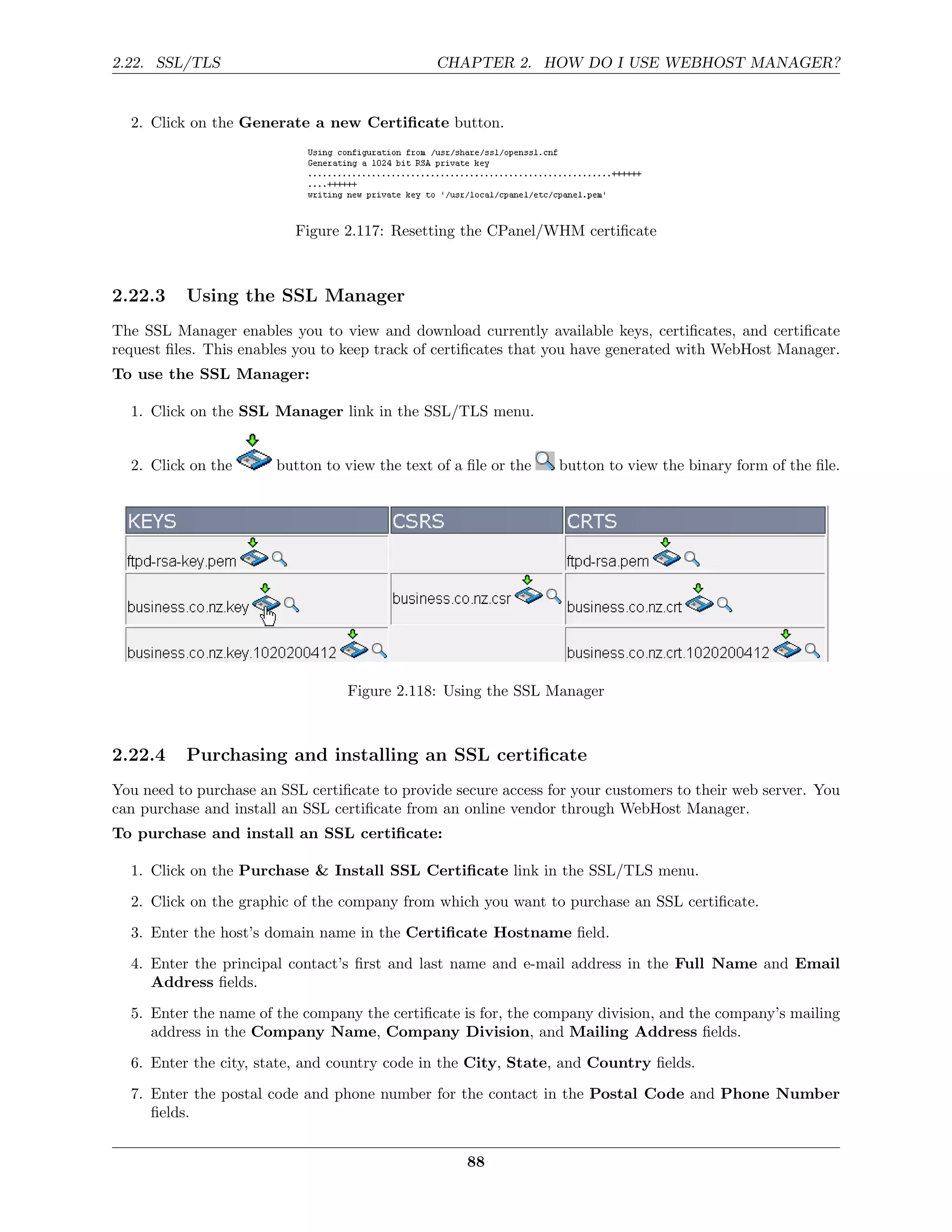 2.22. SSL/TLS                                   CHAPTER 2. HOW DO I USE WEBHOST MANAGER?


  2. Click on the Generate a new Certiﬁcate button.




                          Figure 2.117: Resetting the CPanel/WHM certiﬁcate



2.22.3    Using the SSL Manager
The SSL Manager enables you to view and download currently available keys, certiﬁcates, and certiﬁcate
request ﬁles. This enables you to keep track of certiﬁcates that you have generated with WebHost Manager.
To use the SSL Manager:

  1. Click on the SSL Manager link in the SSL/TLS menu.


  2. Click on the       button to view the text of a ﬁle or the   button to view the binary form of the ﬁle.




                                  Figure 2.118: Using the SSL Manager



2.22.4    Purchasing and installing an SSL certiﬁcate
You need to purchase an SSL certiﬁcate to provide secure access for your customers to their web server. You
can purchase and install an SSL certiﬁcate from an online vendor through WebHost Manager.
To purchase and install an SSL certiﬁcate:

  1. Click on the Purchase & Install SSL Certiﬁcate link in the SSL/TLS menu.

  2. Click on the graphic of the company from which you want to purchase an SSL certiﬁcate.
  3. Enter the host’s domain name in the Certiﬁcate Hostname ﬁeld.
  4. Enter the principal contact’s ﬁrst and last name and e-mail address in the Full Name and Email
     Address ﬁelds.

  5. Enter the name of the company the certiﬁcate is for, the company division, and the company’s mailing
     address in the Company Name, Company Division, and Mailing Address ﬁelds.
  6. Enter the city, state, and country code in the City, State, and Country ﬁelds.
  7. Enter the postal code and phone number for the contact in the Postal Code and Phone Number
     ﬁelds.


                                                     88
 
