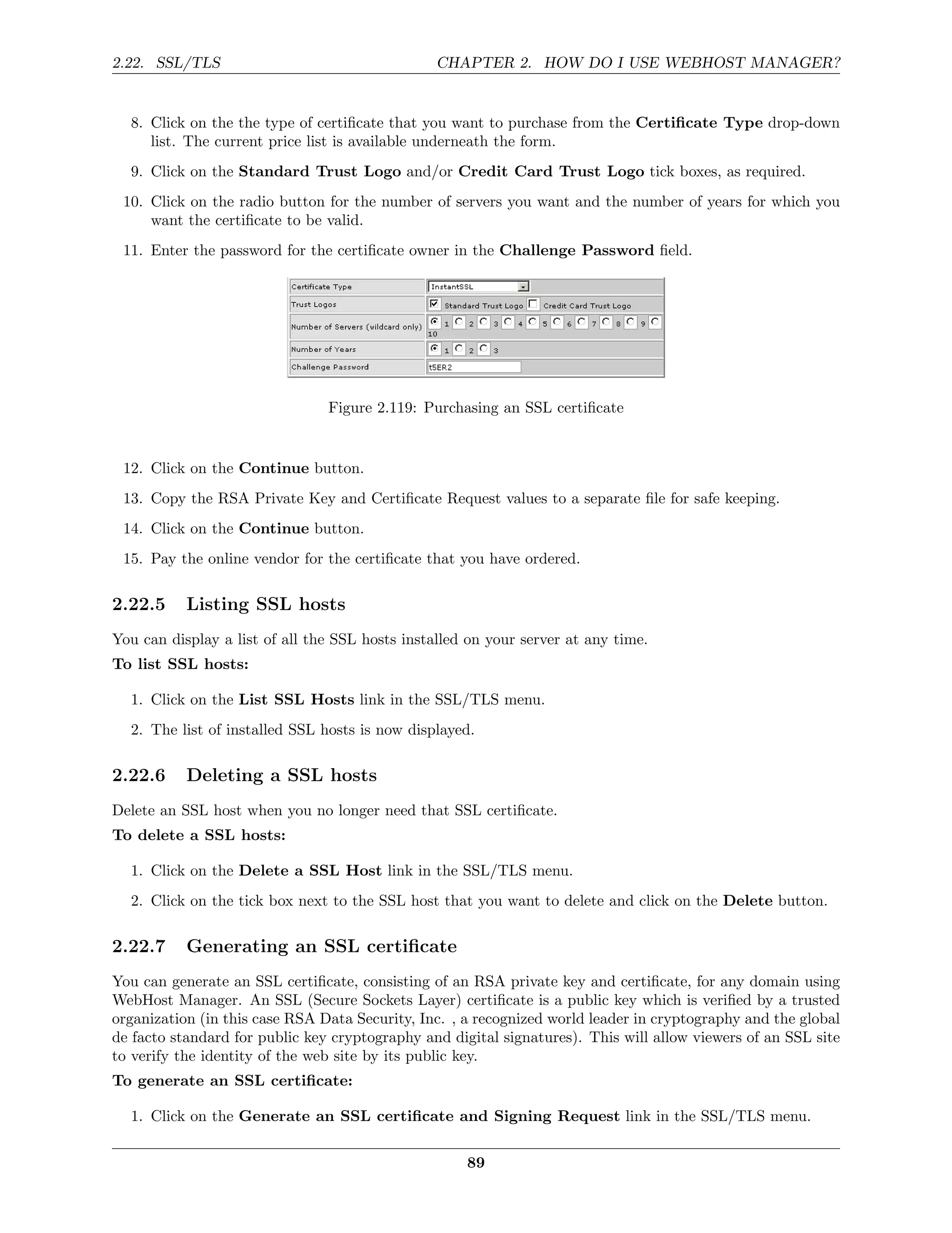 2.22. SSL/TLS                                    CHAPTER 2. HOW DO I USE WEBHOST MANAGER?


  8. Click on the the type of certiﬁcate that you want to purchase from the Certiﬁcate Type drop-down
     list. The current price list is available underneath the form.
  9. Click on the Standard Trust Logo and/or Credit Card Trust Logo tick boxes, as required.
 10. Click on the radio button for the number of servers you want and the number of years for which you
     want the certiﬁcate to be valid.
 11. Enter the password for the certiﬁcate owner in the Challenge Password ﬁeld.




                                Figure 2.119: Purchasing an SSL certiﬁcate


 12. Click on the Continue button.
 13. Copy the RSA Private Key and Certiﬁcate Request values to a separate ﬁle for safe keeping.
 14. Click on the Continue button.
 15. Pay the online vendor for the certiﬁcate that you have ordered.

2.22.5     Listing SSL hosts
You can display a list of all the SSL hosts installed on your server at any time.
To list SSL hosts:

  1. Click on the List SSL Hosts link in the SSL/TLS menu.
  2. The list of installed SSL hosts is now displayed.

2.22.6     Deleting a SSL hosts
Delete an SSL host when you no longer need that SSL certiﬁcate.
To delete a SSL hosts:

  1. Click on the Delete a SSL Host link in the SSL/TLS menu.
  2. Click on the tick box next to the SSL host that you want to delete and click on the Delete button.

2.22.7     Generating an SSL certiﬁcate
You can generate an SSL certiﬁcate, consisting of an RSA private key and certiﬁcate, for any domain using
WebHost Manager. An SSL (Secure Sockets Layer) certiﬁcate is a public key which is veriﬁed by a trusted
organization (in this case RSA Data Security, Inc. , a recognized world leader in cryptography and the global
de facto standard for public key cryptography and digital signatures). This will allow viewers of an SSL site
to verify the identity of the web site by its public key.
To generate an SSL certiﬁcate:

  1. Click on the Generate an SSL certiﬁcate and Signing Request link in the SSL/TLS menu.

                                                     89
 