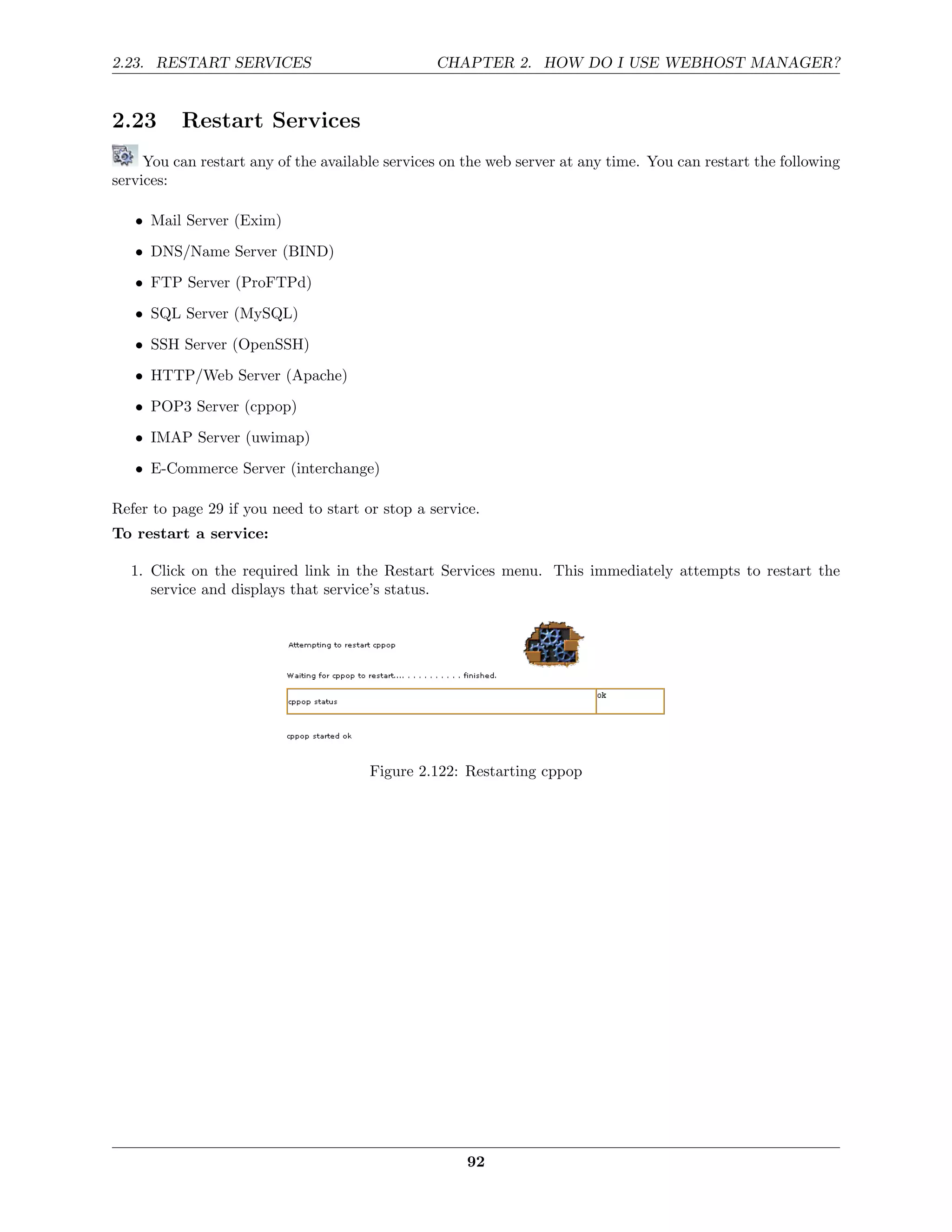 2.23. RESTART SERVICES                           CHAPTER 2. HOW DO I USE WEBHOST MANAGER?


2.23      Restart Services
     You can restart any of the available services on the web server at any time. You can restart the following
services:

   • Mail Server (Exim)
   • DNS/Name Server (BIND)

   • FTP Server (ProFTPd)
   • SQL Server (MySQL)
   • SSH Server (OpenSSH)
   • HTTP/Web Server (Apache)
   • POP3 Server (cppop)
   • IMAP Server (uwimap)
   • E-Commerce Server (interchange)

Refer to page 29 if you need to start or stop a service.
To restart a service:

  1. Click on the required link in the Restart Services menu. This immediately attempts to restart the
     service and displays that service’s status.




                                       Figure 2.122: Restarting cppop




                                                      92
 