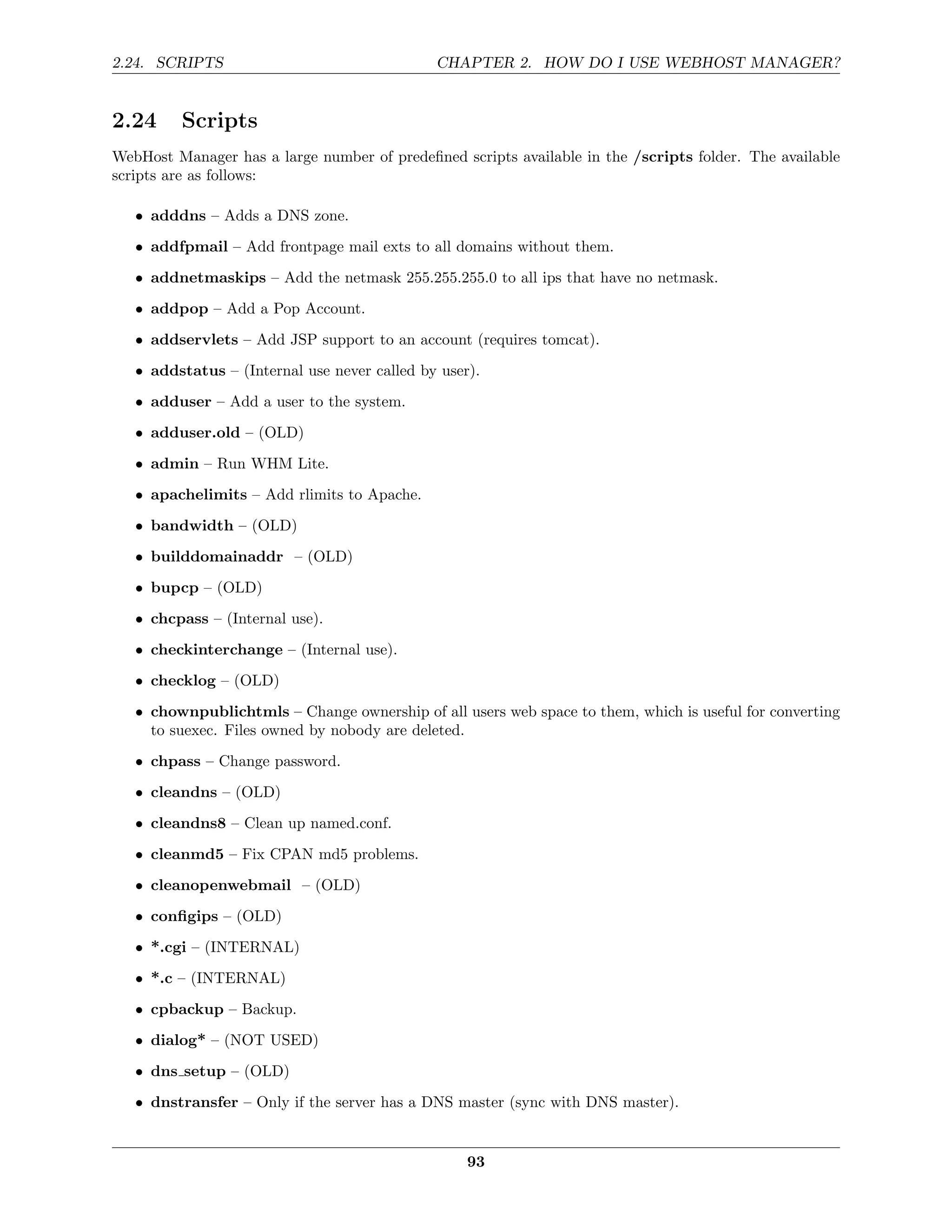 2.24. SCRIPTS                                 CHAPTER 2. HOW DO I USE WEBHOST MANAGER?


2.24     Scripts
WebHost Manager has a large number of predeﬁned scripts available in the /scripts folder. The available
scripts are as follows:

   • adddns – Adds a DNS zone.

   • addfpmail – Add frontpage mail exts to all domains without them.
   • addnetmaskips – Add the netmask 255.255.255.0 to all ips that have no netmask.
   • addpop – Add a Pop Account.

   • addservlets – Add JSP support to an account (requires tomcat).
   • addstatus – (Internal use never called by user).
   • adduser – Add a user to the system.
   • adduser.old – (OLD)
   • admin – Run WHM Lite.
   • apachelimits – Add rlimits to Apache.
   • bandwidth – (OLD)

   • builddomainaddr – (OLD)
   • bupcp – (OLD)
   • chcpass – (Internal use).
   • checkinterchange – (Internal use).
   • checklog – (OLD)
   • chownpublichtmls – Change ownership of all users web space to them, which is useful for converting
     to suexec. Files owned by nobody are deleted.
   • chpass – Change password.

   • cleandns – (OLD)
   • cleandns8 – Clean up named.conf.
   • cleanmd5 – Fix CPAN md5 problems.

   • cleanopenwebmail – (OLD)
   • conﬁgips – (OLD)
   • *.cgi – (INTERNAL)
   • *.c – (INTERNAL)

   • cpbackup – Backup.
   • dialog* – (NOT USED)
   • dns setup – (OLD)
   • dnstransfer – Only if the server has a DNS master (sync with DNS master).


                                                   93
 