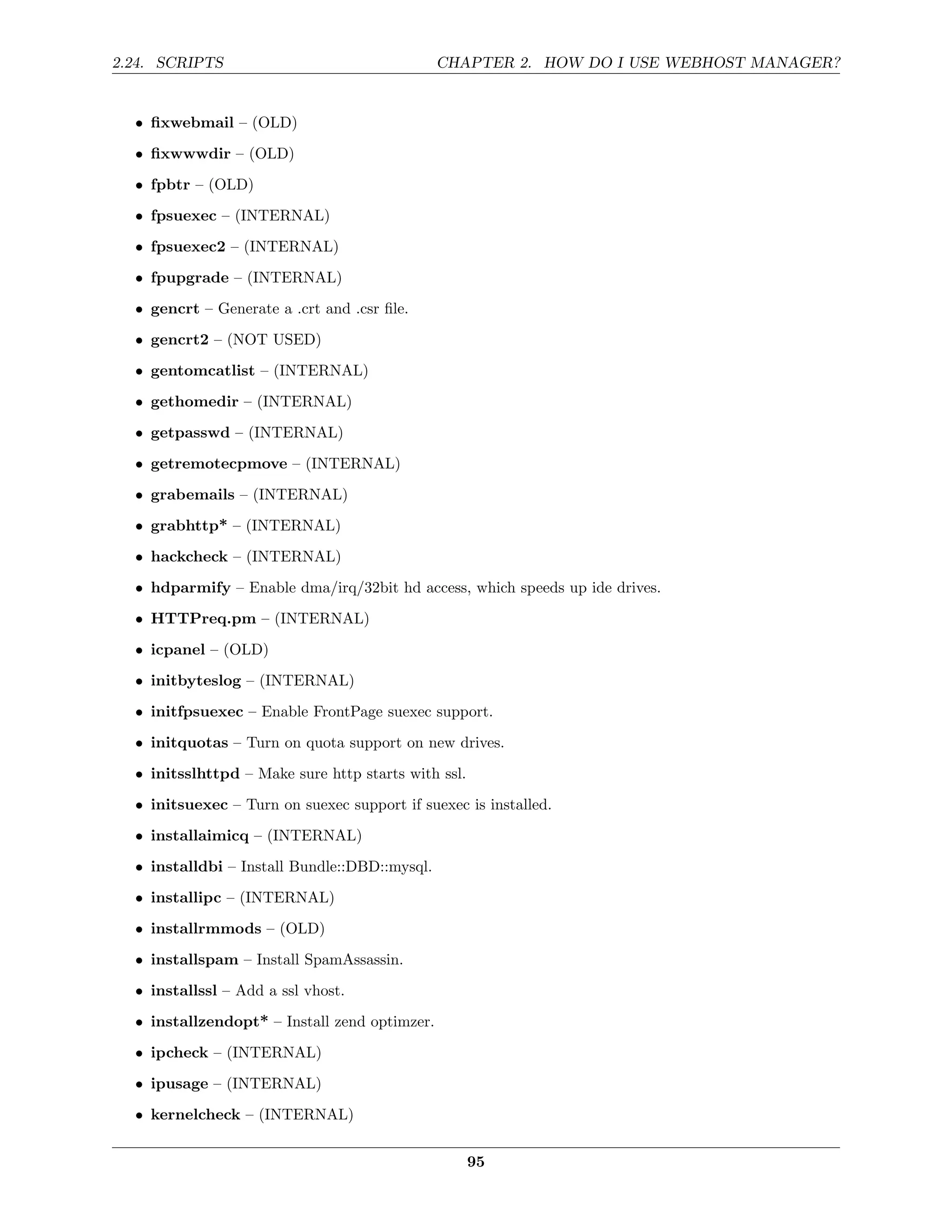 2.24. SCRIPTS                                  CHAPTER 2. HOW DO I USE WEBHOST MANAGER?


  • ﬁxwebmail – (OLD)
  • ﬁxwwwdir – (OLD)
  • fpbtr – (OLD)
  • fpsuexec – (INTERNAL)

  • fpsuexec2 – (INTERNAL)
  • fpupgrade – (INTERNAL)
  • gencrt – Generate a .crt and .csr ﬁle.

  • gencrt2 – (NOT USED)
  • gentomcatlist – (INTERNAL)
  • gethomedir – (INTERNAL)
  • getpasswd – (INTERNAL)
  • getremotecpmove – (INTERNAL)
  • grabemails – (INTERNAL)
  • grabhttp* – (INTERNAL)

  • hackcheck – (INTERNAL)
  • hdparmify – Enable dma/irq/32bit hd access, which speeds up ide drives.
  • HTTPreq.pm – (INTERNAL)
  • icpanel – (OLD)
  • initbyteslog – (INTERNAL)
  • initfpsuexec – Enable FrontPage suexec support.
  • initquotas – Turn on quota support on new drives.
  • initsslhttpd – Make sure http starts with ssl.
  • initsuexec – Turn on suexec support if suexec is installed.
  • installaimicq – (INTERNAL)
  • installdbi – Install Bundle::DBD::mysql.

  • installipc – (INTERNAL)
  • installrmmods – (OLD)
  • installspam – Install SpamAssassin.
  • installssl – Add a ssl vhost.

  • installzendopt* – Install zend optimzer.
  • ipcheck – (INTERNAL)
  • ipusage – (INTERNAL)

  • kernelcheck – (INTERNAL)


                                                     95
 