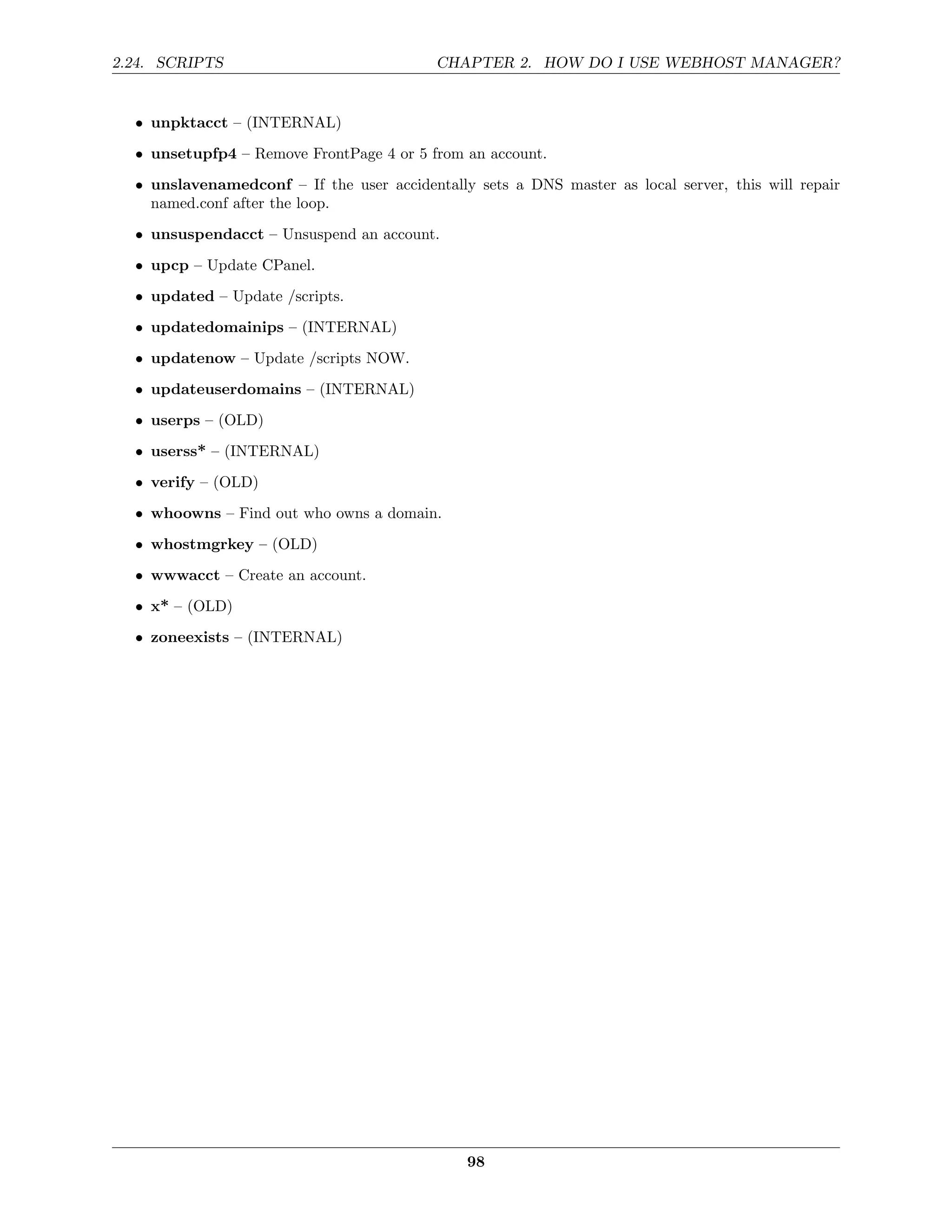 2.24. SCRIPTS                              CHAPTER 2. HOW DO I USE WEBHOST MANAGER?


  • unpktacct – (INTERNAL)
  • unsetupfp4 – Remove FrontPage 4 or 5 from an account.
  • unslavenamedconf – If the user accidentally sets a DNS master as local server, this will repair
    named.conf after the loop.

  • unsuspendacct – Unsuspend an account.
  • upcp – Update CPanel.
  • updated – Update /scripts.
  • updatedomainips – (INTERNAL)
  • updatenow – Update /scripts NOW.
  • updateuserdomains – (INTERNAL)
  • userps – (OLD)
  • userss* – (INTERNAL)
  • verify – (OLD)
  • whoowns – Find out who owns a domain.
  • whostmgrkey – (OLD)

  • wwwacct – Create an account.
  • x* – (OLD)
  • zoneexists – (INTERNAL)




                                               98
 