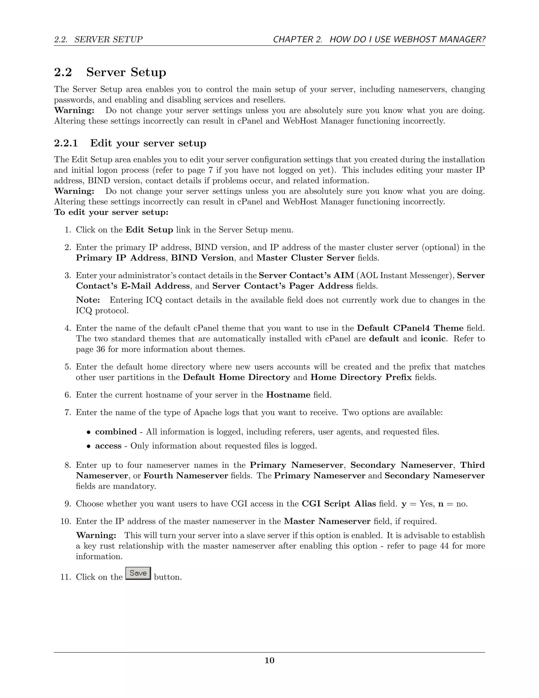 2.2. SERVER SETUP                                          CHAPTER 2. HOW DO I USE WEBHOST MANAGER?


2.2     Server Setup
The Server Setup area enables you to control the main setup of your server, including nameservers, changing
passwords, and enabling and disabling services and resellers.
Warning: Do not change your server settings unless you are absolutely sure you know what you are doing.
Altering these settings incorrectly can result in cPanel and WebHost Manager functioning incorrectly.

2.2.1    Edit your server setup
The Edit Setup area enables you to edit your server conﬁguration settings that you created during the installation
and initial logon process (refer to page 7 if you have not logged on yet). This includes editing your master IP
address, BIND version, contact details if problems occur, and related information.
Warning: Do not change your server settings unless you are absolutely sure you know what you are doing.
Altering these settings incorrectly can result in cPanel and WebHost Manager functioning incorrectly.
To edit your server setup:
  1. Click on the Edit Setup link in the Server Setup menu.
  2. Enter the primary IP address, BIND version, and IP address of the master cluster server (optional) in the
     Primary IP Address, BIND Version, and Master Cluster Server ﬁelds.
  3. Enter your administrator’s contact details in the Server Contact’s AIM (AOL Instant Messenger), Server
     Contact’s E-Mail Address, and Server Contact’s Pager Address ﬁelds.
      Note: Entering ICQ contact details in the available ﬁeld does not currently work due to changes in the
      ICQ protocol.
  4. Enter the name of the default cPanel theme that you want to use in the Default CPanel4 Theme ﬁeld.
     The two standard themes that are automatically installed with cPanel are default and iconic. Refer to
     page 36 for more information about themes.
  5. Enter the default home directory where new users accounts will be created and the preﬁx that matches
     other user partitions in the Default Home Directory and Home Directory Preﬁx ﬁelds.
  6. Enter the current hostname of your server in the Hostname ﬁeld.
  7. Enter the name of the type of Apache logs that you want to receive. Two options are available:

        • combined - All information is logged, including referers, user agents, and requested ﬁles.
        • access - Only information about requested ﬁles is logged.

  8. Enter up to four nameserver names in the Primary Nameserver, Secondary Nameserver, Third
     Nameserver, or Fourth Nameserver ﬁelds. The Primary Nameserver and Secondary Nameserver
     ﬁelds are mandatory.
  9. Choose whether you want users to have CGI access in the CGI Script Alias ﬁeld. y = Yes, n = no.
 10. Enter the IP address of the master nameserver in the Master Nameserver ﬁeld, if required.
      Warning: This will turn your server into a slave server if this option is enabled. It is advisable to establish
      a key rust relationship with the master nameserver after enabling this option - refer to page 44 for more
      information.

 11. Click on the          button.




                                                         10
 