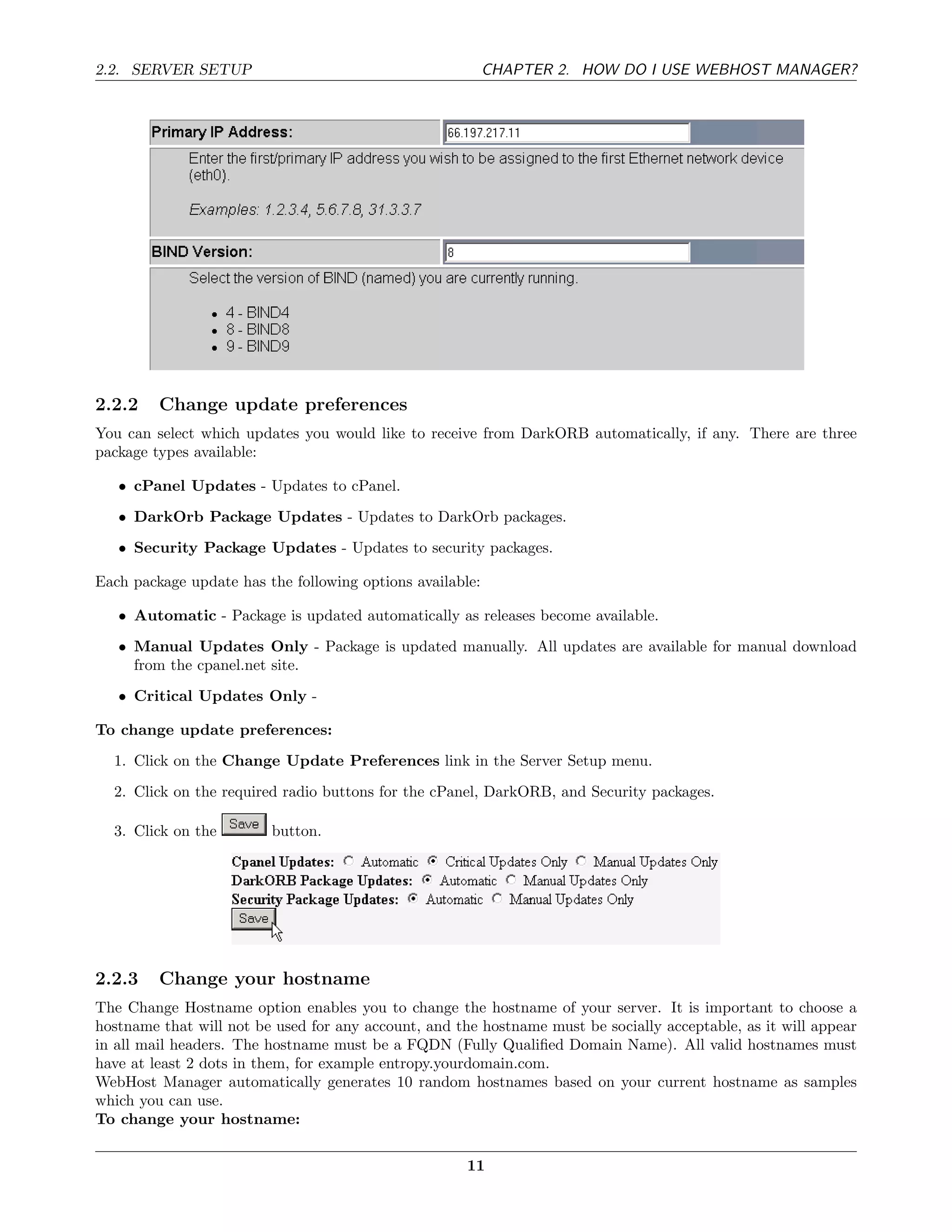 2.2. SERVER SETUP                                          CHAPTER 2. HOW DO I USE WEBHOST MANAGER?




2.2.2    Change update preferences
You can select which updates you would like to receive from DarkORB automatically, if any. There are three
package types available:

   • cPanel Updates - Updates to cPanel.
   • DarkOrb Package Updates - Updates to DarkOrb packages.
   • Security Package Updates - Updates to security packages.

Each package update has the following options available:

   • Automatic - Package is updated automatically as releases become available.
   • Manual Updates Only - Package is updated manually. All updates are available for manual download
     from the cpanel.net site.
   • Critical Updates Only -

To change update preferences:
  1. Click on the Change Update Preferences link in the Server Setup menu.
  2. Click on the required radio buttons for the cPanel, DarkORB, and Security packages.

  3. Click on the        button.




2.2.3    Change your hostname
The Change Hostname option enables you to change the hostname of your server. It is important to choose a
hostname that will not be used for any account, and the hostname must be socially acceptable, as it will appear
in all mail headers. The hostname must be a FQDN (Fully Qualiﬁed Domain Name). All valid hostnames must
have at least 2 dots in them, for example entropy.yourdomain.com.
WebHost Manager automatically generates 10 random hostnames based on your current hostname as samples
which you can use.
To change your hostname:

                                                      11
 