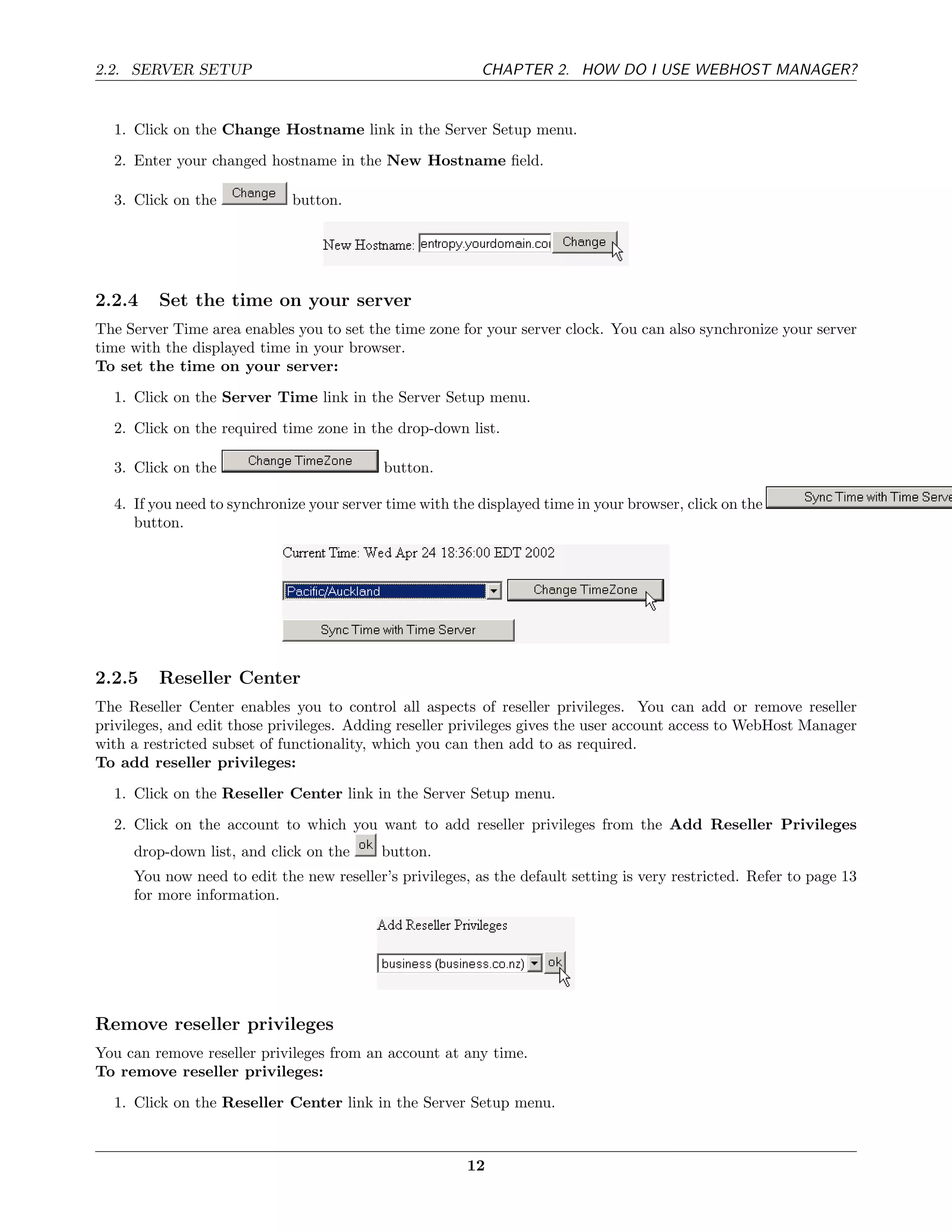 2.2. SERVER SETUP                                         CHAPTER 2. HOW DO I USE WEBHOST MANAGER?


  1. Click on the Change Hostname link in the Server Setup menu.
  2. Enter your changed hostname in the New Hostname ﬁeld.

  3. Click on the            button.




2.2.4    Set the time on your server
The Server Time area enables you to set the time zone for your server clock. You can also synchronize your server
time with the displayed time in your browser.
To set the time on your server:
  1. Click on the Server Time link in the Server Setup menu.
  2. Click on the required time zone in the drop-down list.

  3. Click on the                          button.

  4. If you need to synchronize your server time with the displayed time in your browser, click on the
     button.




2.2.5    Reseller Center
The Reseller Center enables you to control all aspects of reseller privileges. You can add or remove reseller
privileges, and edit those privileges. Adding reseller privileges gives the user account access to WebHost Manager
with a restricted subset of functionality, which you can then add to as required.
To add reseller privileges:
  1. Click on the Reseller Center link in the Server Setup menu.

  2. Click on the account to which you want to add reseller privileges from the Add Reseller Privileges
     drop-down list, and click on the      button.
     You now need to edit the new reseller’s privileges, as the default setting is very restricted. Refer to page 13
     for more information.




Remove reseller privileges
You can remove reseller privileges from an account at any time.
To remove reseller privileges:
  1. Click on the Reseller Center link in the Server Setup menu.



                                                        12
 