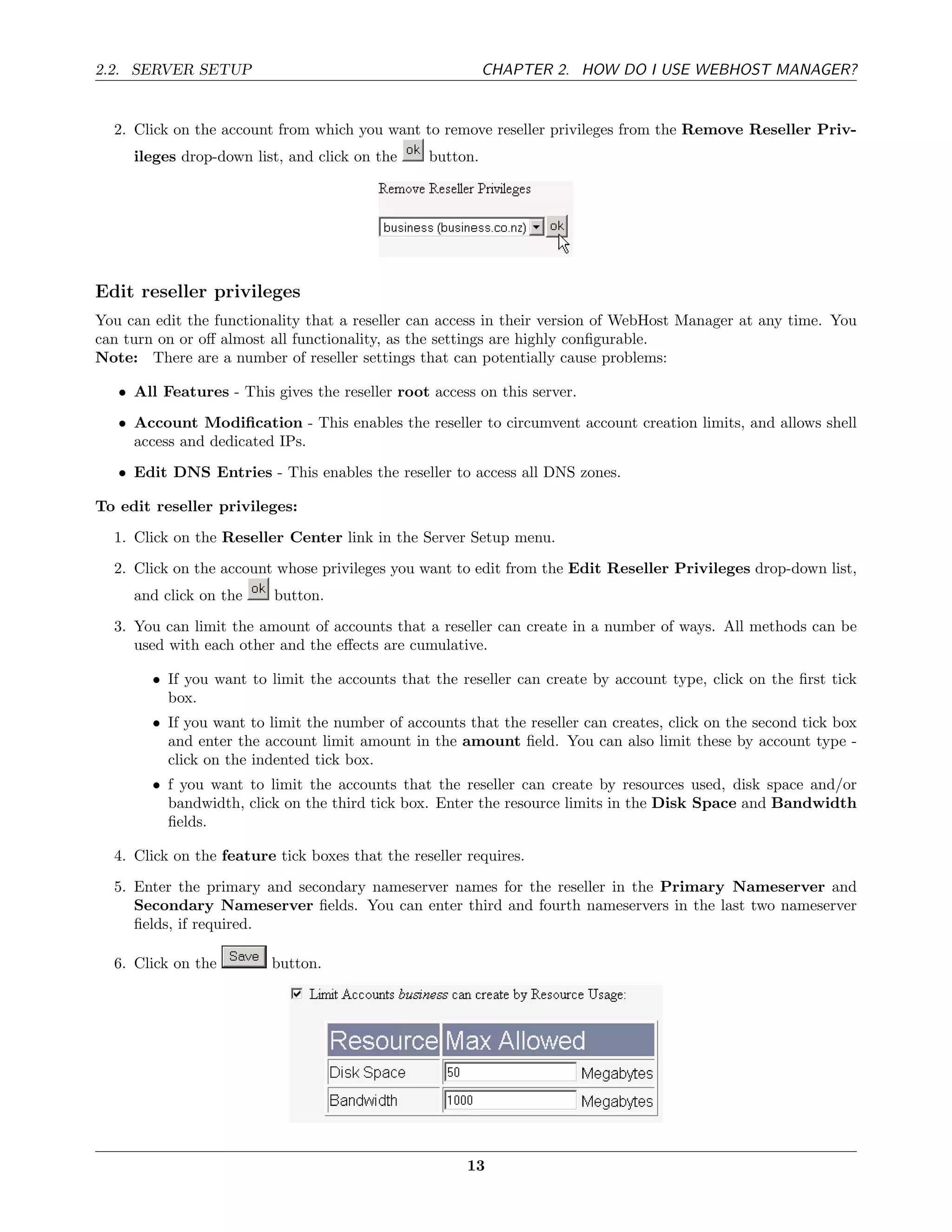 2.2. SERVER SETUP                                          CHAPTER 2. HOW DO I USE WEBHOST MANAGER?


  2. Click on the account from which you want to remove reseller privileges from the Remove Reseller Priv-
     ileges drop-down list, and click on the     button.




Edit reseller privileges
You can edit the functionality that a reseller can access in their version of WebHost Manager at any time. You
can turn on or oﬀ almost all functionality, as the settings are highly conﬁgurable.
Note: There are a number of reseller settings that can potentially cause problems:

   • All Features - This gives the reseller root access on this server.
   • Account Modiﬁcation - This enables the reseller to circumvent account creation limits, and allows shell
     access and dedicated IPs.
   • Edit DNS Entries - This enables the reseller to access all DNS zones.

To edit reseller privileges:
  1. Click on the Reseller Center link in the Server Setup menu.

  2. Click on the account whose privileges you want to edit from the Edit Reseller Privileges drop-down list,
     and click on the     button.
  3. You can limit the amount of accounts that a reseller can create in a number of ways. All methods can be
     used with each other and the eﬀects are cumulative.

        • If you want to limit the accounts that the reseller can create by account type, click on the ﬁrst tick
          box.
        • If you want to limit the number of accounts that the reseller can creates, click on the second tick box
          and enter the account limit amount in the amount ﬁeld. You can also limit these by account type -
          click on the indented tick box.
        • f you want to limit the accounts that the reseller can create by resources used, disk space and/or
          bandwidth, click on the third tick box. Enter the resource limits in the Disk Space and Bandwidth
          ﬁelds.

  4. Click on the feature tick boxes that the reseller requires.
  5. Enter the primary and secondary nameserver names for the reseller in the Primary Nameserver and
     Secondary Nameserver ﬁelds. You can enter third and fourth nameservers in the last two nameserver
     ﬁelds, if required.

  6. Click on the        button.




                                                       13
 