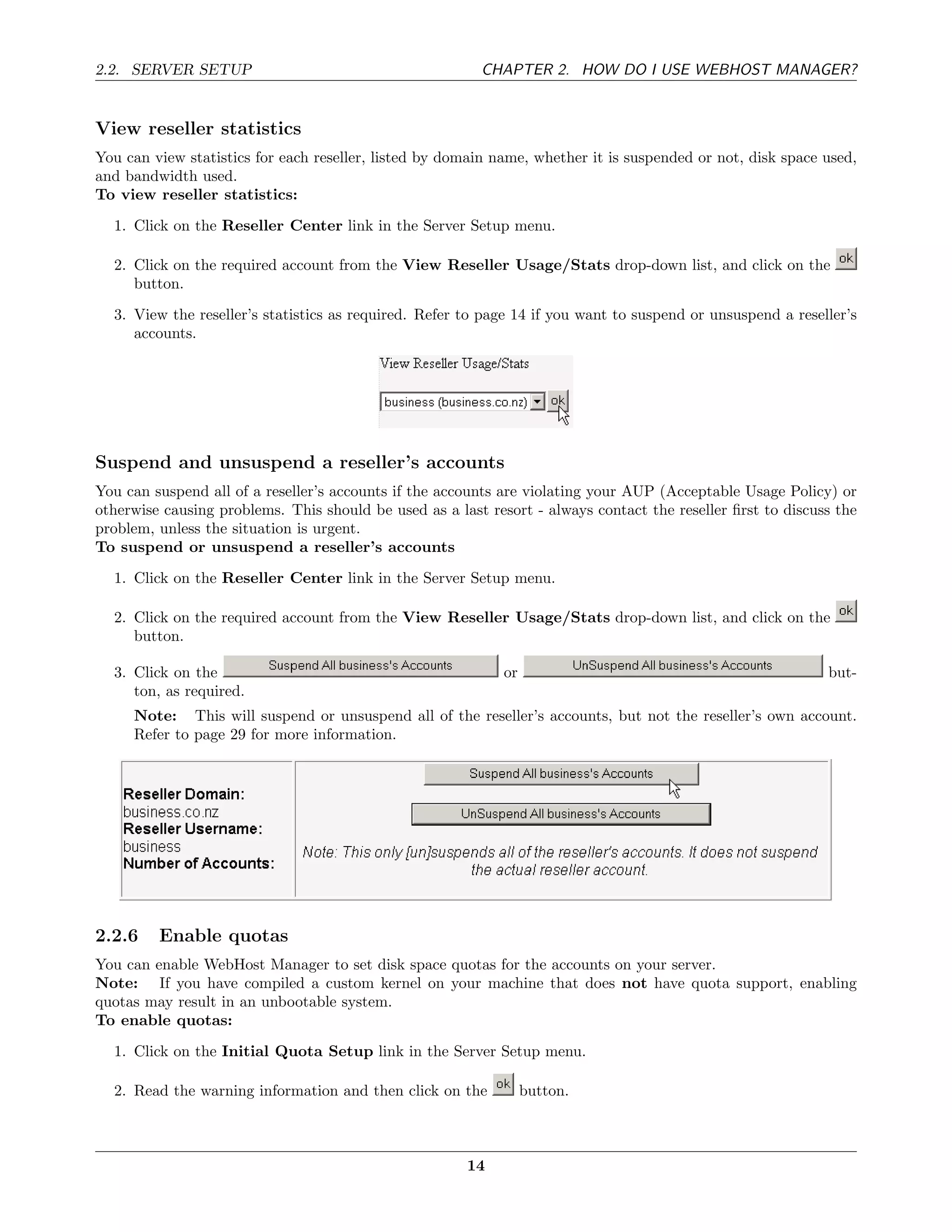 2.2. SERVER SETUP                                        CHAPTER 2. HOW DO I USE WEBHOST MANAGER?


View reseller statistics
You can view statistics for each reseller, listed by domain name, whether it is suspended or not, disk space used,
and bandwidth used.
To view reseller statistics:
  1. Click on the Reseller Center link in the Server Setup menu.

  2. Click on the required account from the View Reseller Usage/Stats drop-down list, and click on the
     button.
  3. View the reseller’s statistics as required. Refer to page 14 if you want to suspend or unsuspend a reseller’s
     accounts.




Suspend and unsuspend a reseller’s accounts
You can suspend all of a reseller’s accounts if the accounts are violating your AUP (Acceptable Usage Policy) or
otherwise causing problems. This should be used as a last resort - always contact the reseller ﬁrst to discuss the
problem, unless the situation is urgent.
To suspend or unsuspend a reseller’s accounts
  1. Click on the Reseller Center link in the Server Setup menu.

  2. Click on the required account from the View Reseller Usage/Stats drop-down list, and click on the
     button.

  3. Click on the                                            or                                              but-
     ton, as required.
     Note: This will suspend or unsuspend all of the reseller’s accounts, but not the reseller’s own account.
     Refer to page 29 for more information.




2.2.6    Enable quotas
You can enable WebHost Manager to set disk space quotas for the accounts on your server.
Note: If you have compiled a custom kernel on your machine that does not have quota support, enabling
quotas may result in an unbootable system.
To enable quotas:
  1. Click on the Initial Quota Setup link in the Server Setup menu.

  2. Read the warning information and then click on the           button.



                                                       14
 