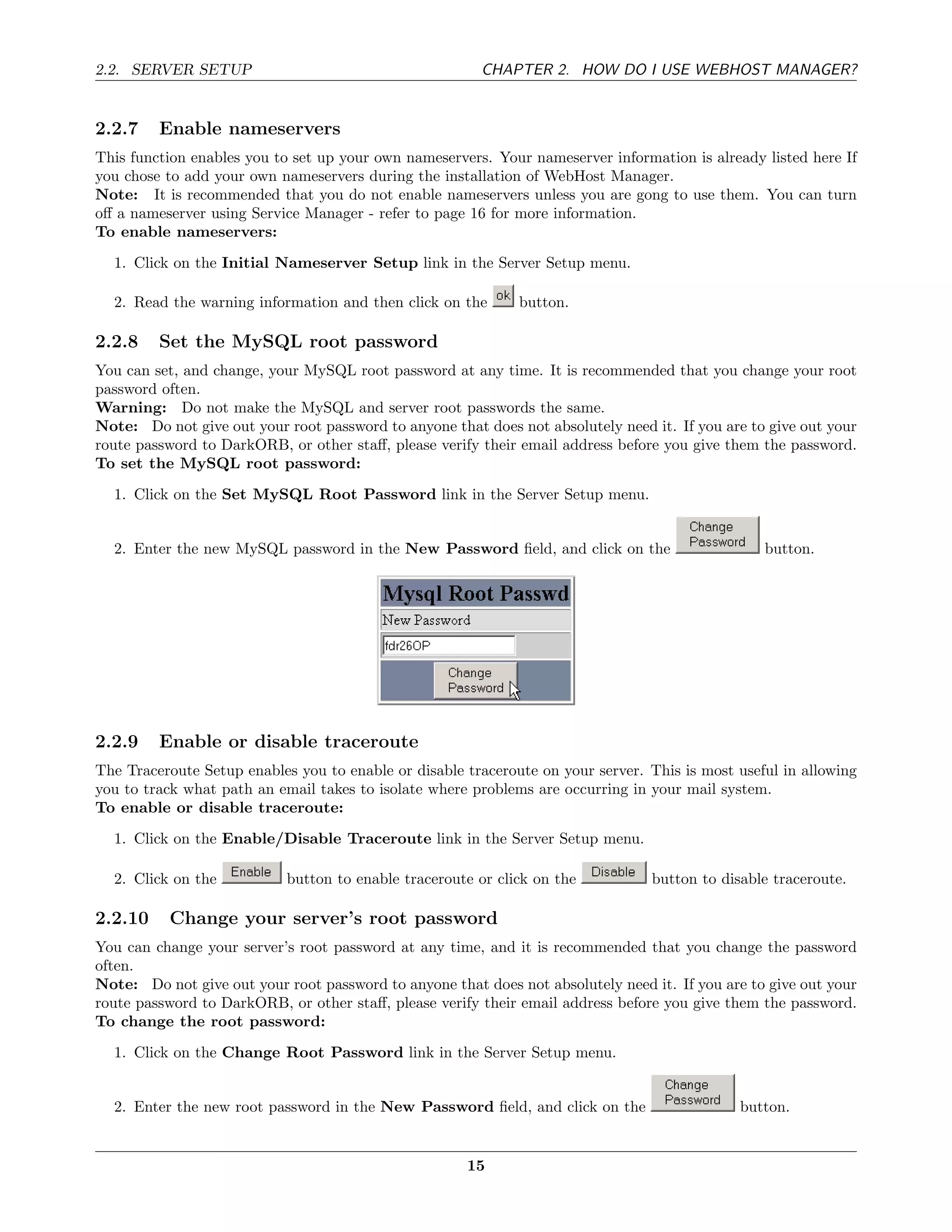 2.2. SERVER SETUP                                       CHAPTER 2. HOW DO I USE WEBHOST MANAGER?


2.2.7    Enable nameservers
This function enables you to set up your own nameservers. Your nameserver information is already listed here If
you chose to add your own nameservers during the installation of WebHost Manager.
Note: It is recommended that you do not enable nameservers unless you are gong to use them. You can turn
oﬀ a nameserver using Service Manager - refer to page 16 for more information.
To enable nameservers:
  1. Click on the Initial Nameserver Setup link in the Server Setup menu.

  2. Read the warning information and then click on the       button.

2.2.8    Set the MySQL root password
You can set, and change, your MySQL root password at any time. It is recommended that you change your root
password often.
Warning: Do not make the MySQL and server root passwords the same.
Note: Do not give out your root password to anyone that does not absolutely need it. If you are to give out your
route password to DarkORB, or other staﬀ, please verify their email address before you give them the password.
To set the MySQL root password:
  1. Click on the Set MySQL Root Password link in the Server Setup menu.


  2. Enter the new MySQL password in the New Password ﬁeld, and click on the                      button.




2.2.9    Enable or disable traceroute
The Traceroute Setup enables you to enable or disable traceroute on your server. This is most useful in allowing
you to track what path an email takes to isolate where problems are occurring in your mail system.
To enable or disable traceroute:

  1. Click on the Enable/Disable Traceroute link in the Server Setup menu.

  2. Click on the           button to enable traceroute or click on the          button to disable traceroute.

2.2.10    Change your server’s root password
You can change your server’s root password at any time, and it is recommended that you change the password
often.
Note: Do not give out your root password to anyone that does not absolutely need it. If you are to give out your
route password to DarkORB, or other staﬀ, please verify their email address before you give them the password.
To change the root password:
  1. Click on the Change Root Password link in the Server Setup menu.


  2. Enter the new root password in the New Password ﬁeld, and click on the                   button.


                                                      15
 