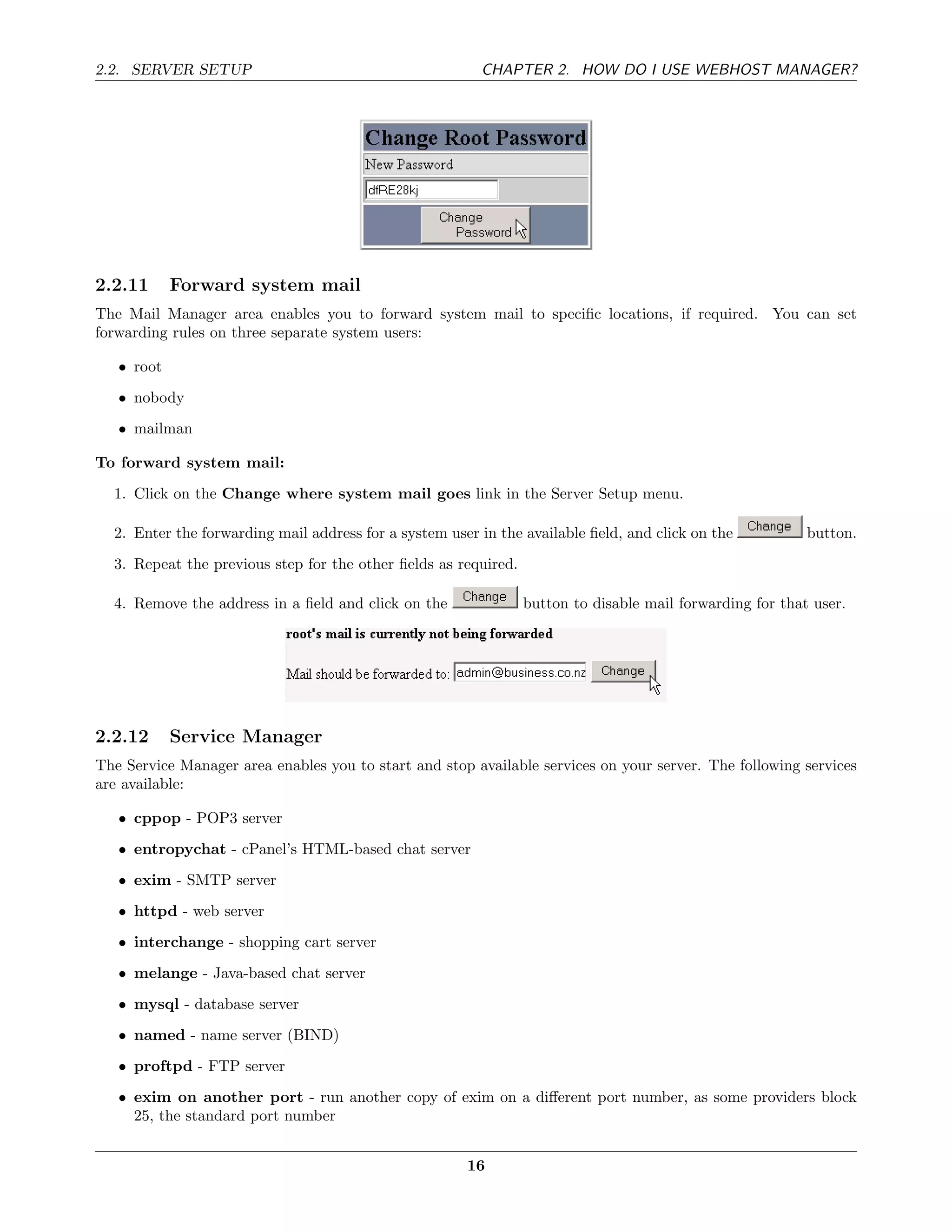 2.2. SERVER SETUP                                        CHAPTER 2. HOW DO I USE WEBHOST MANAGER?




2.2.11      Forward system mail
The Mail Manager area enables you to forward system mail to speciﬁc locations, if required. You can set
forwarding rules on three separate system users:

   • root
   • nobody
   • mailman

To forward system mail:
  1. Click on the Change where system mail goes link in the Server Setup menu.

  2. Enter the forwarding mail address for a system user in the available ﬁeld, and click on the           button.
  3. Repeat the previous step for the other ﬁelds as required.

  4. Remove the address in a ﬁeld and click on the               button to disable mail forwarding for that user.




2.2.12      Service Manager
The Service Manager area enables you to start and stop available services on your server. The following services
are available:

   • cppop - POP3 server
   • entropychat - cPanel’s HTML-based chat server
   • exim - SMTP server

   • httpd - web server
   • interchange - shopping cart server
   • melange - Java-based chat server
   • mysql - database server
   • named - name server (BIND)
   • proftpd - FTP server
   • exim on another port - run another copy of exim on a diﬀerent port number, as some providers block
     25, the standard port number


                                                       16
 