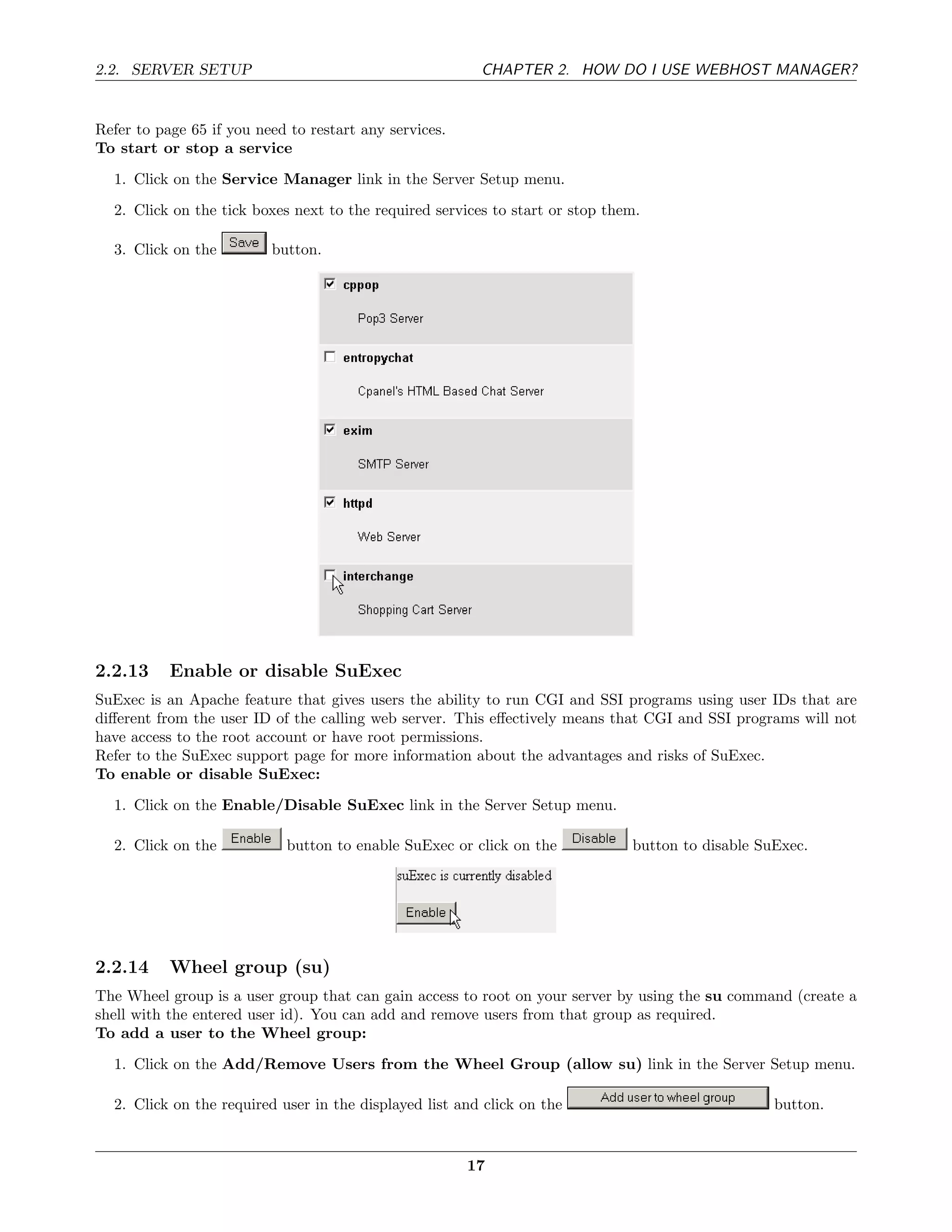 2.2. SERVER SETUP                                        CHAPTER 2. HOW DO I USE WEBHOST MANAGER?


Refer to page 65 if you need to restart any services.
To start or stop a service
  1. Click on the Service Manager link in the Server Setup menu.

  2. Click on the tick boxes next to the required services to start or stop them.

  3. Click on the         button.




2.2.13     Enable or disable SuExec
SuExec is an Apache feature that gives users the ability to run CGI and SSI programs using user IDs that are
diﬀerent from the user ID of the calling web server. This eﬀectively means that CGI and SSI programs will not
have access to the root account or have root permissions.
Refer to the SuExec support page for more information about the advantages and risks of SuExec.
To enable or disable SuExec:
  1. Click on the Enable/Disable SuExec link in the Server Setup menu.

  2. Click on the           button to enable SuExec or click on the            button to disable SuExec.




2.2.14     Wheel group (su)
The Wheel group is a user group that can gain access to root on your server by using the su command (create a
shell with the entered user id). You can add and remove users from that group as required.
To add a user to the Wheel group:
  1. Click on the Add/Remove Users from the Wheel Group (allow su) link in the Server Setup menu.

  2. Click on the required user in the displayed list and click on the                             button.


                                                        17
 
