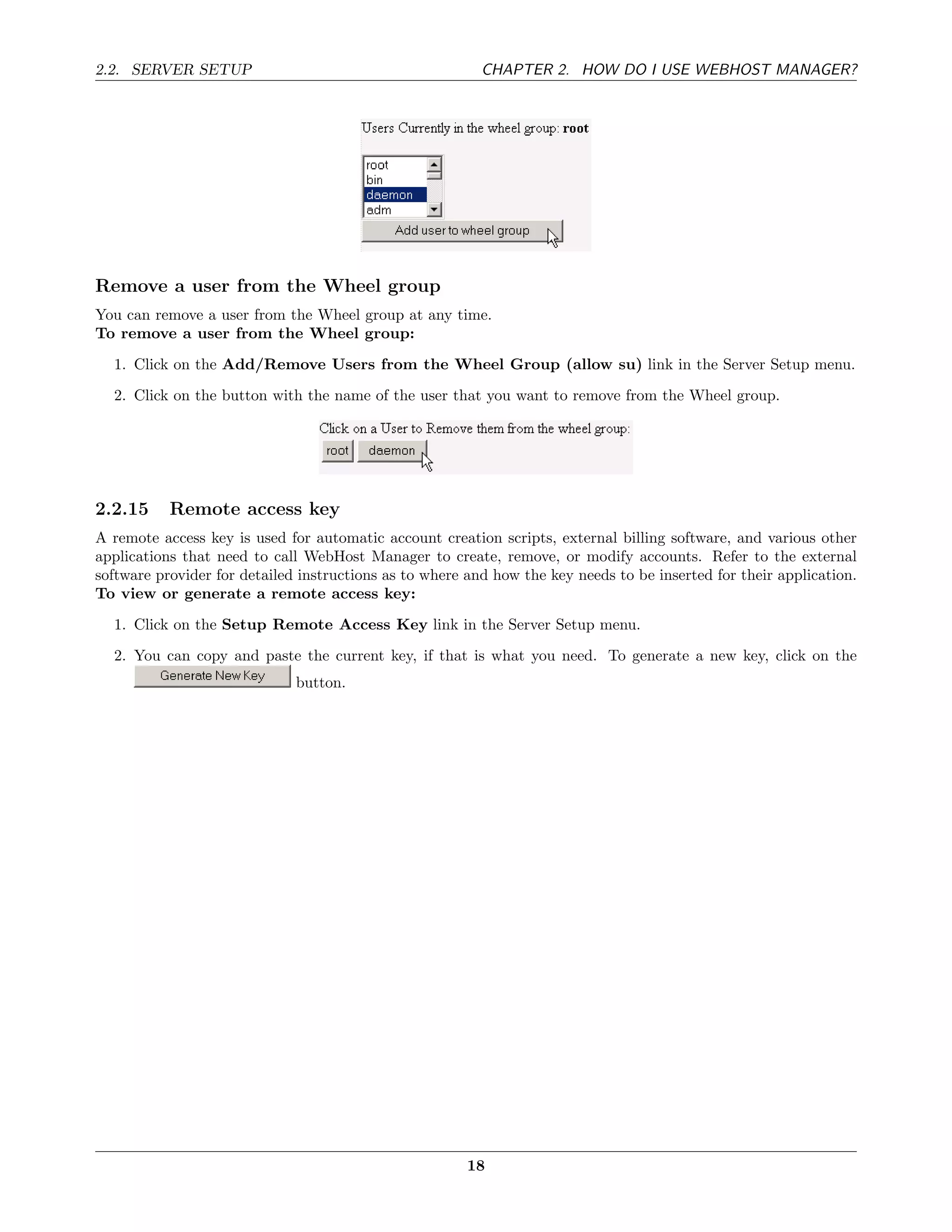 2.2. SERVER SETUP                                         CHAPTER 2. HOW DO I USE WEBHOST MANAGER?




Remove a user from the Wheel group
You can remove a user from the Wheel group at any time.
To remove a user from the Wheel group:
  1. Click on the Add/Remove Users from the Wheel Group (allow su) link in the Server Setup menu.
  2. Click on the button with the name of the user that you want to remove from the Wheel group.




2.2.15     Remote access key
A remote access key is used for automatic account creation scripts, external billing software, and various other
applications that need to call WebHost Manager to create, remove, or modify accounts. Refer to the external
software provider for detailed instructions as to where and how the key needs to be inserted for their application.
To view or generate a remote access key:
  1. Click on the Setup Remote Access Key link in the Server Setup menu.
  2. You can copy and paste the current key, if that is what you need. To generate a new key, click on the
                              button.




                                                        18
 