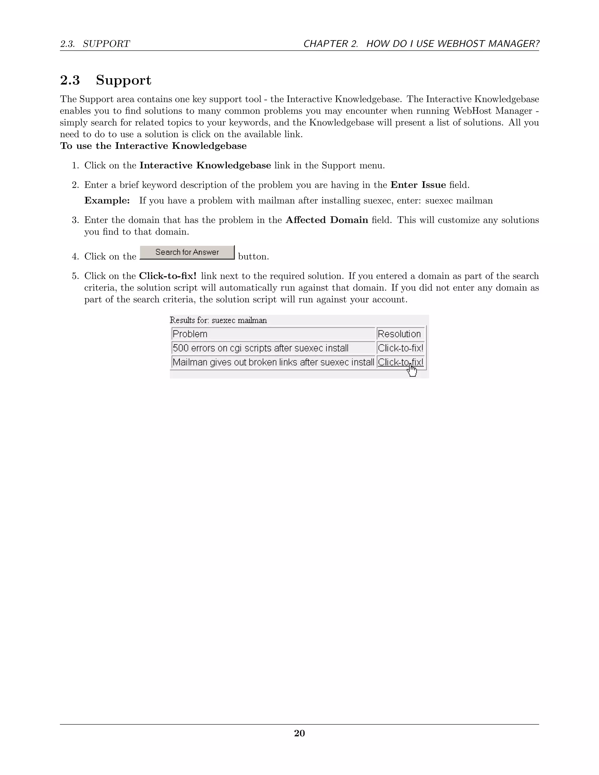 2.3. SUPPORT                                             CHAPTER 2. HOW DO I USE WEBHOST MANAGER?


2.3     Support
The Support area contains one key support tool - the Interactive Knowledgebase. The Interactive Knowledgebase
enables you to ﬁnd solutions to many common problems you may encounter when running WebHost Manager -
simply search for related topics to your keywords, and the Knowledgebase will present a list of solutions. All you
need to do to use a solution is click on the available link.
To use the Interactive Knowledgebase
  1. Click on the Interactive Knowledgebase link in the Support menu.
  2. Enter a brief keyword description of the problem you are having in the Enter Issue ﬁeld.
      Example: If you have a problem with mailman after installing suexec, enter: suexec mailman
  3. Enter the domain that has the problem in the Aﬀected Domain ﬁeld. This will customize any solutions
     you ﬁnd to that domain.

  4. Click on the                         button.
  5. Click on the Click-to-ﬁx! link next to the required solution. If you entered a domain as part of the search
     criteria, the solution script will automatically run against that domain. If you did not enter any domain as
     part of the search criteria, the solution script will run against your account.




                                                       20
 