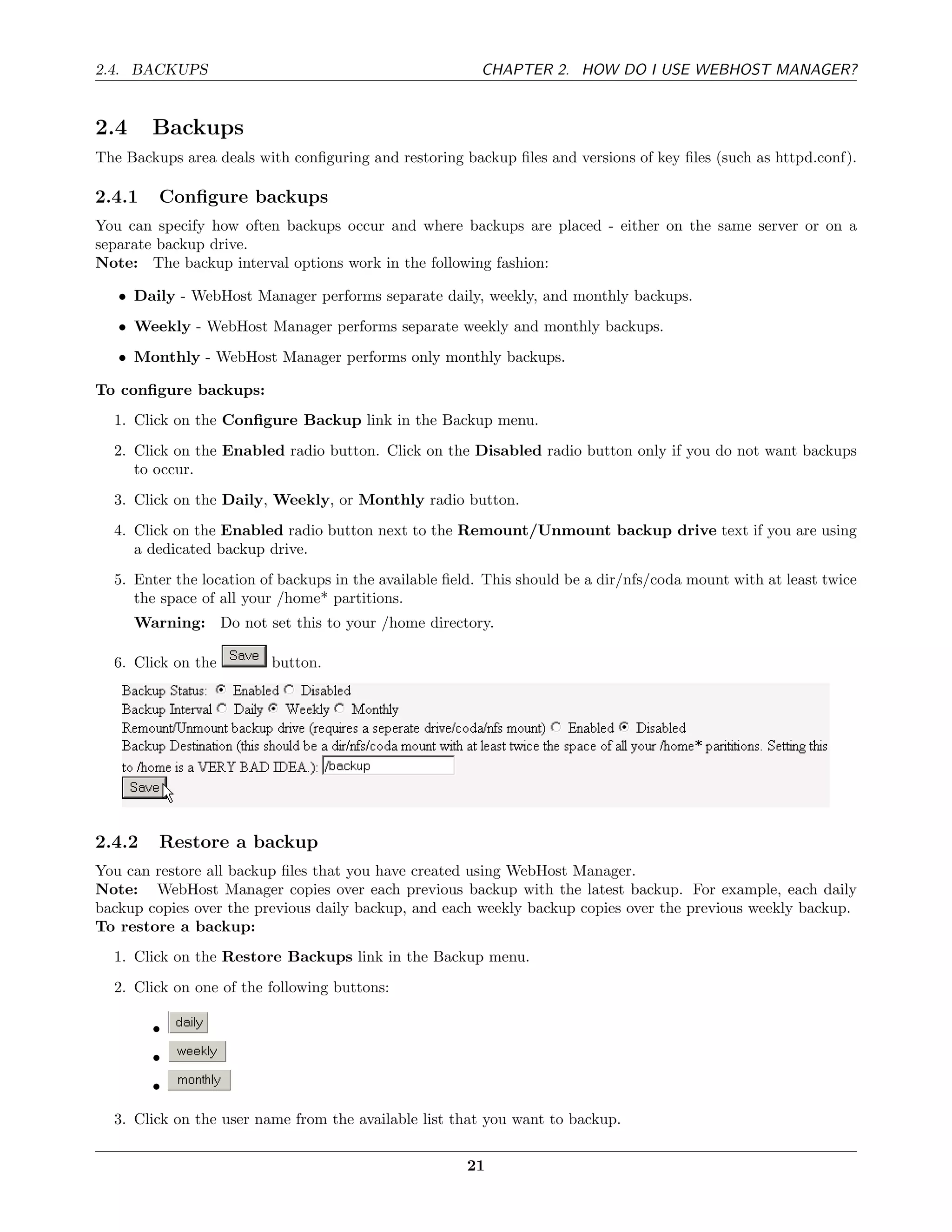 2.4. BACKUPS                                            CHAPTER 2. HOW DO I USE WEBHOST MANAGER?


2.4     Backups
The Backups area deals with conﬁguring and restoring backup ﬁles and versions of key ﬁles (such as httpd.conf).

2.4.1    Conﬁgure backups
You can specify how often backups occur and where backups are placed - either on the same server or on a
separate backup drive.
Note: The backup interval options work in the following fashion:

   • Daily - WebHost Manager performs separate daily, weekly, and monthly backups.
   • Weekly - WebHost Manager performs separate weekly and monthly backups.
   • Monthly - WebHost Manager performs only monthly backups.

To conﬁgure backups:
  1. Click on the Conﬁgure Backup link in the Backup menu.
  2. Click on the Enabled radio button. Click on the Disabled radio button only if you do not want backups
     to occur.
  3. Click on the Daily, Weekly, or Monthly radio button.
  4. Click on the Enabled radio button next to the Remount/Unmount backup drive text if you are using
     a dedicated backup drive.
  5. Enter the location of backups in the available ﬁeld. This should be a dir/nfs/coda mount with at least twice
     the space of all your /home* partitions.
      Warning: Do not set this to your /home directory.

  6. Click on the        button.




2.4.2    Restore a backup
You can restore all backup ﬁles that you have created using WebHost Manager.
Note: WebHost Manager copies over each previous backup with the latest backup. For example, each daily
backup copies over the previous daily backup, and each weekly backup copies over the previous weekly backup.
To restore a backup:
  1. Click on the Restore Backups link in the Backup menu.
  2. Click on one of the following buttons:

        •
        •
        •

  3. Click on the user name from the available list that you want to backup.

                                                      21
 