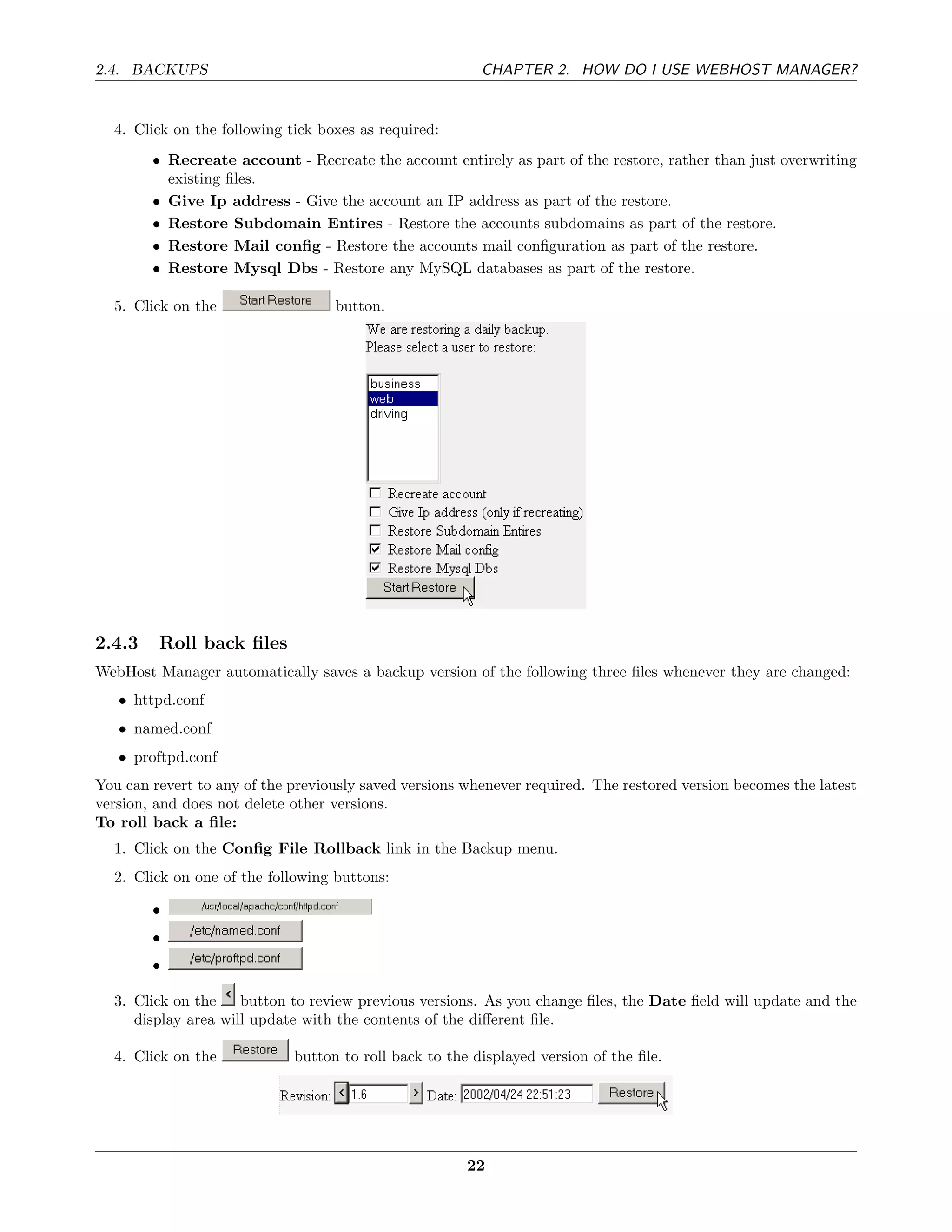 2.4. BACKUPS                                             CHAPTER 2. HOW DO I USE WEBHOST MANAGER?


  4. Click on the following tick boxes as required:
        • Recreate account - Recreate the account entirely as part of the restore, rather than just overwriting
          existing ﬁles.
        • Give Ip address - Give the account an IP address as part of the restore.
        • Restore Subdomain Entires - Restore the accounts subdomains as part of the restore.
        • Restore Mail conﬁg - Restore the accounts mail conﬁguration as part of the restore.
        • Restore Mysql Dbs - Restore any MySQL databases as part of the restore.

  5. Click on the                  button.




2.4.3    Roll back ﬁles
WebHost Manager automatically saves a backup version of the following three ﬁles whenever they are changed:
   • httpd.conf
   • named.conf
   • proftpd.conf
You can revert to any of the previously saved versions whenever required. The restored version becomes the latest
version, and does not delete other versions.
To roll back a ﬁle:
  1. Click on the Conﬁg File Rollback link in the Backup menu.
  2. Click on one of the following buttons:

        •
        •
        •

  3. Click on the    button to review previous versions. As you change ﬁles, the Date ﬁeld will update and the
     display area will update with the contents of the diﬀerent ﬁle.

  4. Click on the            button to roll back to the displayed version of the ﬁle.




                                                       22
 