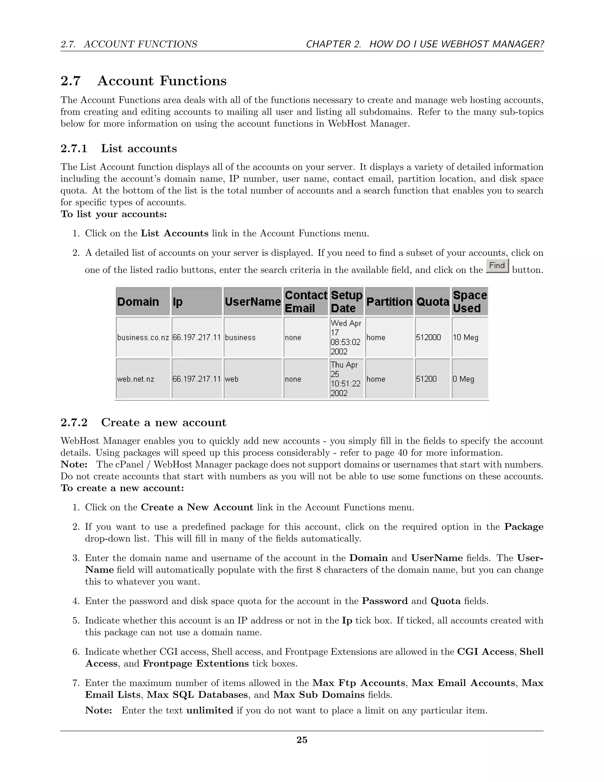 2.7. ACCOUNT FUNCTIONS                                      CHAPTER 2. HOW DO I USE WEBHOST MANAGER?


2.7     Account Functions
The Account Functions area deals with all of the functions necessary to create and manage web hosting accounts,
from creating and editing accounts to mailing all user and listing all subdomains. Refer to the many sub-topics
below for more information on using the account functions in WebHost Manager.

2.7.1    List accounts
The List Account function displays all of the accounts on your server. It displays a variety of detailed information
including the account’s domain name, IP number, user name, contact email, partition location, and disk space
quota. At the bottom of the list is the total number of accounts and a search function that enables you to search
for speciﬁc types of accounts.
To list your accounts:
  1. Click on the List Accounts link in the Account Functions menu.
  2. A detailed list of accounts on your server is displayed. If you need to ﬁnd a subset of your accounts, click on
      one of the listed radio buttons, enter the search criteria in the available ﬁeld, and click on the    button.




2.7.2    Create a new account
WebHost Manager enables you to quickly add new accounts - you simply ﬁll in the ﬁelds to specify the account
details. Using packages will speed up this process considerably - refer to page 40 for more information.
Note: The cPanel / WebHost Manager package does not support domains or usernames that start with numbers.
Do not create accounts that start with numbers as you will not be able to use some functions on these accounts.
To create a new account:
  1. Click on the Create a New Account link in the Account Functions menu.
  2. If you want to use a predeﬁned package for this account, click on the required option in the Package
     drop-down list. This will ﬁll in many of the ﬁelds automatically.
  3. Enter the domain name and username of the account in the Domain and UserName ﬁelds. The User-
     Name ﬁeld will automatically populate with the ﬁrst 8 characters of the domain name, but you can change
     this to whatever you want.
  4. Enter the password and disk space quota for the account in the Password and Quota ﬁelds.
  5. Indicate whether this account is an IP address or not in the Ip tick box. If ticked, all accounts created with
     this package can not use a domain name.
  6. Indicate whether CGI access, Shell access, and Frontpage Extensions are allowed in the CGI Access, Shell
     Access, and Frontpage Extentions tick boxes.
  7. Enter the maximum number of items allowed in the Max Ftp Accounts, Max Email Accounts, Max
     Email Lists, Max SQL Databases, and Max Sub Domains ﬁelds.
      Note: Enter the text unlimited if you do not want to place a limit on any particular item.

                                                          25
 