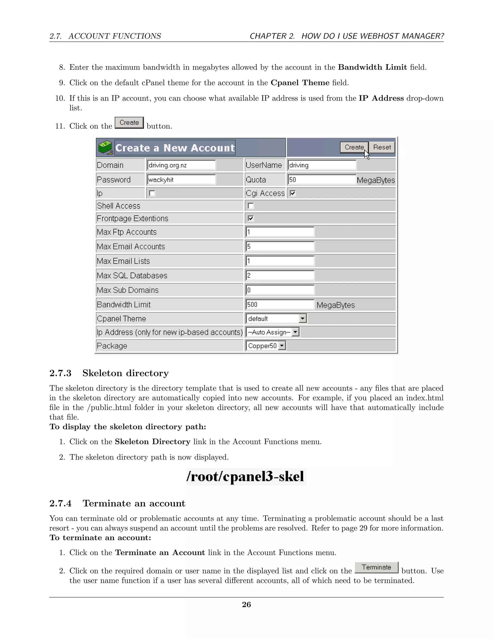 2.7. ACCOUNT FUNCTIONS                                    CHAPTER 2. HOW DO I USE WEBHOST MANAGER?


  8. Enter the maximum bandwidth in megabytes allowed by the account in the Bandwidth Limit ﬁeld.
  9. Click on the default cPanel theme for the account in the Cpanel Theme ﬁeld.
 10. If this is an IP account, you can choose what available IP address is used from the IP Address drop-down
     list.

 11. Click on the           button.




2.7.3    Skeleton directory
The skeleton directory is the directory template that is used to create all new accounts - any ﬁles that are placed
in the skeleton directory are automatically copied into new accounts. For example, if you placed an index.html
ﬁle in the /public html folder in your skeleton directory, all new accounts will have that automatically include
that ﬁle.
To display the skeleton directory path:
  1. Click on the Skeleton Directory link in the Account Functions menu.
  2. The skeleton directory path is now displayed.




2.7.4    Terminate an account
You can terminate old or problematic accounts at any time. Terminating a problematic account should be a last
resort - you can always suspend an account until the problems are resolved. Refer to page 29 for more information.
To terminate an account:
  1. Click on the Terminate an Account link in the Account Functions menu.

  2. Click on the required domain or user name in the displayed list and click on the               button. Use
     the user name function if a user has several diﬀerent accounts, all of which need to be terminated.

                                                        26
 
