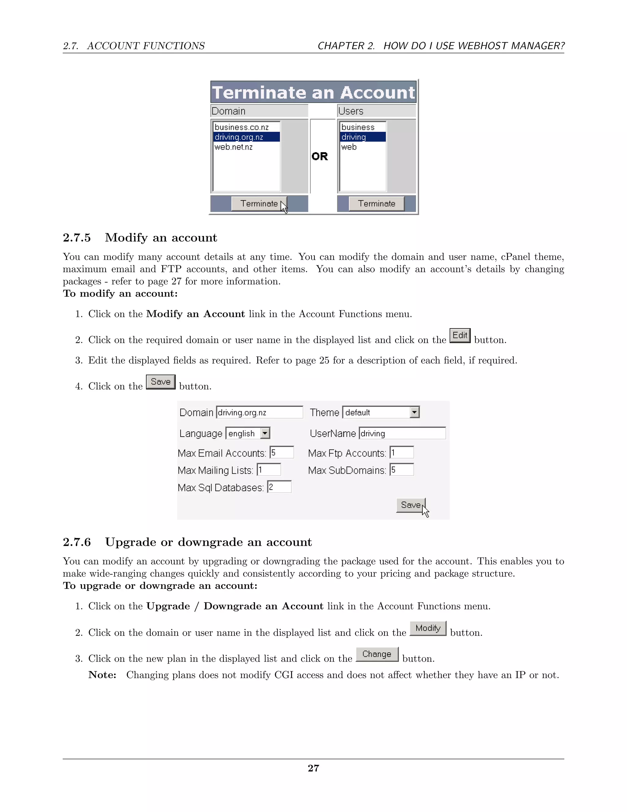 2.7. ACCOUNT FUNCTIONS                                   CHAPTER 2. HOW DO I USE WEBHOST MANAGER?




2.7.5   Modify an account
You can modify many account details at any time. You can modify the domain and user name, cPanel theme,
maximum email and FTP accounts, and other items. You can also modify an account’s details by changing
packages - refer to page 27 for more information.
To modify an account:
  1. Click on the Modify an Account link in the Account Functions menu.

  2. Click on the required domain or user name in the displayed list and click on the        button.
  3. Edit the displayed ﬁelds as required. Refer to page 25 for a description of each ﬁeld, if required.

  4. Click on the        button.




2.7.6   Upgrade or downgrade an account
You can modify an account by upgrading or downgrading the package used for the account. This enables you to
make wide-ranging changes quickly and consistently according to your pricing and package structure.
To upgrade or downgrade an account:
  1. Click on the Upgrade / Downgrade an Account link in the Account Functions menu.

  2. Click on the domain or user name in the displayed list and click on the            button.

  3. Click on the new plan in the displayed list and click on the            button.
     Note: Changing plans does not modify CGI access and does not aﬀect whether they have an IP or not.




                                                       27
 
