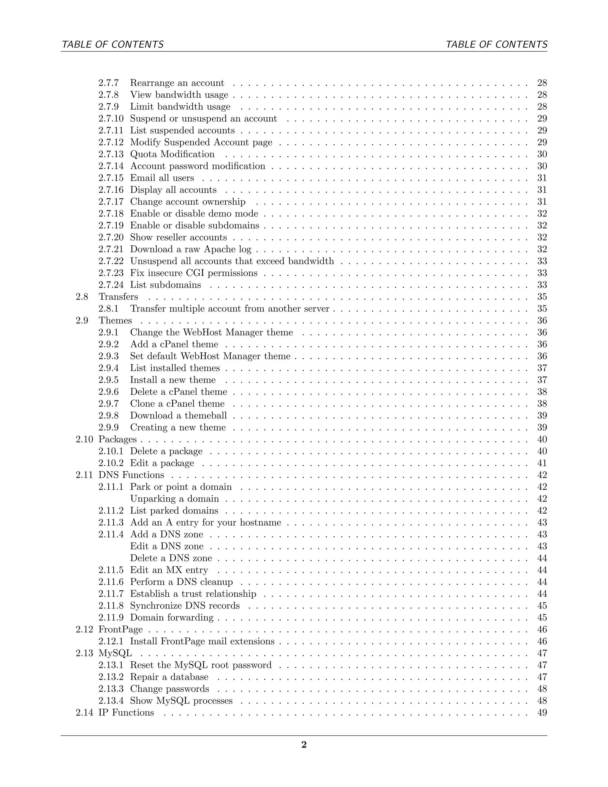 TABLE OF CONTENTS                                                                                                               TABLE OF CONTENTS


         2.7.7 Rearrange an account . . . . . . . . . . . . . .         .   .   .   .   .   .   .   .   .   .   .   .   .   .   .   .   .   .   .   .   .   .   .   .   .   28
         2.7.8 View bandwidth usage . . . . . . . . . . . . . .         .   .   .   .   .   .   .   .   .   .   .   .   .   .   .   .   .   .   .   .   .   .   .   .   .   28
         2.7.9 Limit bandwidth usage . . . . . . . . . . . . .          .   .   .   .   .   .   .   .   .   .   .   .   .   .   .   .   .   .   .   .   .   .   .   .   .   28
         2.7.10 Suspend or unsuspend an account . . . . . . .           .   .   .   .   .   .   .   .   .   .   .   .   .   .   .   .   .   .   .   .   .   .   .   .   .   29
         2.7.11 List suspended accounts . . . . . . . . . . . . .       .   .   .   .   .   .   .   .   .   .   .   .   .   .   .   .   .   .   .   .   .   .   .   .   .   29
         2.7.12 Modify Suspended Account page . . . . . . . .           .   .   .   .   .   .   .   .   .   .   .   .   .   .   .   .   .   .   .   .   .   .   .   .   .   29
         2.7.13 Quota Modiﬁcation . . . . . . . . . . . . . . .         .   .   .   .   .   .   .   .   .   .   .   .   .   .   .   .   .   .   .   .   .   .   .   .   .   30
         2.7.14 Account password modiﬁcation . . . . . . . . .          .   .   .   .   .   .   .   .   .   .   .   .   .   .   .   .   .   .   .   .   .   .   .   .   .   30
         2.7.15 Email all users . . . . . . . . . . . . . . . . . .     .   .   .   .   .   .   .   .   .   .   .   .   .   .   .   .   .   .   .   .   .   .   .   .   .   31
         2.7.16 Display all accounts . . . . . . . . . . . . . . .      .   .   .   .   .   .   .   .   .   .   .   .   .   .   .   .   .   .   .   .   .   .   .   .   .   31
         2.7.17 Change account ownership . . . . . . . . . . .          .   .   .   .   .   .   .   .   .   .   .   .   .   .   .   .   .   .   .   .   .   .   .   .   .   31
         2.7.18 Enable or disable demo mode . . . . . . . . . .         .   .   .   .   .   .   .   .   .   .   .   .   .   .   .   .   .   .   .   .   .   .   .   .   .   32
         2.7.19 Enable or disable subdomains . . . . . . . . . .        .   .   .   .   .   .   .   .   .   .   .   .   .   .   .   .   .   .   .   .   .   .   .   .   .   32
         2.7.20 Show reseller accounts . . . . . . . . . . . . . .      .   .   .   .   .   .   .   .   .   .   .   .   .   .   .   .   .   .   .   .   .   .   .   .   .   32
         2.7.21 Download a raw Apache log . . . . . . . . . . .         .   .   .   .   .   .   .   .   .   .   .   .   .   .   .   .   .   .   .   .   .   .   .   .   .   32
         2.7.22 Unsuspend all accounts that exceed bandwidth            .   .   .   .   .   .   .   .   .   .   .   .   .   .   .   .   .   .   .   .   .   .   .   .   .   33
         2.7.23 Fix insecure CGI permissions . . . . . . . . . .        .   .   .   .   .   .   .   .   .   .   .   .   .   .   .   .   .   .   .   .   .   .   .   .   .   33
         2.7.24 List subdomains . . . . . . . . . . . . . . . . .       .   .   .   .   .   .   .   .   .   .   .   .   .   .   .   .   .   .   .   .   .   .   .   .   .   33
  2.8    Transfers . . . . . . . . . . . . . . . . . . . . . . . . .    .   .   .   .   .   .   .   .   .   .   .   .   .   .   .   .   .   .   .   .   .   .   .   .   .   35
         2.8.1 Transfer multiple account from another server .          .   .   .   .   .   .   .   .   .   .   .   .   .   .   .   .   .   .   .   .   .   .   .   .   .   35
  2.9    Themes . . . . . . . . . . . . . . . . . . . . . . . . . .     .   .   .   .   .   .   .   .   .   .   .   .   .   .   .   .   .   .   .   .   .   .   .   .   .   36
         2.9.1 Change the WebHost Manager theme . . . . .               .   .   .   .   .   .   .   .   .   .   .   .   .   .   .   .   .   .   .   .   .   .   .   .   .   36
         2.9.2 Add a cPanel theme . . . . . . . . . . . . . . .         .   .   .   .   .   .   .   .   .   .   .   .   .   .   .   .   .   .   .   .   .   .   .   .   .   36
         2.9.3 Set default WebHost Manager theme . . . . . .            .   .   .   .   .   .   .   .   .   .   .   .   .   .   .   .   .   .   .   .   .   .   .   .   .   36
         2.9.4 List installed themes . . . . . . . . . . . . . . .      .   .   .   .   .   .   .   .   .   .   .   .   .   .   .   .   .   .   .   .   .   .   .   .   .   37
         2.9.5 Install a new theme . . . . . . . . . . . . . . .        .   .   .   .   .   .   .   .   .   .   .   .   .   .   .   .   .   .   .   .   .   .   .   .   .   37
         2.9.6 Delete a cPanel theme . . . . . . . . . . . . . .        .   .   .   .   .   .   .   .   .   .   .   .   .   .   .   .   .   .   .   .   .   .   .   .   .   38
         2.9.7 Clone a cPanel theme . . . . . . . . . . . . . .         .   .   .   .   .   .   .   .   .   .   .   .   .   .   .   .   .   .   .   .   .   .   .   .   .   38
         2.9.8 Download a themeball . . . . . . . . . . . . . .         .   .   .   .   .   .   .   .   .   .   .   .   .   .   .   .   .   .   .   .   .   .   .   .   .   39
         2.9.9 Creating a new theme . . . . . . . . . . . . . .         .   .   .   .   .   .   .   .   .   .   .   .   .   .   .   .   .   .   .   .   .   .   .   .   .   39
  2.10   Packages . . . . . . . . . . . . . . . . . . . . . . . . . .   .   .   .   .   .   .   .   .   .   .   .   .   .   .   .   .   .   .   .   .   .   .   .   .   .   40
         2.10.1 Delete a package . . . . . . . . . . . . . . . . .      .   .   .   .   .   .   .   .   .   .   .   .   .   .   .   .   .   .   .   .   .   .   .   .   .   40
         2.10.2 Edit a package . . . . . . . . . . . . . . . . . .      .   .   .   .   .   .   .   .   .   .   .   .   .   .   .   .   .   .   .   .   .   .   .   .   .   41
  2.11   DNS Functions . . . . . . . . . . . . . . . . . . . . . .      .   .   .   .   .   .   .   .   .   .   .   .   .   .   .   .   .   .   .   .   .   .   .   .   .   42
         2.11.1 Park or point a domain . . . . . . . . . . . . .        .   .   .   .   .   .   .   .   .   .   .   .   .   .   .   .   .   .   .   .   .   .   .   .   .   42
                Unparking a domain . . . . . . . . . . . . . . .        .   .   .   .   .   .   .   .   .   .   .   .   .   .   .   .   .   .   .   .   .   .   .   .   .   42
         2.11.2 List parked domains . . . . . . . . . . . . . . .       .   .   .   .   .   .   .   .   .   .   .   .   .   .   .   .   .   .   .   .   .   .   .   .   .   42
         2.11.3 Add an A entry for your hostname . . . . . . .          .   .   .   .   .   .   .   .   .   .   .   .   .   .   .   .   .   .   .   .   .   .   .   .   .   43
         2.11.4 Add a DNS zone . . . . . . . . . . . . . . . . .        .   .   .   .   .   .   .   .   .   .   .   .   .   .   .   .   .   .   .   .   .   .   .   .   .   43
                Edit a DNS zone . . . . . . . . . . . . . . . . .       .   .   .   .   .   .   .   .   .   .   .   .   .   .   .   .   .   .   .   .   .   .   .   .   .   43
                Delete a DNS zone . . . . . . . . . . . . . . . .       .   .   .   .   .   .   .   .   .   .   .   .   .   .   .   .   .   .   .   .   .   .   .   .   .   44
         2.11.5 Edit an MX entry . . . . . . . . . . . . . . . .        .   .   .   .   .   .   .   .   .   .   .   .   .   .   .   .   .   .   .   .   .   .   .   .   .   44
         2.11.6 Perform a DNS cleanup . . . . . . . . . . . . .         .   .   .   .   .   .   .   .   .   .   .   .   .   .   .   .   .   .   .   .   .   .   .   .   .   44
         2.11.7 Establish a trust relationship . . . . . . . . . .      .   .   .   .   .   .   .   .   .   .   .   .   .   .   .   .   .   .   .   .   .   .   .   .   .   44
         2.11.8 Synchronize DNS records . . . . . . . . . . . .         .   .   .   .   .   .   .   .   .   .   .   .   .   .   .   .   .   .   .   .   .   .   .   .   .   45
         2.11.9 Domain forwarding . . . . . . . . . . . . . . . .       .   .   .   .   .   .   .   .   .   .   .   .   .   .   .   .   .   .   .   .   .   .   .   .   .   45
  2.12   FrontPage . . . . . . . . . . . . . . . . . . . . . . . . .    .   .   .   .   .   .   .   .   .   .   .   .   .   .   .   .   .   .   .   .   .   .   .   .   .   46
         2.12.1 Install FrontPage mail extensions . . . . . . . .       .   .   .   .   .   .   .   .   .   .   .   .   .   .   .   .   .   .   .   .   .   .   .   .   .   46
  2.13   MySQL . . . . . . . . . . . . . . . . . . . . . . . . . .      .   .   .   .   .   .   .   .   .   .   .   .   .   .   .   .   .   .   .   .   .   .   .   .   .   47
         2.13.1 Reset the MySQL root password . . . . . . . .           .   .   .   .   .   .   .   .   .   .   .   .   .   .   .   .   .   .   .   .   .   .   .   .   .   47
         2.13.2 Repair a database . . . . . . . . . . . . . . . .       .   .   .   .   .   .   .   .   .   .   .   .   .   .   .   .   .   .   .   .   .   .   .   .   .   47
         2.13.3 Change passwords . . . . . . . . . . . . . . . .        .   .   .   .   .   .   .   .   .   .   .   .   .   .   .   .   .   .   .   .   .   .   .   .   .   48
         2.13.4 Show MySQL processes . . . . . . . . . . . . .          .   .   .   .   .   .   .   .   .   .   .   .   .   .   .   .   .   .   .   .   .   .   .   .   .   48
  2.14   IP Functions . . . . . . . . . . . . . . . . . . . . . . .     .   .   .   .   .   .   .   .   .   .   .   .   .   .   .   .   .   .   .   .   .   .   .   .   .   49


                                                            2
 