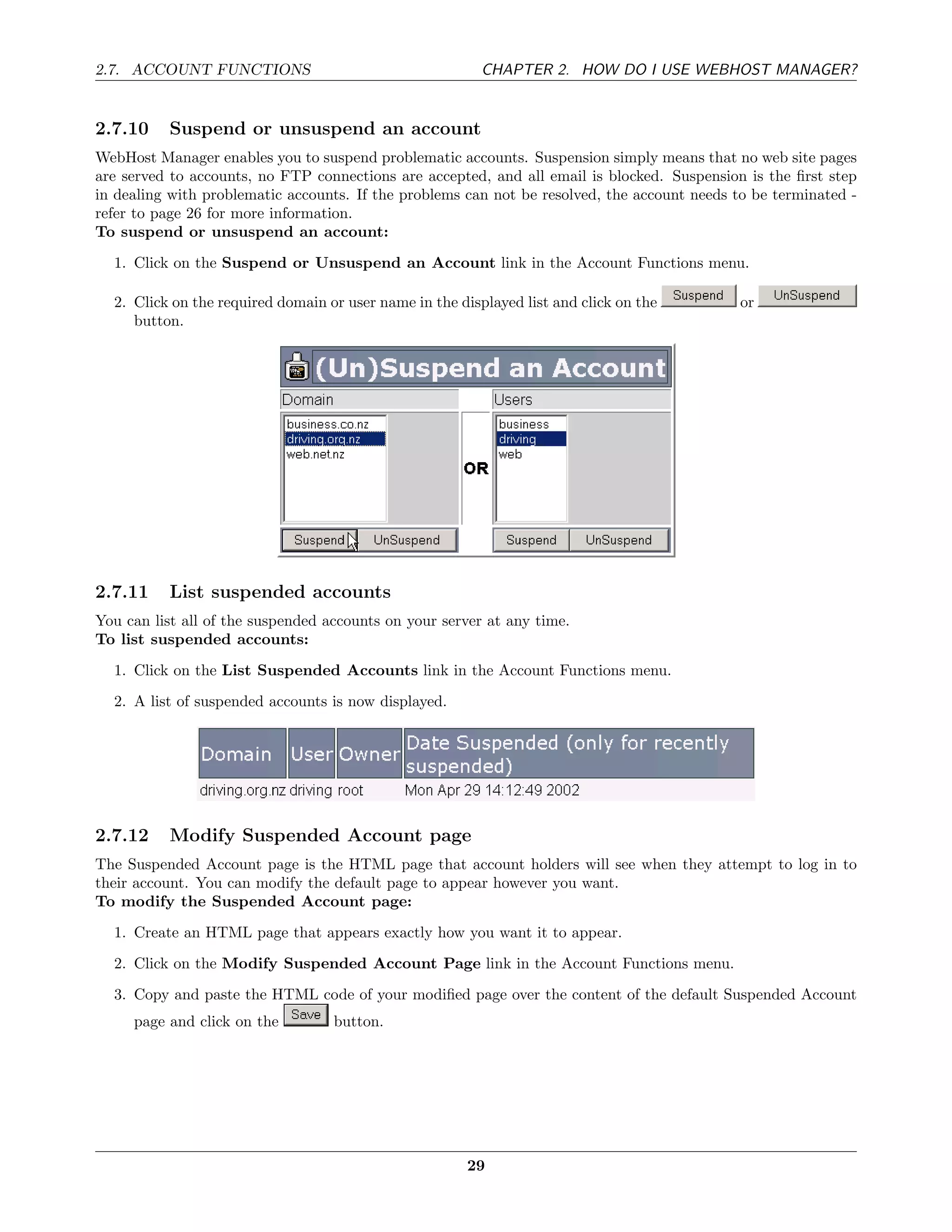 2.7. ACCOUNT FUNCTIONS                                    CHAPTER 2. HOW DO I USE WEBHOST MANAGER?


2.7.10    Suspend or unsuspend an account
WebHost Manager enables you to suspend problematic accounts. Suspension simply means that no web site pages
are served to accounts, no FTP connections are accepted, and all email is blocked. Suspension is the ﬁrst step
in dealing with problematic accounts. If the problems can not be resolved, the account needs to be terminated -
refer to page 26 for more information.
To suspend or unsuspend an account:
  1. Click on the Suspend or Unsuspend an Account link in the Account Functions menu.

  2. Click on the required domain or user name in the displayed list and click on the         or
     button.




2.7.11    List suspended accounts
You can list all of the suspended accounts on your server at any time.
To list suspended accounts:
  1. Click on the List Suspended Accounts link in the Account Functions menu.
  2. A list of suspended accounts is now displayed.




2.7.12    Modify Suspended Account page
The Suspended Account page is the HTML page that account holders will see when they attempt to log in to
their account. You can modify the default page to appear however you want.
To modify the Suspended Account page:
  1. Create an HTML page that appears exactly how you want it to appear.
  2. Click on the Modify Suspended Account Page link in the Account Functions menu.
  3. Copy and paste the HTML code of your modiﬁed page over the content of the default Suspended Account
     page and click on the         button.




                                                       29
 