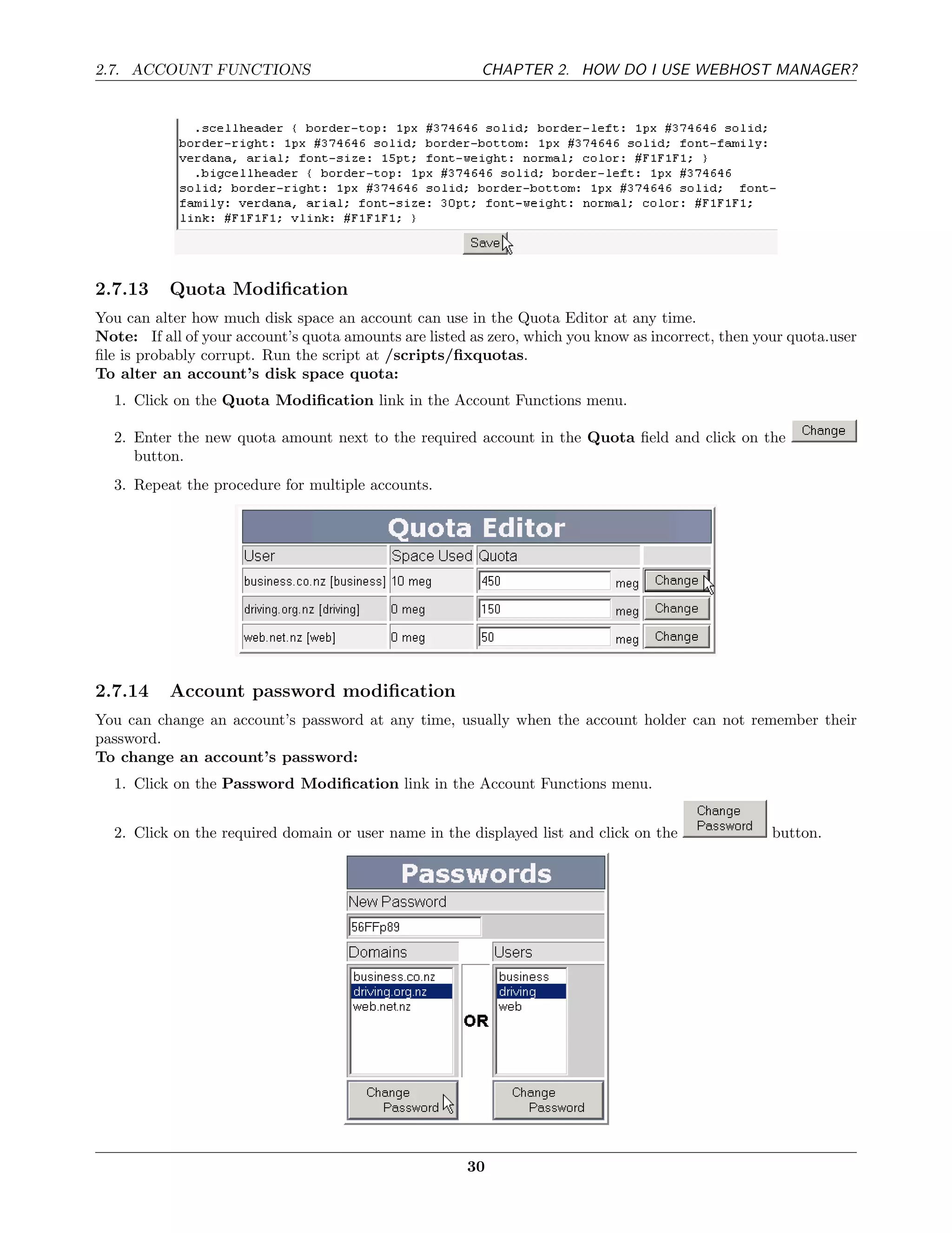 2.7. ACCOUNT FUNCTIONS                                   CHAPTER 2. HOW DO I USE WEBHOST MANAGER?




2.7.13     Quota Modiﬁcation
You can alter how much disk space an account can use in the Quota Editor at any time.
Note: If all of your account’s quota amounts are listed as zero, which you know as incorrect, then your quota.user
ﬁle is probably corrupt. Run the script at /scripts/ﬁxquotas.
To alter an account’s disk space quota:
  1. Click on the Quota Modiﬁcation link in the Account Functions menu.

  2. Enter the new quota amount next to the required account in the Quota ﬁeld and click on the
     button.
  3. Repeat the procedure for multiple accounts.




2.7.14     Account password modiﬁcation
You can change an account’s password at any time, usually when the account holder can not remember their
password.
To change an account’s password:
  1. Click on the Password Modiﬁcation link in the Account Functions menu.


  2. Click on the required domain or user name in the displayed list and click on the                button.




                                                       30
 