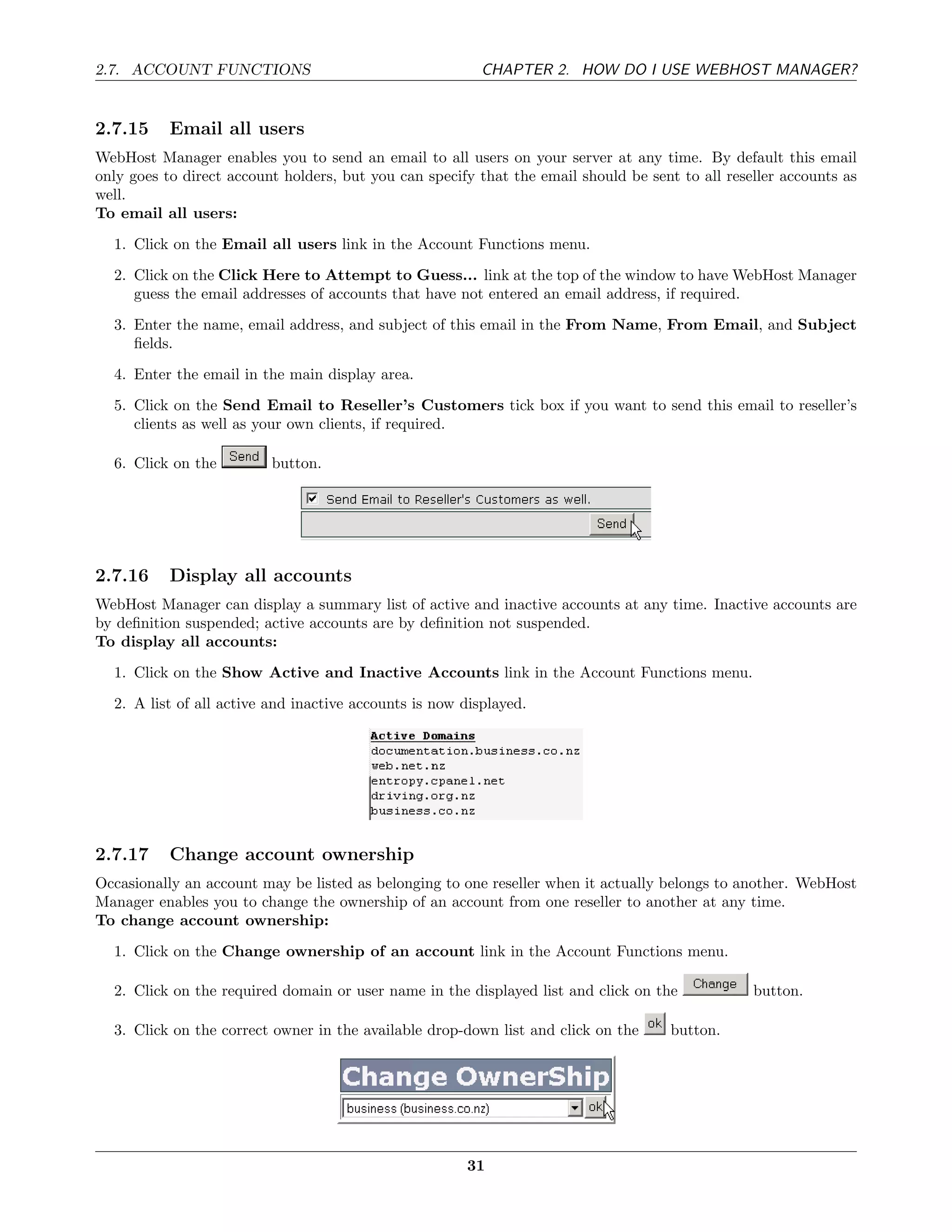 2.7. ACCOUNT FUNCTIONS                                    CHAPTER 2. HOW DO I USE WEBHOST MANAGER?


2.7.15     Email all users
WebHost Manager enables you to send an email to all users on your server at any time. By default this email
only goes to direct account holders, but you can specify that the email should be sent to all reseller accounts as
well.
To email all users:
  1. Click on the Email all users link in the Account Functions menu.
  2. Click on the Click Here to Attempt to Guess... link at the top of the window to have WebHost Manager
     guess the email addresses of accounts that have not entered an email address, if required.
  3. Enter the name, email address, and subject of this email in the From Name, From Email, and Subject
     ﬁelds.
  4. Enter the email in the main display area.
  5. Click on the Send Email to Reseller’s Customers tick box if you want to send this email to reseller’s
     clients as well as your own clients, if required.

  6. Click on the         button.




2.7.16     Display all accounts
WebHost Manager can display a summary list of active and inactive accounts at any time. Inactive accounts are
by deﬁnition suspended; active accounts are by deﬁnition not suspended.
To display all accounts:
  1. Click on the Show Active and Inactive Accounts link in the Account Functions menu.
  2. A list of all active and inactive accounts is now displayed.




2.7.17     Change account ownership
Occasionally an account may be listed as belonging to one reseller when it actually belongs to another. WebHost
Manager enables you to change the ownership of an account from one reseller to another at any time.
To change account ownership:
  1. Click on the Change ownership of an account link in the Account Functions menu.

  2. Click on the required domain or user name in the displayed list and click on the             button.

  3. Click on the correct owner in the available drop-down list and click on the      button.




                                                       31
 