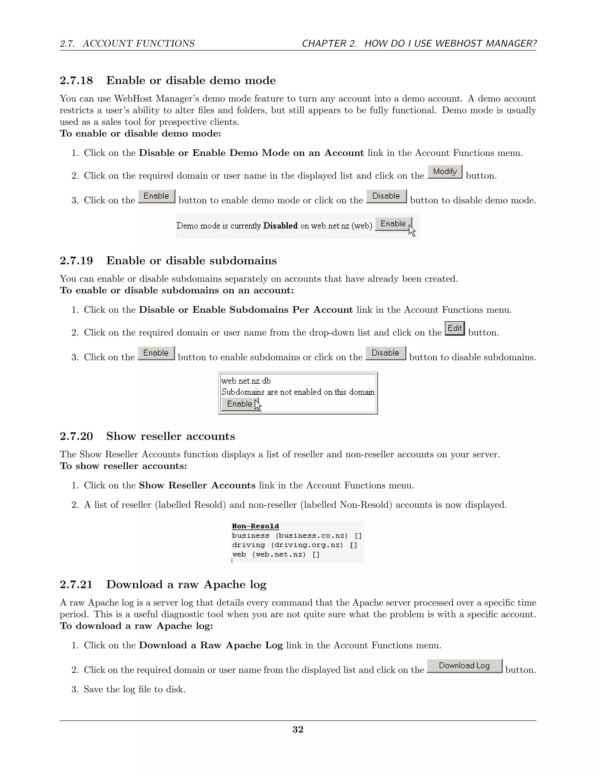 2.7. ACCOUNT FUNCTIONS                                    CHAPTER 2. HOW DO I USE WEBHOST MANAGER?


2.7.18     Enable or disable demo mode
You can use WebHost Manager’s demo mode feature to turn any account into a demo account. A demo account
restricts a user’s ability to alter ﬁles and folders, but still appears to be fully functional. Demo mode is usually
used as a sales tool for prospective clients.
To enable or disable demo mode:
  1. Click on the Disable or Enable Demo Mode on an Account link in the Account Functions menu.

  2. Click on the required domain or user name in the displayed list and click on the             button.

  3. Click on the           button to enable demo mode or click on the               button to disable demo mode.




2.7.19     Enable or disable subdomains
You can enable or disable subdomains separately on accounts that have already been created.
To enable or disable subdomains on an account:

  1. Click on the Disable or Enable Subdomains Per Account link in the Account Functions menu.

  2. Click on the required domain or user name from the drop-down list and click on the            button.

  3. Click on the           button to enable subdomains or click on the              button to disable subdomains.




2.7.20     Show reseller accounts
The Show Reseller Accounts function displays a list of reseller and non-reseller accounts on your server.
To show reseller accounts:
  1. Click on the Show Reseller Accounts link in the Account Functions menu.
  2. A list of reseller (labelled Resold) and non-reseller (labelled Non-Resold) accounts is now displayed.




2.7.21     Download a raw Apache log
A raw Apache log is a server log that details every command that the Apache server processed over a speciﬁc time
period. This is a useful diagnostic tool when you are not quite sure what the problem is with a speciﬁc account.
To download a raw Apache log:
  1. Click on the Download a Raw Apache Log link in the Account Functions menu.

  2. Click on the required domain or user name from the displayed list and click on the                      button.
  3. Save the log ﬁle to disk.



                                                        32
 