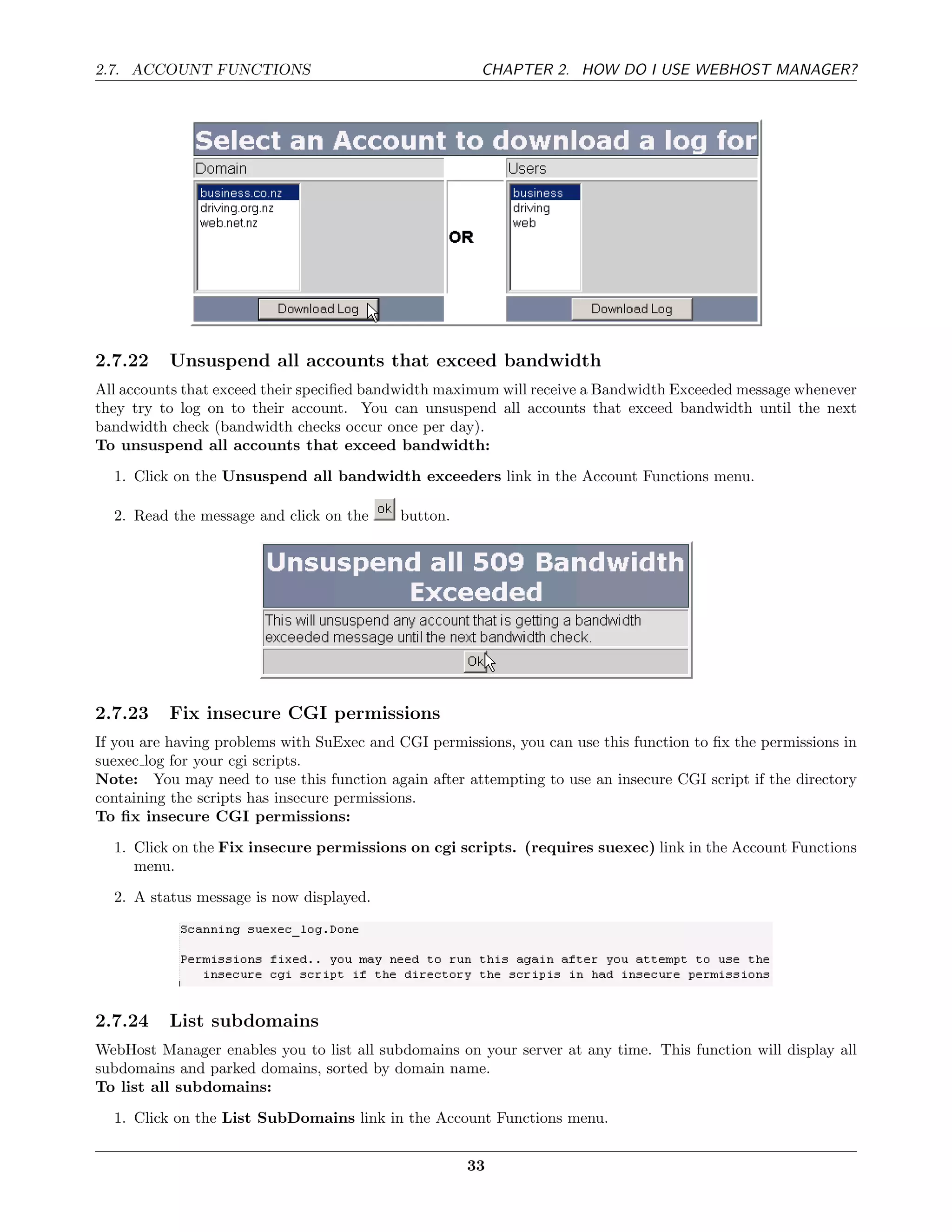 2.7. ACCOUNT FUNCTIONS                                 CHAPTER 2. HOW DO I USE WEBHOST MANAGER?




2.7.22    Unsuspend all accounts that exceed bandwidth
All accounts that exceed their speciﬁed bandwidth maximum will receive a Bandwidth Exceeded message whenever
they try to log on to their account. You can unsuspend all accounts that exceed bandwidth until the next
bandwidth check (bandwidth checks occur once per day).
To unsuspend all accounts that exceed bandwidth:
  1. Click on the Unsuspend all bandwidth exceeders link in the Account Functions menu.

  2. Read the message and click on the      button.




2.7.23    Fix insecure CGI permissions
If you are having problems with SuExec and CGI permissions, you can use this function to ﬁx the permissions in
suexec log for your cgi scripts.
Note: You may need to use this function again after attempting to use an insecure CGI script if the directory
containing the scripts has insecure permissions.
To ﬁx insecure CGI permissions:

  1. Click on the Fix insecure permissions on cgi scripts. (requires suexec) link in the Account Functions
     menu.
  2. A status message is now displayed.




2.7.24    List subdomains
WebHost Manager enables you to list all subdomains on your server at any time. This function will display all
subdomains and parked domains, sorted by domain name.
To list all subdomains:

  1. Click on the List SubDomains link in the Account Functions menu.


                                                      33
 
