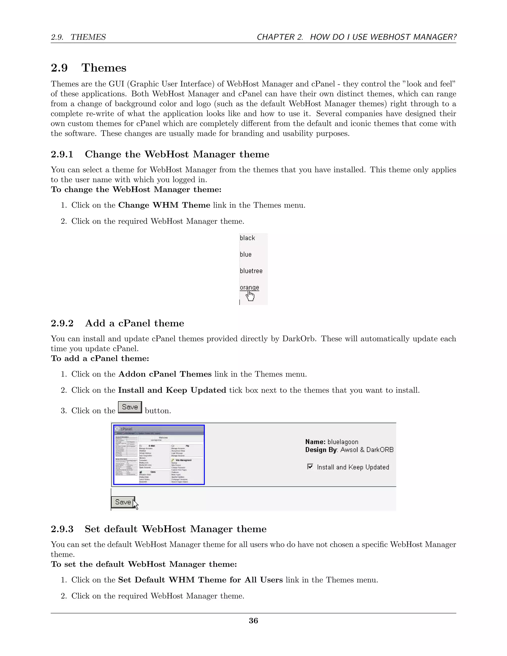 2.9. THEMES                                            CHAPTER 2. HOW DO I USE WEBHOST MANAGER?


2.9     Themes
Themes are the GUI (Graphic User Interface) of WebHost Manager and cPanel - they control the ”look and feel”
of these applications. Both WebHost Manager and cPanel can have their own distinct themes, which can range
from a change of background color and logo (such as the default WebHost Manager themes) right through to a
complete re-write of what the application looks like and how to use it. Several companies have designed their
own custom themes for cPanel which are completely diﬀerent from the default and iconic themes that come with
the software. These changes are usually made for branding and usability purposes.

2.9.1    Change the WebHost Manager theme
You can select a theme for WebHost Manager from the themes that you have installed. This theme only applies
to the user name with which you logged in.
To change the WebHost Manager theme:
  1. Click on the Change WHM Theme link in the Themes menu.
  2. Click on the required WebHost Manager theme.




2.9.2    Add a cPanel theme
You can install and update cPanel themes provided directly by DarkOrb. These will automatically update each
time you update cPanel.
To add a cPanel theme:
  1. Click on the Addon cPanel Themes link in the Themes menu.
  2. Click on the Install and Keep Updated tick box next to the themes that you want to install.

  3. Click on the        button.




2.9.3    Set default WebHost Manager theme
You can set the default WebHost Manager theme for all users who do have not chosen a speciﬁc WebHost Manager
theme.
To set the default WebHost Manager theme:
  1. Click on the Set Default WHM Theme for All Users link in the Themes menu.
  2. Click on the required WebHost Manager theme.

                                                     36
 