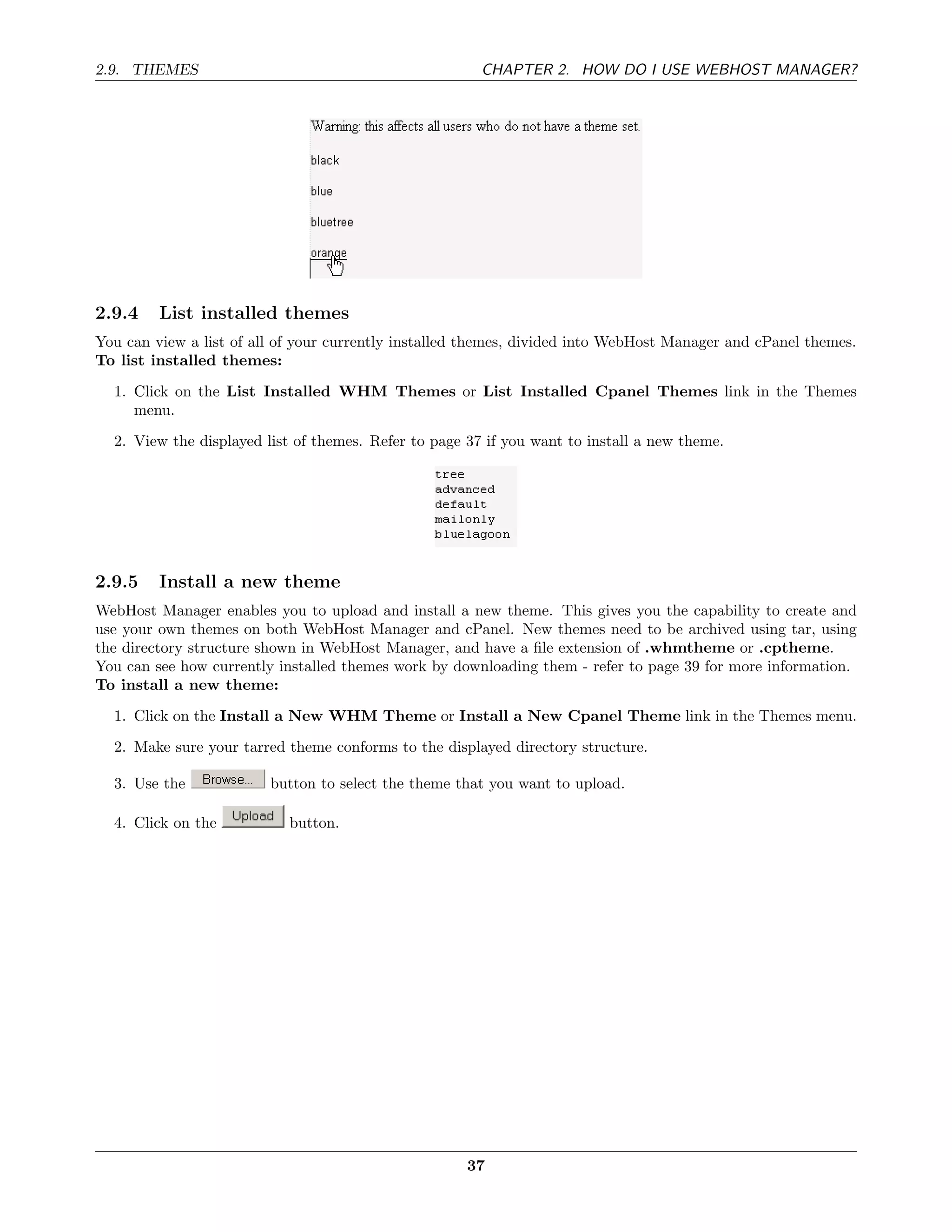 2.9. THEMES                                             CHAPTER 2. HOW DO I USE WEBHOST MANAGER?




2.9.4    List installed themes
You can view a list of all of your currently installed themes, divided into WebHost Manager and cPanel themes.
To list installed themes:
  1. Click on the List Installed WHM Themes or List Installed Cpanel Themes link in the Themes
     menu.
  2. View the displayed list of themes. Refer to page 37 if you want to install a new theme.




2.9.5    Install a new theme
WebHost Manager enables you to upload and install a new theme. This gives you the capability to create and
use your own themes on both WebHost Manager and cPanel. New themes need to be archived using tar, using
the directory structure shown in WebHost Manager, and have a ﬁle extension of .whmtheme or .cptheme.
You can see how currently installed themes work by downloading them - refer to page 39 for more information.
To install a new theme:

  1. Click on the Install a New WHM Theme or Install a New Cpanel Theme link in the Themes menu.
  2. Make sure your tarred theme conforms to the displayed directory structure.

  3. Use the             button to select the theme that you want to upload.

  4. Click on the           button.




                                                      37
 