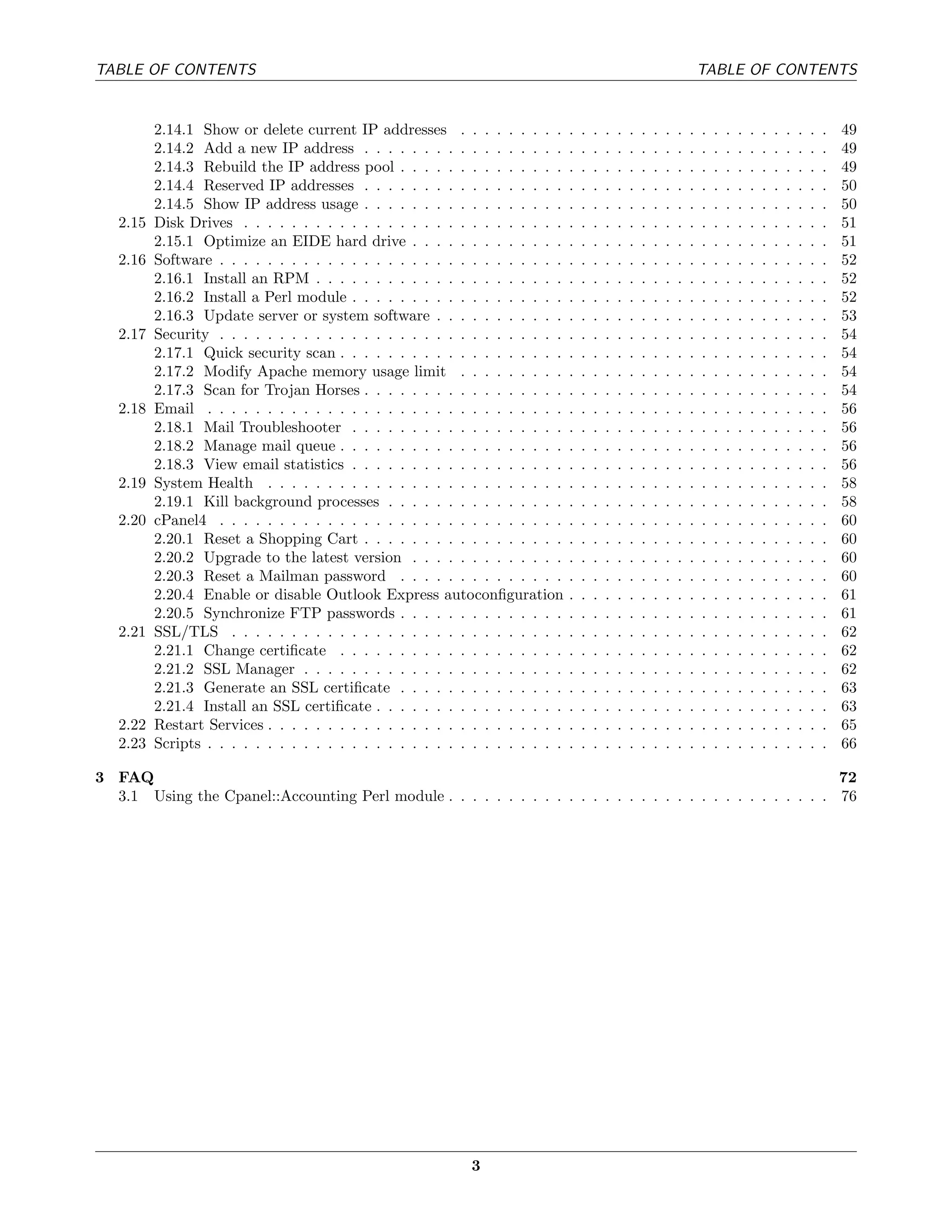 TABLE OF CONTENTS                                                                                                           TABLE OF CONTENTS


          2.14.1 Show or delete current IP addresses . . . . . . . . .          .   .   .   .   .   .   .   .   .   .   .   .   .   .   .   .   .   .   .   .   .   .   49
          2.14.2 Add a new IP address . . . . . . . . . . . . . . . . .         .   .   .   .   .   .   .   .   .   .   .   .   .   .   .   .   .   .   .   .   .   .   49
          2.14.3 Rebuild the IP address pool . . . . . . . . . . . . . .        .   .   .   .   .   .   .   .   .   .   .   .   .   .   .   .   .   .   .   .   .   .   49
          2.14.4 Reserved IP addresses . . . . . . . . . . . . . . . . .        .   .   .   .   .   .   .   .   .   .   .   .   .   .   .   .   .   .   .   .   .   .   50
          2.14.5 Show IP address usage . . . . . . . . . . . . . . . . .        .   .   .   .   .   .   .   .   .   .   .   .   .   .   .   .   .   .   .   .   .   .   50
   2.15   Disk Drives . . . . . . . . . . . . . . . . . . . . . . . . . . .     .   .   .   .   .   .   .   .   .   .   .   .   .   .   .   .   .   .   .   .   .   .   51
          2.15.1 Optimize an EIDE hard drive . . . . . . . . . . . . .          .   .   .   .   .   .   .   .   .   .   .   .   .   .   .   .   .   .   .   .   .   .   51
   2.16   Software . . . . . . . . . . . . . . . . . . . . . . . . . . . . .    .   .   .   .   .   .   .   .   .   .   .   .   .   .   .   .   .   .   .   .   .   .   52
          2.16.1 Install an RPM . . . . . . . . . . . . . . . . . . . . .       .   .   .   .   .   .   .   .   .   .   .   .   .   .   .   .   .   .   .   .   .   .   52
          2.16.2 Install a Perl module . . . . . . . . . . . . . . . . . .      .   .   .   .   .   .   .   .   .   .   .   .   .   .   .   .   .   .   .   .   .   .   52
          2.16.3 Update server or system software . . . . . . . . . . .         .   .   .   .   .   .   .   .   .   .   .   .   .   .   .   .   .   .   .   .   .   .   53
   2.17   Security . . . . . . . . . . . . . . . . . . . . . . . . . . . . .    .   .   .   .   .   .   .   .   .   .   .   .   .   .   .   .   .   .   .   .   .   .   54
          2.17.1 Quick security scan . . . . . . . . . . . . . . . . . . .      .   .   .   .   .   .   .   .   .   .   .   .   .   .   .   .   .   .   .   .   .   .   54
          2.17.2 Modify Apache memory usage limit . . . . . . . . .             .   .   .   .   .   .   .   .   .   .   .   .   .   .   .   .   .   .   .   .   .   .   54
          2.17.3 Scan for Trojan Horses . . . . . . . . . . . . . . . . .       .   .   .   .   .   .   .   .   .   .   .   .   .   .   .   .   .   .   .   .   .   .   54
   2.18   Email . . . . . . . . . . . . . . . . . . . . . . . . . . . . . .     .   .   .   .   .   .   .   .   .   .   .   .   .   .   .   .   .   .   .   .   .   .   56
          2.18.1 Mail Troubleshooter . . . . . . . . . . . . . . . . . .        .   .   .   .   .   .   .   .   .   .   .   .   .   .   .   .   .   .   .   .   .   .   56
          2.18.2 Manage mail queue . . . . . . . . . . . . . . . . . . .        .   .   .   .   .   .   .   .   .   .   .   .   .   .   .   .   .   .   .   .   .   .   56
          2.18.3 View email statistics . . . . . . . . . . . . . . . . . .      .   .   .   .   .   .   .   .   .   .   .   .   .   .   .   .   .   .   .   .   .   .   56
   2.19   System Health . . . . . . . . . . . . . . . . . . . . . . . . .       .   .   .   .   .   .   .   .   .   .   .   .   .   .   .   .   .   .   .   .   .   .   58
          2.19.1 Kill background processes . . . . . . . . . . . . . . .        .   .   .   .   .   .   .   .   .   .   .   .   .   .   .   .   .   .   .   .   .   .   58
   2.20   cPanel4 . . . . . . . . . . . . . . . . . . . . . . . . . . . . .     .   .   .   .   .   .   .   .   .   .   .   .   .   .   .   .   .   .   .   .   .   .   60
          2.20.1 Reset a Shopping Cart . . . . . . . . . . . . . . . . .        .   .   .   .   .   .   .   .   .   .   .   .   .   .   .   .   .   .   .   .   .   .   60
          2.20.2 Upgrade to the latest version . . . . . . . . . . . . .        .   .   .   .   .   .   .   .   .   .   .   .   .   .   .   .   .   .   .   .   .   .   60
          2.20.3 Reset a Mailman password . . . . . . . . . . . . . .           .   .   .   .   .   .   .   .   .   .   .   .   .   .   .   .   .   .   .   .   .   .   60
          2.20.4 Enable or disable Outlook Express autoconﬁguration             .   .   .   .   .   .   .   .   .   .   .   .   .   .   .   .   .   .   .   .   .   .   61
          2.20.5 Synchronize FTP passwords . . . . . . . . . . . . . .          .   .   .   .   .   .   .   .   .   .   .   .   .   .   .   .   .   .   .   .   .   .   61
   2.21   SSL/TLS . . . . . . . . . . . . . . . . . . . . . . . . . . . .       .   .   .   .   .   .   .   .   .   .   .   .   .   .   .   .   .   .   .   .   .   .   62
          2.21.1 Change certiﬁcate . . . . . . . . . . . . . . . . . . .        .   .   .   .   .   .   .   .   .   .   .   .   .   .   .   .   .   .   .   .   .   .   62
          2.21.2 SSL Manager . . . . . . . . . . . . . . . . . . . . . .        .   .   .   .   .   .   .   .   .   .   .   .   .   .   .   .   .   .   .   .   .   .   62
          2.21.3 Generate an SSL certiﬁcate . . . . . . . . . . . . . .         .   .   .   .   .   .   .   .   .   .   .   .   .   .   .   .   .   .   .   .   .   .   63
          2.21.4 Install an SSL certiﬁcate . . . . . . . . . . . . . . . .      .   .   .   .   .   .   .   .   .   .   .   .   .   .   .   .   .   .   .   .   .   .   63
   2.22   Restart Services . . . . . . . . . . . . . . . . . . . . . . . . .    .   .   .   .   .   .   .   .   .   .   .   .   .   .   .   .   .   .   .   .   .   .   65
   2.23   Scripts . . . . . . . . . . . . . . . . . . . . . . . . . . . . . .   .   .   .   .   .   .   .   .   .   .   .   .   .   .   .   .   .   .   .   .   .   .   66

3 FAQ                                                                                                          72
  3.1 Using the Cpanel::Accounting Perl module . . . . . . . . . . . . . . . . . . . . . . . . . . . . . . . . 76




                                                             3
 