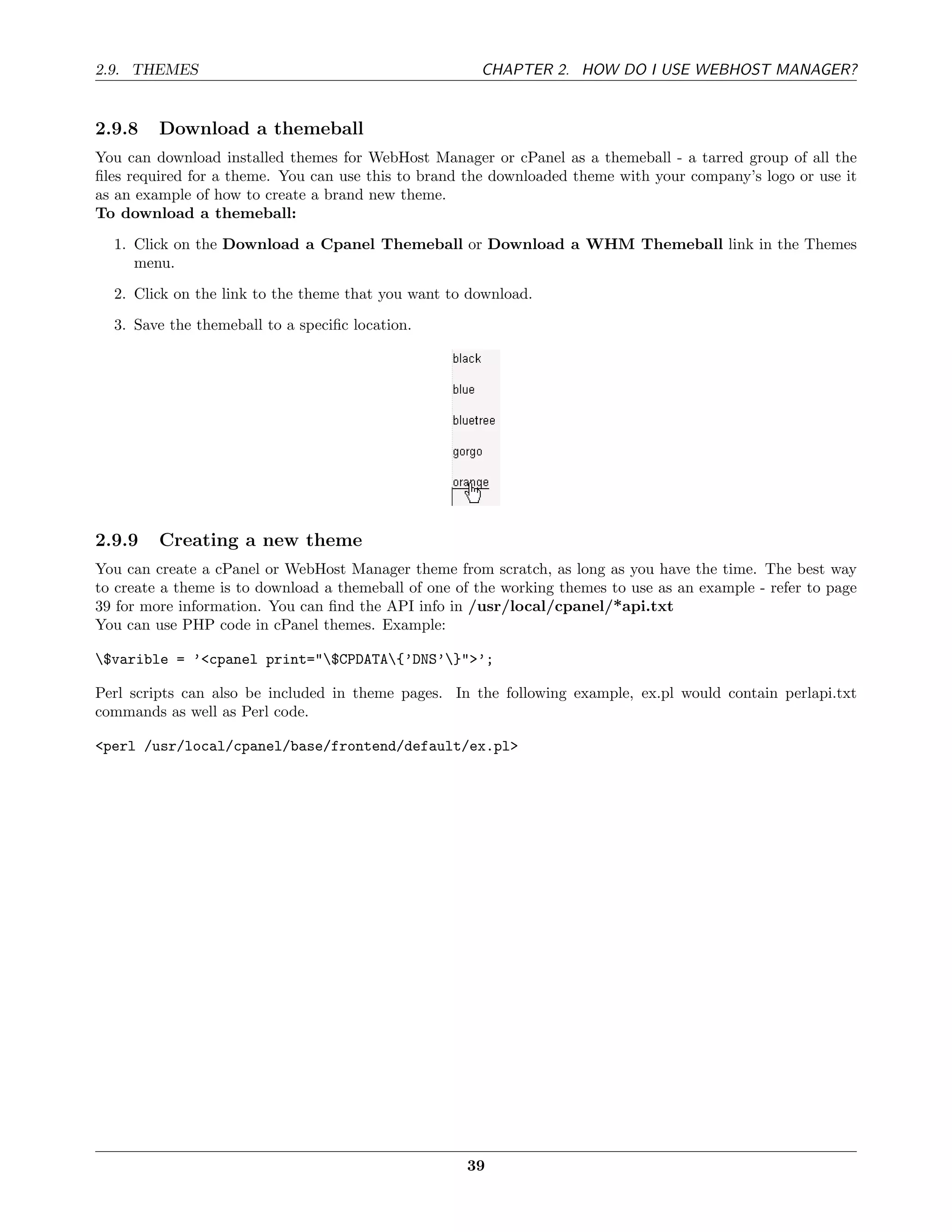 2.9. THEMES                                            CHAPTER 2. HOW DO I USE WEBHOST MANAGER?


2.9.8    Download a themeball
You can download installed themes for WebHost Manager or cPanel as a themeball - a tarred group of all the
ﬁles required for a theme. You can use this to brand the downloaded theme with your company’s logo or use it
as an example of how to create a brand new theme.
To download a themeball:
  1. Click on the Download a Cpanel Themeball or Download a WHM Themeball link in the Themes
     menu.
  2. Click on the link to the theme that you want to download.
  3. Save the themeball to a speciﬁc location.




2.9.9    Creating a new theme
You can create a cPanel or WebHost Manager theme from scratch, as long as you have the time. The best way
to create a theme is to download a themeball of one of the working themes to use as an example - refer to page
39 for more information. You can ﬁnd the API info in /usr/local/cpanel/*api.txt
You can use PHP code in cPanel themes. Example:

$varible = ’<cpanel print="$CPDATA{’DNS’}">’;

Perl scripts can also be included in theme pages. In the following example, ex.pl would contain perlapi.txt
commands as well as Perl code.

<perl /usr/local/cpanel/base/frontend/default/ex.pl>




                                                     39
 