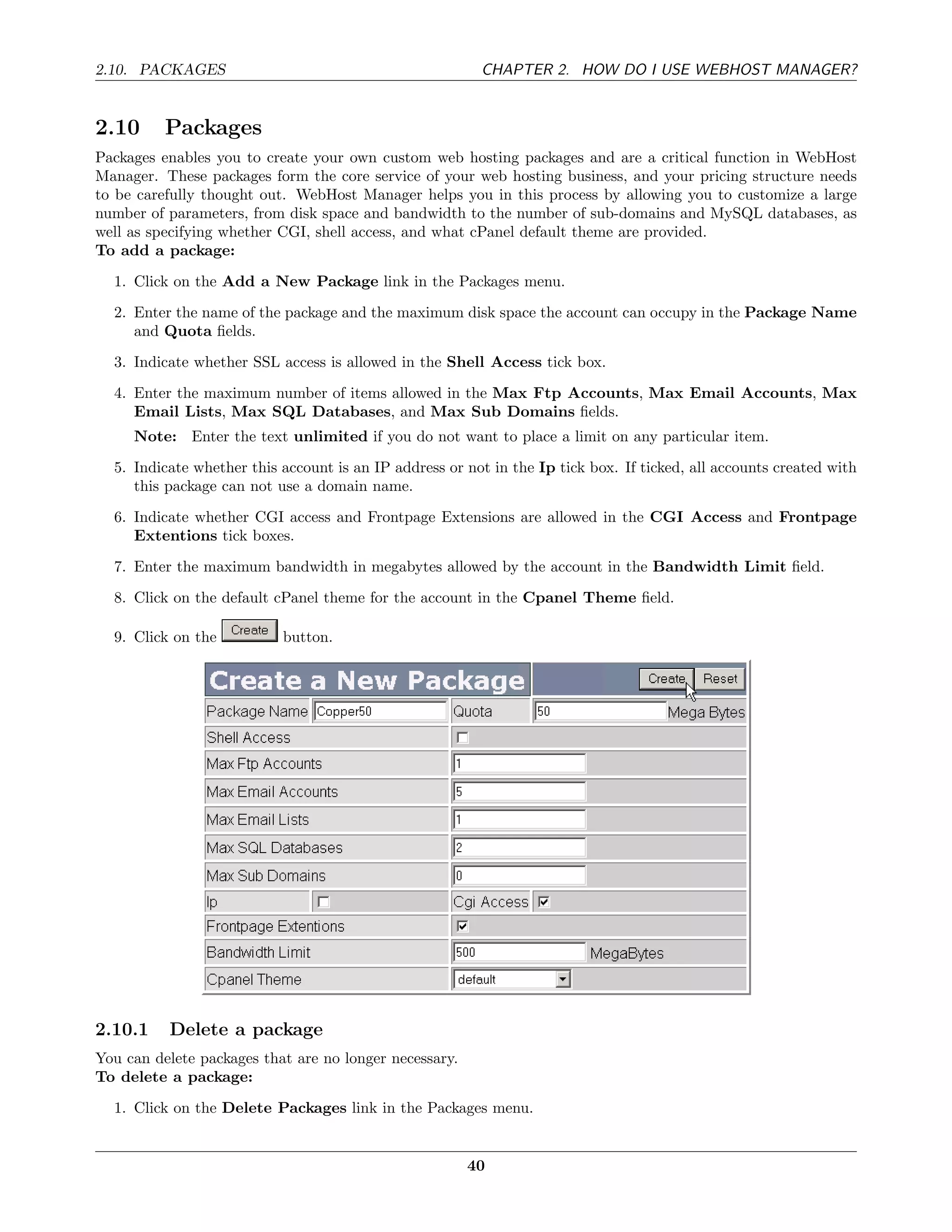 2.10. PACKAGES                                           CHAPTER 2. HOW DO I USE WEBHOST MANAGER?


2.10      Packages
Packages enables you to create your own custom web hosting packages and are a critical function in WebHost
Manager. These packages form the core service of your web hosting business, and your pricing structure needs
to be carefully thought out. WebHost Manager helps you in this process by allowing you to customize a large
number of parameters, from disk space and bandwidth to the number of sub-domains and MySQL databases, as
well as specifying whether CGI, shell access, and what cPanel default theme are provided.
To add a package:
  1. Click on the Add a New Package link in the Packages menu.
  2. Enter the name of the package and the maximum disk space the account can occupy in the Package Name
     and Quota ﬁelds.
  3. Indicate whether SSL access is allowed in the Shell Access tick box.
  4. Enter the maximum number of items allowed in the Max Ftp Accounts, Max Email Accounts, Max
     Email Lists, Max SQL Databases, and Max Sub Domains ﬁelds.
     Note: Enter the text unlimited if you do not want to place a limit on any particular item.
  5. Indicate whether this account is an IP address or not in the Ip tick box. If ticked, all accounts created with
     this package can not use a domain name.
  6. Indicate whether CGI access and Frontpage Extensions are allowed in the CGI Access and Frontpage
     Extentions tick boxes.
  7. Enter the maximum bandwidth in megabytes allowed by the account in the Bandwidth Limit ﬁeld.

  8. Click on the default cPanel theme for the account in the Cpanel Theme ﬁeld.

  9. Click on the          button.




2.10.1    Delete a package
You can delete packages that are no longer necessary.
To delete a package:
  1. Click on the Delete Packages link in the Packages menu.


                                                        40
 