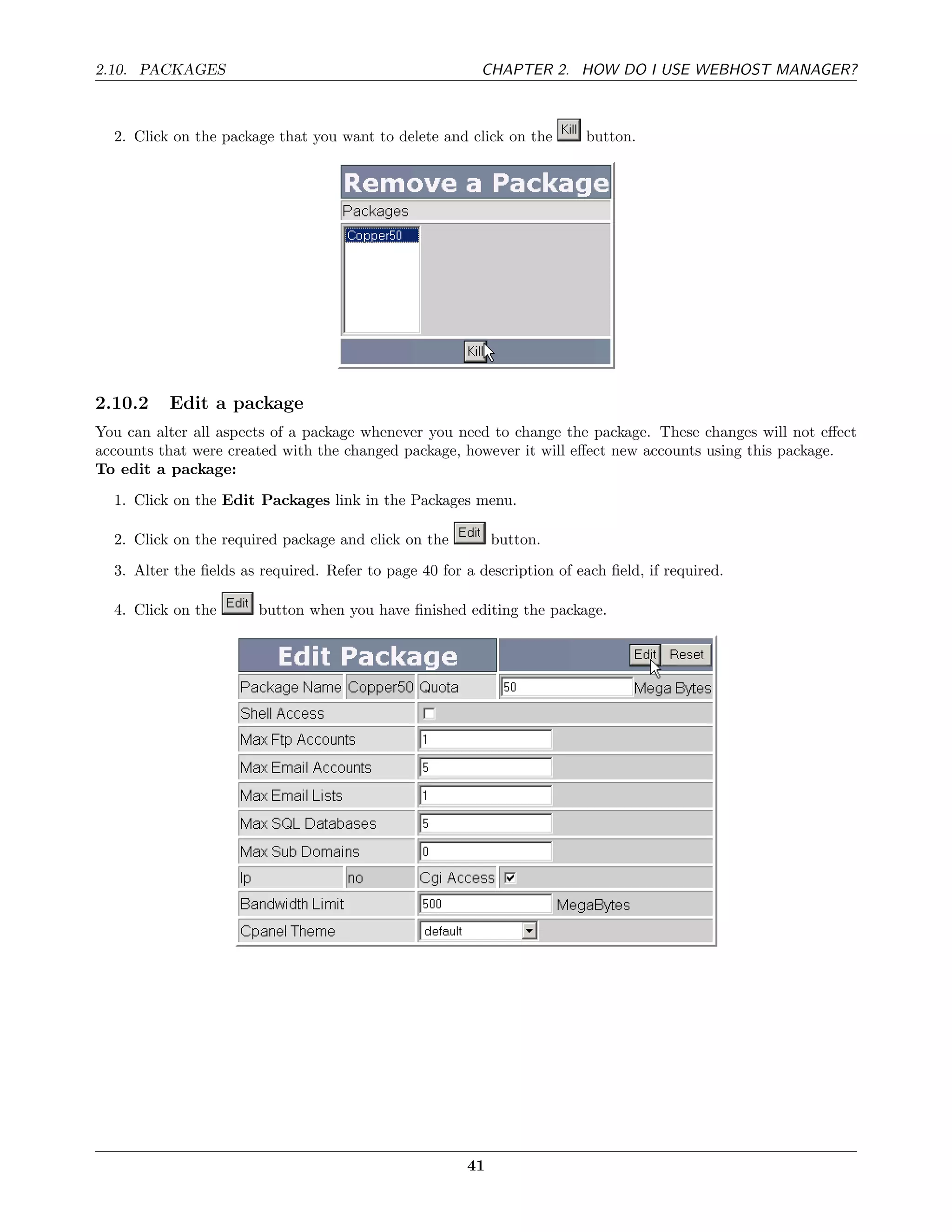 2.10. PACKAGES                                            CHAPTER 2. HOW DO I USE WEBHOST MANAGER?



  2. Click on the package that you want to delete and click on the        button.




2.10.2    Edit a package
You can alter all aspects of a package whenever you need to change the package. These changes will not eﬀect
accounts that were created with the changed package, however it will eﬀect new accounts using this package.
To edit a package:
  1. Click on the Edit Packages link in the Packages menu.

  2. Click on the required package and click on the         button.
  3. Alter the ﬁelds as required. Refer to page 40 for a description of each ﬁeld, if required.

  4. Click on the       button when you have ﬁnished editing the package.




                                                       41
 
