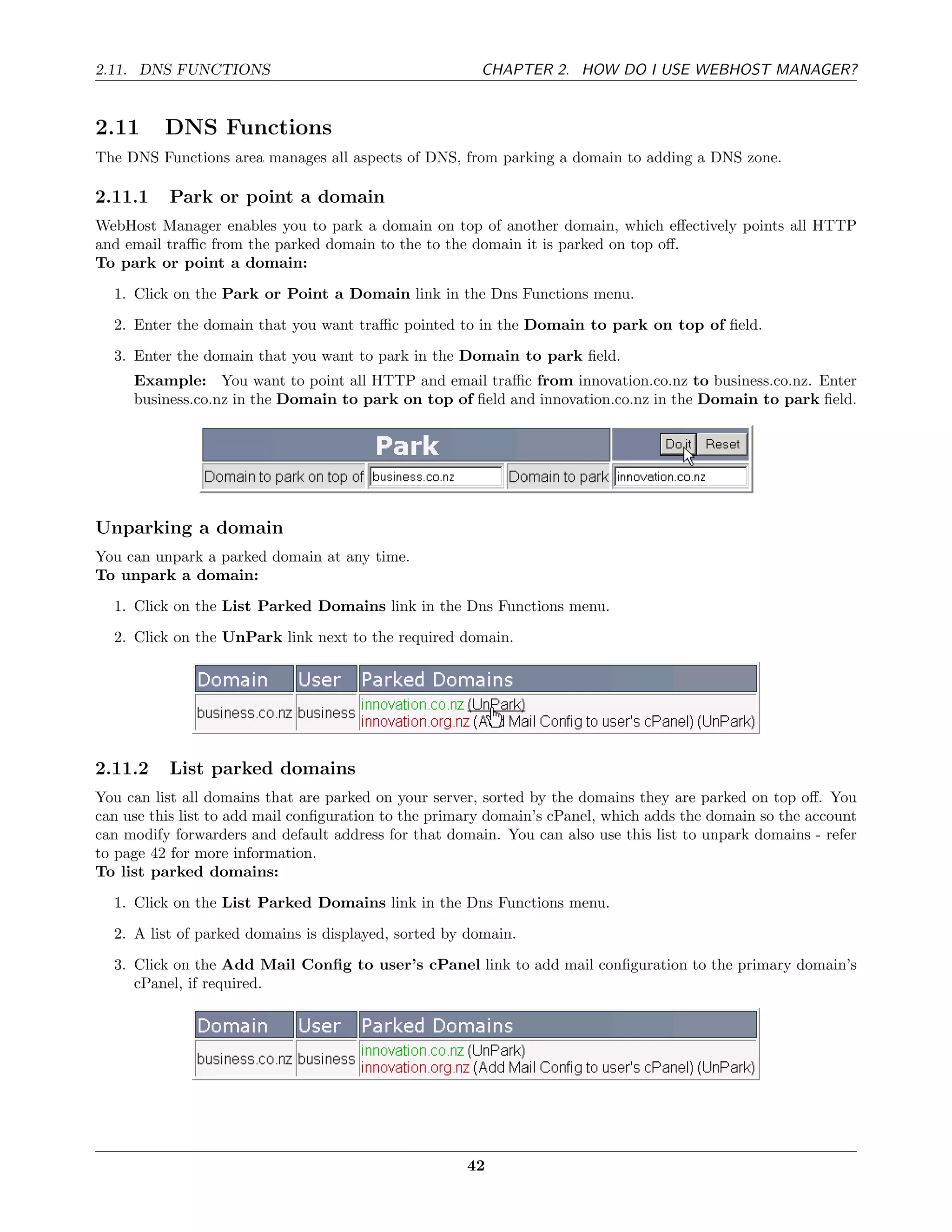 2.11. DNS FUNCTIONS                                     CHAPTER 2. HOW DO I USE WEBHOST MANAGER?


2.11      DNS Functions
The DNS Functions area manages all aspects of DNS, from parking a domain to adding a DNS zone.

2.11.1    Park or point a domain
WebHost Manager enables you to park a domain on top of another domain, which eﬀectively points all HTTP
and email traﬃc from the parked domain to the to the domain it is parked on top oﬀ.
To park or point a domain:
  1. Click on the Park or Point a Domain link in the Dns Functions menu.
  2. Enter the domain that you want traﬃc pointed to in the Domain to park on top of ﬁeld.
  3. Enter the domain that you want to park in the Domain to park ﬁeld.
     Example: You want to point all HTTP and email traﬃc from innovation.co.nz to business.co.nz. Enter
     business.co.nz in the Domain to park on top of ﬁeld and innovation.co.nz in the Domain to park ﬁeld.




Unparking a domain
You can unpark a parked domain at any time.
To unpark a domain:
  1. Click on the List Parked Domains link in the Dns Functions menu.

  2. Click on the UnPark link next to the required domain.




2.11.2    List parked domains
You can list all domains that are parked on your server, sorted by the domains they are parked on top oﬀ. You
can use this list to add mail conﬁguration to the primary domain’s cPanel, which adds the domain so the account
can modify forwarders and default address for that domain. You can also use this list to unpark domains - refer
to page 42 for more information.
To list parked domains:
  1. Click on the List Parked Domains link in the Dns Functions menu.
  2. A list of parked domains is displayed, sorted by domain.
  3. Click on the Add Mail Conﬁg to user’s cPanel link to add mail conﬁguration to the primary domain’s
     cPanel, if required.




                                                      42
 