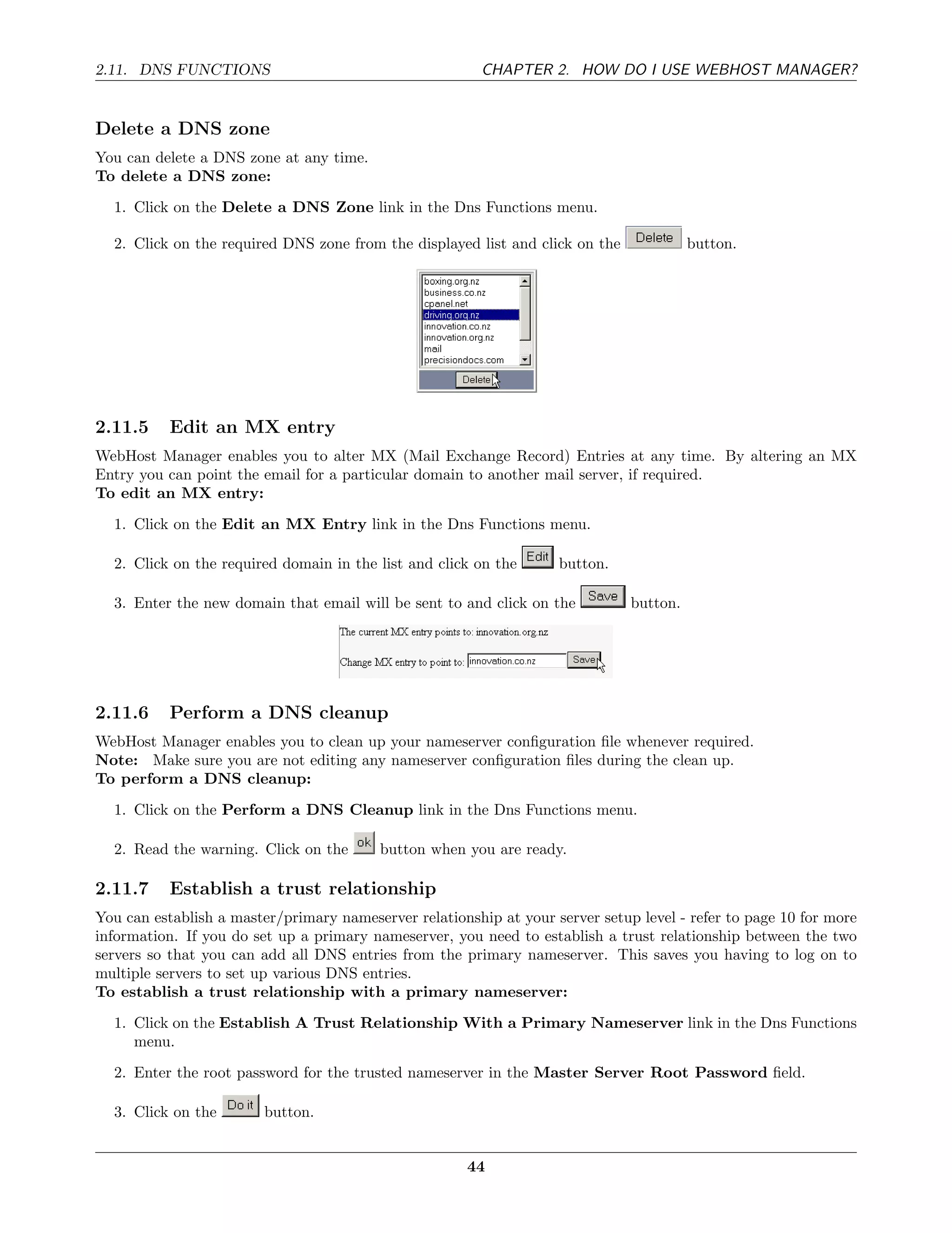 2.11. DNS FUNCTIONS                                      CHAPTER 2. HOW DO I USE WEBHOST MANAGER?


Delete a DNS zone
You can delete a DNS zone at any time.
To delete a DNS zone:
  1. Click on the Delete a DNS Zone link in the Dns Functions menu.

  2. Click on the required DNS zone from the displayed list and click on the             button.




2.11.5     Edit an MX entry
WebHost Manager enables you to alter MX (Mail Exchange Record) Entries at any time. By altering an MX
Entry you can point the email for a particular domain to another mail server, if required.
To edit an MX entry:
  1. Click on the Edit an MX Entry link in the Dns Functions menu.

  2. Click on the required domain in the list and click on the      button.

  3. Enter the new domain that email will be sent to and click on the          button.




2.11.6     Perform a DNS cleanup
WebHost Manager enables you to clean up your nameserver conﬁguration ﬁle whenever required.
Note: Make sure you are not editing any nameserver conﬁguration ﬁles during the clean up.
To perform a DNS cleanup:
  1. Click on the Perform a DNS Cleanup link in the Dns Functions menu.

  2. Read the warning. Click on the       button when you are ready.

2.11.7     Establish a trust relationship
You can establish a master/primary nameserver relationship at your server setup level - refer to page 10 for more
information. If you do set up a primary nameserver, you need to establish a trust relationship between the two
servers so that you can add all DNS entries from the primary nameserver. This saves you having to log on to
multiple servers to set up various DNS entries.
To establish a trust relationship with a primary nameserver:
  1. Click on the Establish A Trust Relationship With a Primary Nameserver link in the Dns Functions
     menu.
  2. Enter the root password for the trusted nameserver in the Master Server Root Password ﬁeld.

  3. Click on the        button.


                                                       44
 