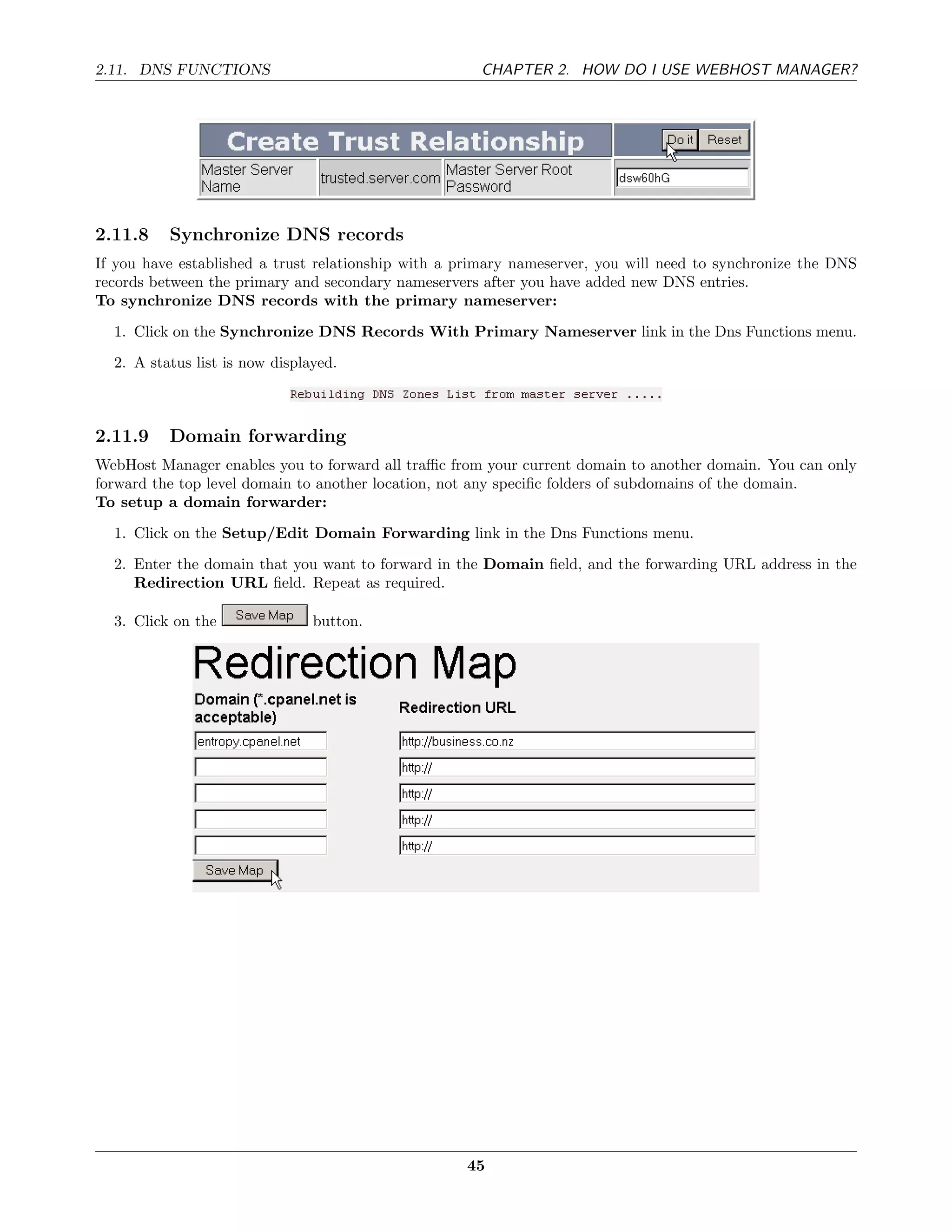 2.11. DNS FUNCTIONS                                   CHAPTER 2. HOW DO I USE WEBHOST MANAGER?




2.11.8    Synchronize DNS records
If you have established a trust relationship with a primary nameserver, you will need to synchronize the DNS
records between the primary and secondary nameservers after you have added new DNS entries.
To synchronize DNS records with the primary nameserver:
  1. Click on the Synchronize DNS Records With Primary Nameserver link in the Dns Functions menu.
  2. A status list is now displayed.



2.11.9    Domain forwarding
WebHost Manager enables you to forward all traﬃc from your current domain to another domain. You can only
forward the top level domain to another location, not any speciﬁc folders of subdomains of the domain.
To setup a domain forwarder:
  1. Click on the Setup/Edit Domain Forwarding link in the Dns Functions menu.
  2. Enter the domain that you want to forward in the Domain ﬁeld, and the forwarding URL address in the
     Redirection URL ﬁeld. Repeat as required.

  3. Click on the               button.




                                                    45
 