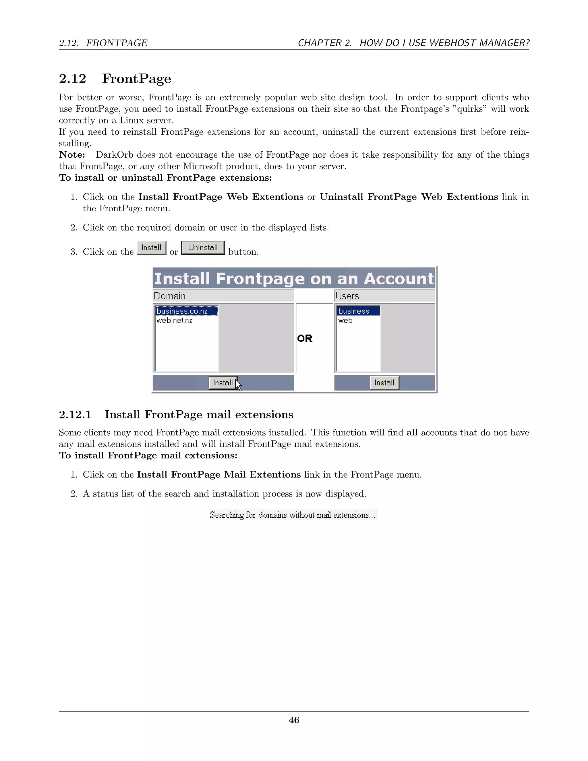 2.12. FRONTPAGE                                          CHAPTER 2. HOW DO I USE WEBHOST MANAGER?


2.12      FrontPage
For better or worse, FrontPage is an extremely popular web site design tool. In order to support clients who
use FrontPage, you need to install FrontPage extensions on their site so that the Frontpage’s ”quirks” will work
correctly on a Linux server.
If you need to reinstall FrontPage extensions for an account, uninstall the current extensions ﬁrst before rein-
stalling.
Note: DarkOrb does not encourage the use of FrontPage nor does it take responsibility for any of the things
that FrontPage, or any other Microsoft product, does to your server.
To install or uninstall FrontPage extensions:
  1. Click on the Install FrontPage Web Extentions or Uninstall FrontPage Web Extentions link in
     the FrontPage menu.
  2. Click on the required domain or user in the displayed lists.

  3. Click on the         or            button.




2.12.1    Install FrontPage mail extensions
Some clients may need FrontPage mail extensions installed. This function will ﬁnd all accounts that do not have
any mail extensions installed and will install FrontPage mail extensions.
To install FrontPage mail extensions:
  1. Click on the Install FrontPage Mail Extentions link in the FrontPage menu.
  2. A status list of the search and installation process is now displayed.




                                                       46
 
