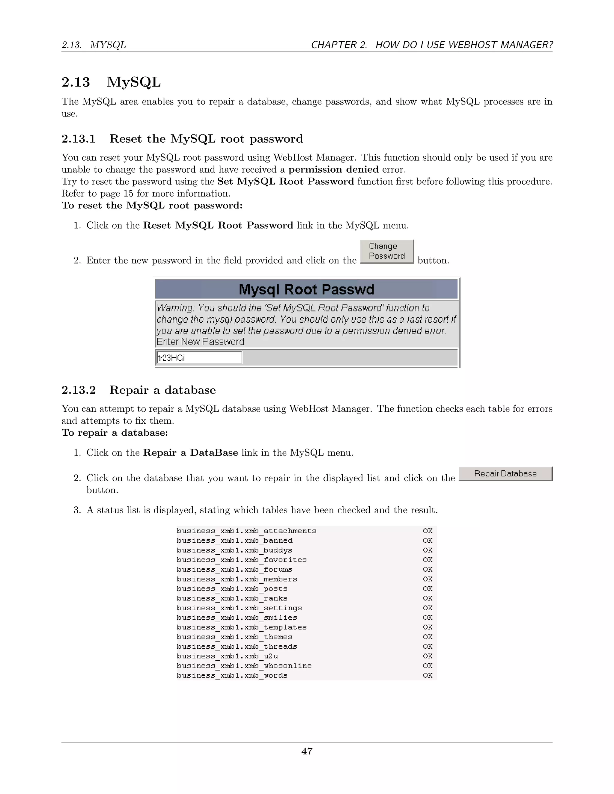 2.13. MYSQL                                              CHAPTER 2. HOW DO I USE WEBHOST MANAGER?


2.13     MySQL
The MySQL area enables you to repair a database, change passwords, and show what MySQL processes are in
use.

2.13.1    Reset the MySQL root password
You can reset your MySQL root password using WebHost Manager. This function should only be used if you are
unable to change the password and have received a permission denied error.
Try to reset the password using the Set MySQL Root Password function ﬁrst before following this procedure.
Refer to page 15 for more information.
To reset the MySQL root password:
  1. Click on the Reset MySQL Root Password link in the MySQL menu.


  2. Enter the new password in the ﬁeld provided and click on the                 button.




2.13.2    Repair a database
You can attempt to repair a MySQL database using WebHost Manager. The function checks each table for errors
and attempts to ﬁx them.
To repair a database:
  1. Click on the Repair a DataBase link in the MySQL menu.

  2. Click on the database that you want to repair in the displayed list and click on the
     button.
  3. A status list is displayed, stating which tables have been checked and the result.




                                                       47
 