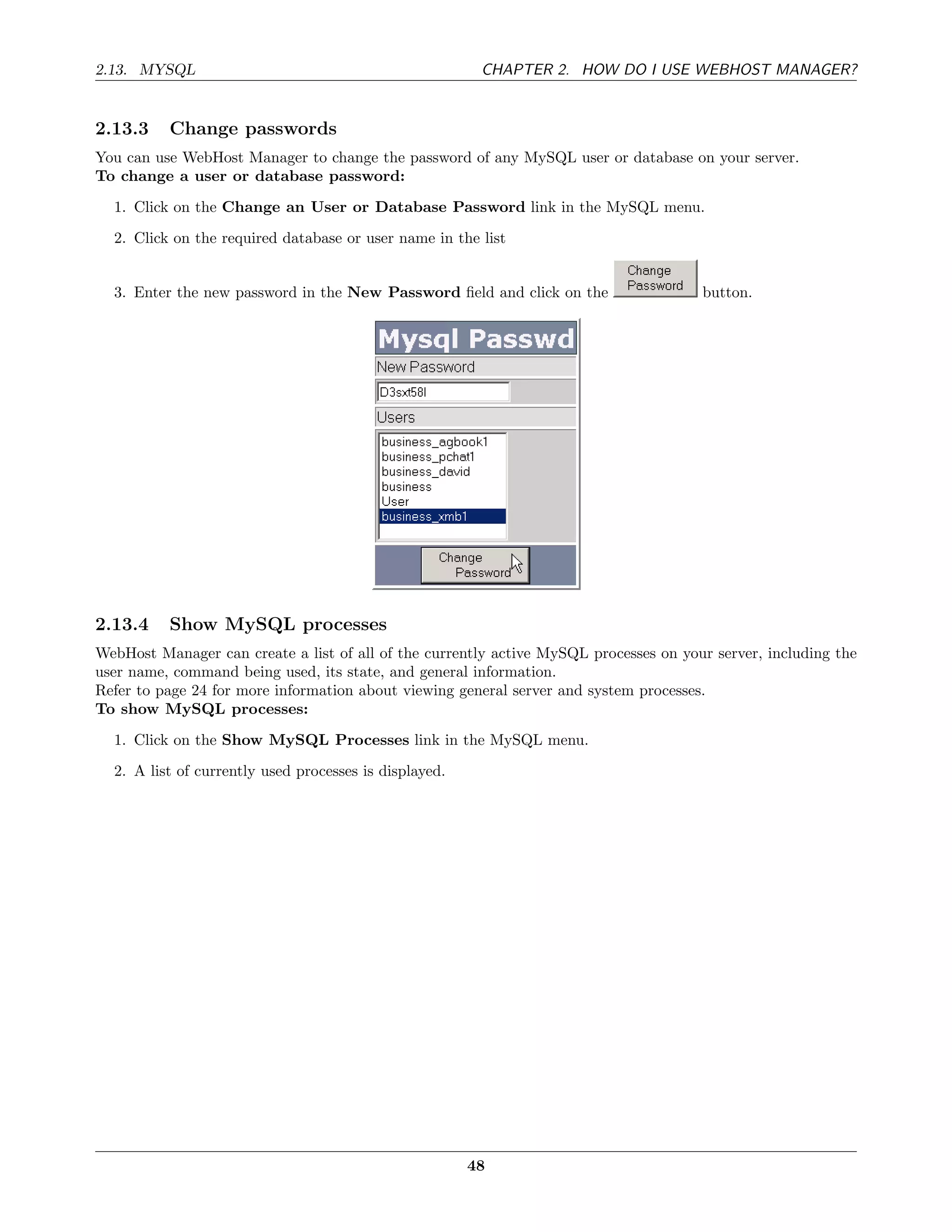 2.13. MYSQL                                              CHAPTER 2. HOW DO I USE WEBHOST MANAGER?


2.13.3    Change passwords
You can use WebHost Manager to change the password of any MySQL user or database on your server.
To change a user or database password:
  1. Click on the Change an User or Database Password link in the MySQL menu.
  2. Click on the required database or user name in the list


  3. Enter the new password in the New Password ﬁeld and click on the                  button.




2.13.4    Show MySQL processes
WebHost Manager can create a list of all of the currently active MySQL processes on your server, including the
user name, command being used, its state, and general information.
Refer to page 24 for more information about viewing general server and system processes.
To show MySQL processes:
  1. Click on the Show MySQL Processes link in the MySQL menu.
  2. A list of currently used processes is displayed.




                                                        48
 