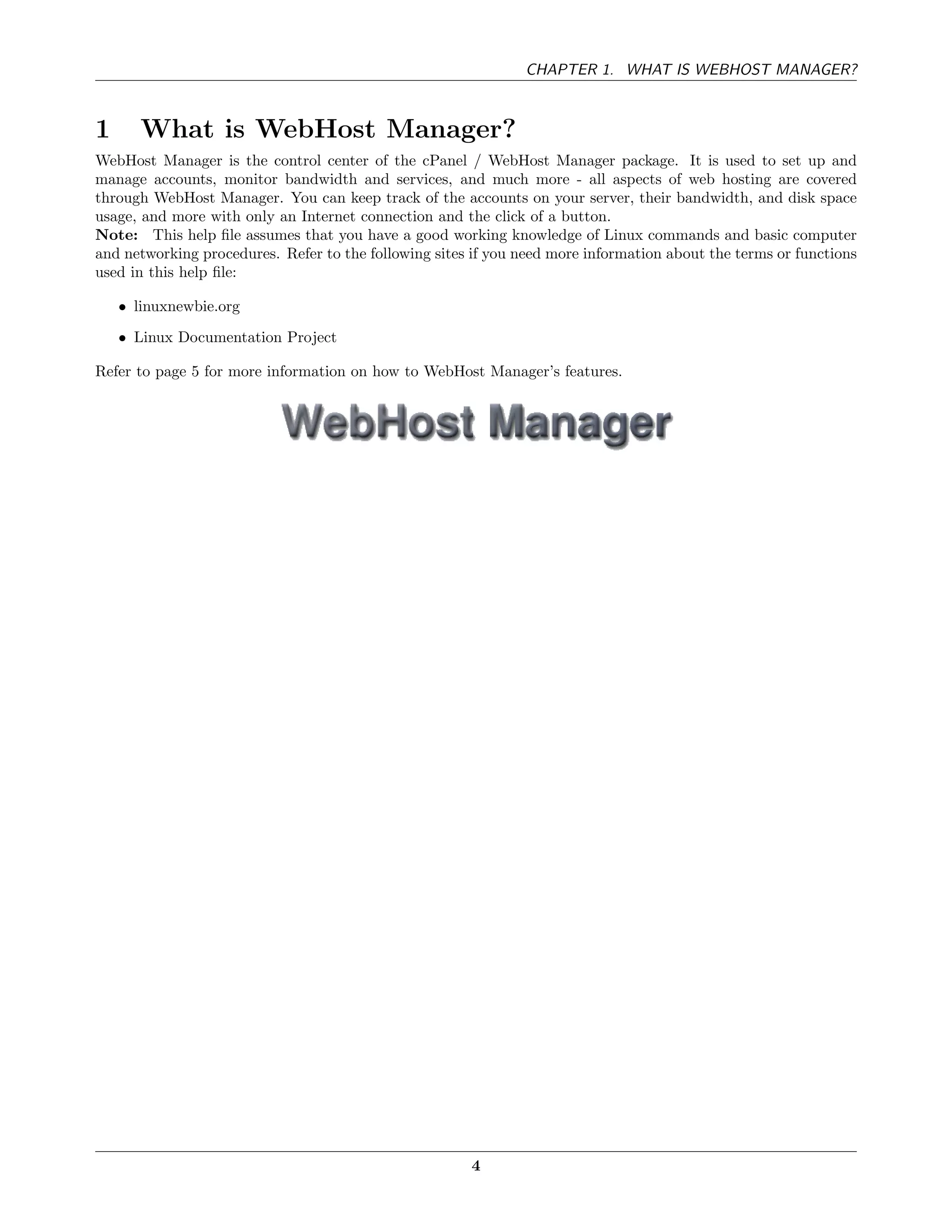 CHAPTER 1. WHAT IS WEBHOST MANAGER?



1      What is WebHost Manager?
WebHost Manager is the control center of the cPanel / WebHost Manager package. It is used to set up and
manage accounts, monitor bandwidth and services, and much more - all aspects of web hosting are covered
through WebHost Manager. You can keep track of the accounts on your server, their bandwidth, and disk space
usage, and more with only an Internet connection and the click of a button.
Note: This help ﬁle assumes that you have a good working knowledge of Linux commands and basic computer
and networking procedures. Refer to the following sites if you need more information about the terms or functions
used in this help ﬁle:

    • linuxnewbie.org
    • Linux Documentation Project

Refer to page 5 for more information on how to WebHost Manager’s features.




                                                       4
 