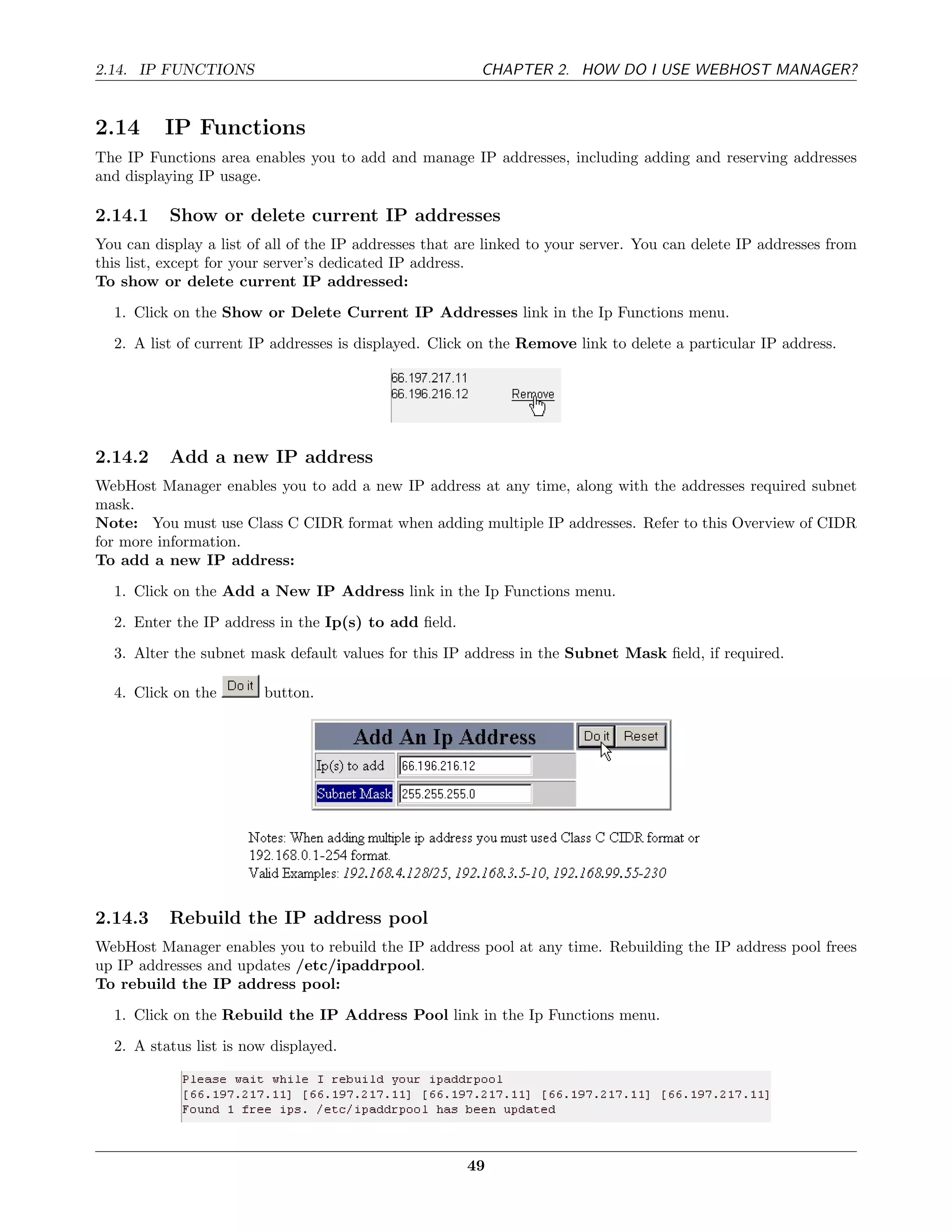 2.14. IP FUNCTIONS                                       CHAPTER 2. HOW DO I USE WEBHOST MANAGER?


2.14      IP Functions
The IP Functions area enables you to add and manage IP addresses, including adding and reserving addresses
and displaying IP usage.

2.14.1     Show or delete current IP addresses
You can display a list of all of the IP addresses that are linked to your server. You can delete IP addresses from
this list, except for your server’s dedicated IP address.
To show or delete current IP addressed:
  1. Click on the Show or Delete Current IP Addresses link in the Ip Functions menu.
  2. A list of current IP addresses is displayed. Click on the Remove link to delete a particular IP address.




2.14.2     Add a new IP address
WebHost Manager enables you to add a new IP address at any time, along with the addresses required subnet
mask.
Note: You must use Class C CIDR format when adding multiple IP addresses. Refer to this Overview of CIDR
for more information.
To add a new IP address:
  1. Click on the Add a New IP Address link in the Ip Functions menu.
  2. Enter the IP address in the Ip(s) to add ﬁeld.
  3. Alter the subnet mask default values for this IP address in the Subnet Mask ﬁeld, if required.

  4. Click on the        button.




2.14.3     Rebuild the IP address pool
WebHost Manager enables you to rebuild the IP address pool at any time. Rebuilding the IP address pool frees
up IP addresses and updates /etc/ipaddrpool.
To rebuild the IP address pool:
  1. Click on the Rebuild the IP Address Pool link in the Ip Functions menu.
  2. A status list is now displayed.




                                                       49
 