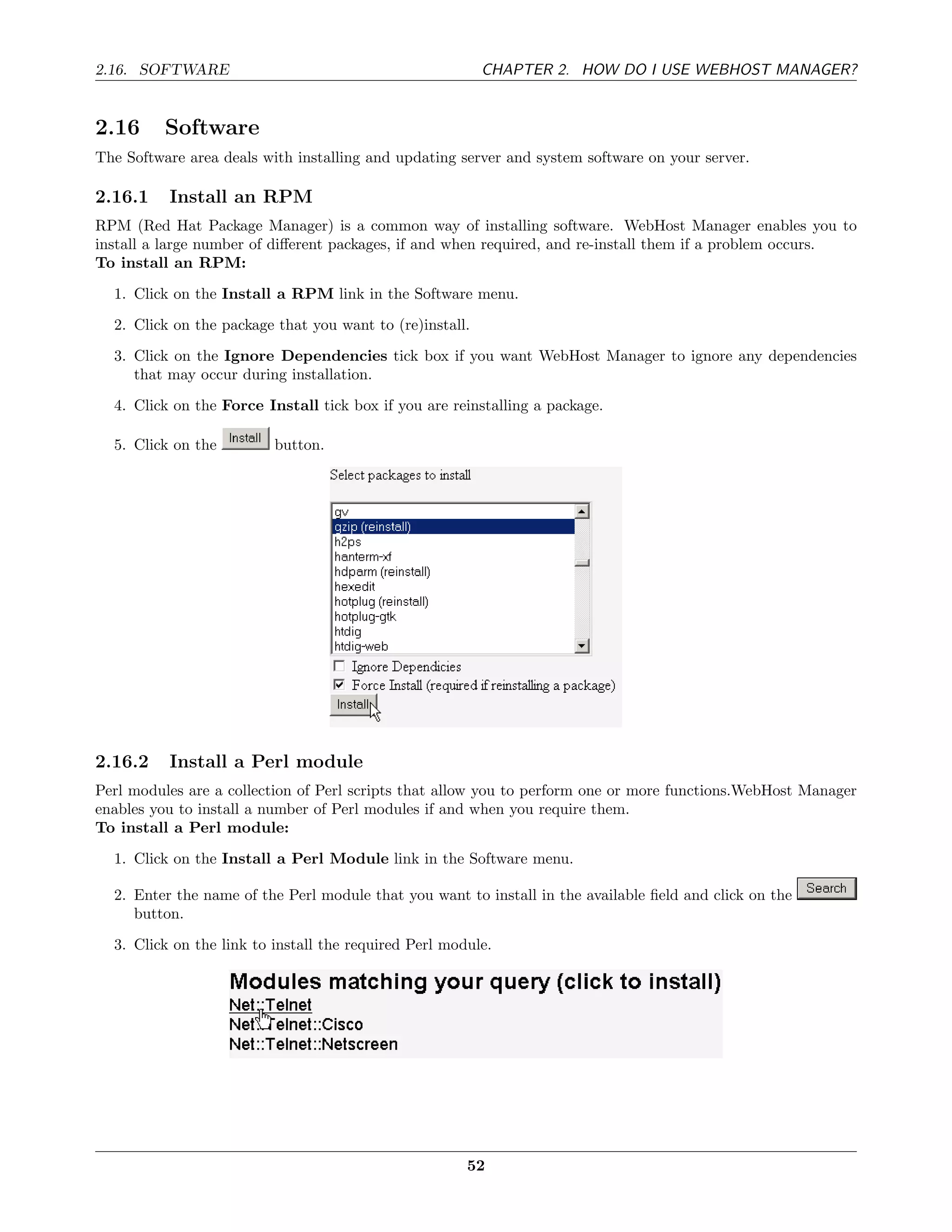 2.16. SOFTWARE                                            CHAPTER 2. HOW DO I USE WEBHOST MANAGER?


2.16      Software
The Software area deals with installing and updating server and system software on your server.

2.16.1    Install an RPM
RPM (Red Hat Package Manager) is a common way of installing software. WebHost Manager enables you to
install a large number of diﬀerent packages, if and when required, and re-install them if a problem occurs.
To install an RPM:
  1. Click on the Install a RPM link in the Software menu.
  2. Click on the package that you want to (re)install.
  3. Click on the Ignore Dependencies tick box if you want WebHost Manager to ignore any dependencies
     that may occur during installation.
  4. Click on the Force Install tick box if you are reinstalling a package.

  5. Click on the         button.




2.16.2    Install a Perl module
Perl modules are a collection of Perl scripts that allow you to perform one or more functions.WebHost Manager
enables you to install a number of Perl modules if and when you require them.
To install a Perl module:
  1. Click on the Install a Perl Module link in the Software menu.

  2. Enter the name of the Perl module that you want to install in the available ﬁeld and click on the
     button.
  3. Click on the link to install the required Perl module.




                                                       52
 