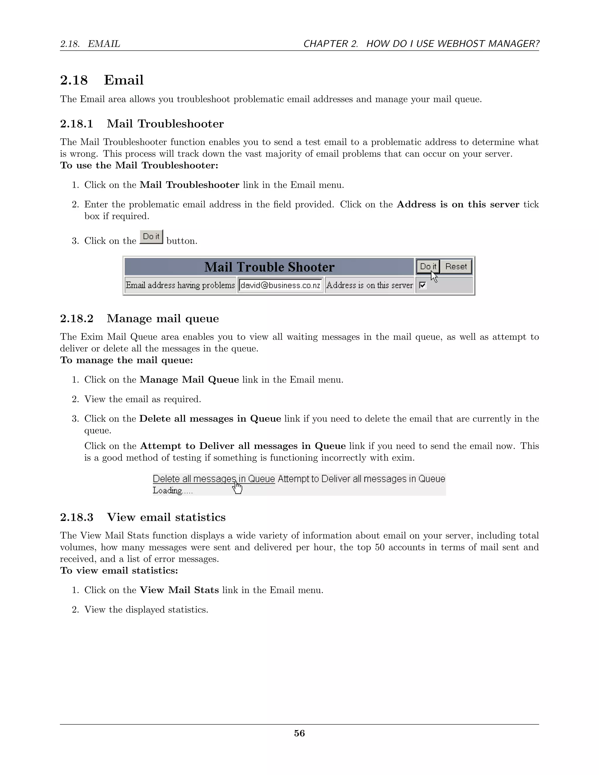 2.18. EMAIL                                             CHAPTER 2. HOW DO I USE WEBHOST MANAGER?


2.18      Email
The Email area allows you troubleshoot problematic email addresses and manage your mail queue.

2.18.1    Mail Troubleshooter
The Mail Troubleshooter function enables you to send a test email to a problematic address to determine what
is wrong. This process will track down the vast majority of email problems that can occur on your server.
To use the Mail Troubleshooter:
  1. Click on the Mail Troubleshooter link in the Email menu.
  2. Enter the problematic email address in the ﬁeld provided. Click on the Address is on this server tick
     box if required.

  3. Click on the       button.




2.18.2    Manage mail queue
The Exim Mail Queue area enables you to view all waiting messages in the mail queue, as well as attempt to
deliver or delete all the messages in the queue.
To manage the mail queue:
  1. Click on the Manage Mail Queue link in the Email menu.
  2. View the email as required.
  3. Click on the Delete all messages in Queue link if you need to delete the email that are currently in the
     queue.
     Click on the Attempt to Deliver all messages in Queue link if you need to send the email now. This
     is a good method of testing if something is functioning incorrectly with exim.




2.18.3    View email statistics
The View Mail Stats function displays a wide variety of information about email on your server, including total
volumes, how many messages were sent and delivered per hour, the top 50 accounts in terms of mail sent and
received, and a list of error messages.
To view email statistics:
  1. Click on the View Mail Stats link in the Email menu.
  2. View the displayed statistics.




                                                      56
 