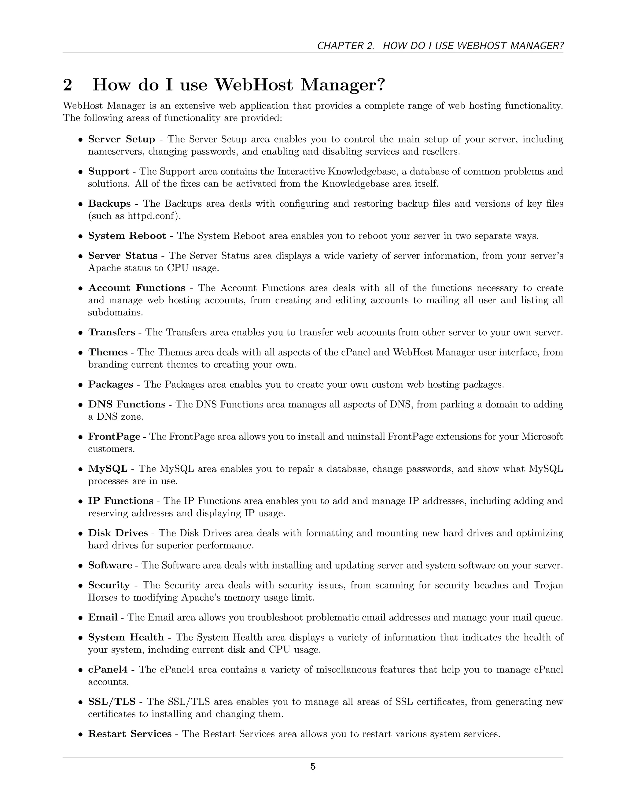 CHAPTER 2. HOW DO I USE WEBHOST MANAGER?



2      How do I use WebHost Manager?
WebHost Manager is an extensive web application that provides a complete range of web hosting functionality.
The following areas of functionality are provided:

    • Server Setup - The Server Setup area enables you to control the main setup of your server, including
      nameservers, changing passwords, and enabling and disabling services and resellers.
    • Support - The Support area contains the Interactive Knowledgebase, a database of common problems and
      solutions. All of the ﬁxes can be activated from the Knowledgebase area itself.
    • Backups - The Backups area deals with conﬁguring and restoring backup ﬁles and versions of key ﬁles
      (such as httpd.conf).
    • System Reboot - The System Reboot area enables you to reboot your server in two separate ways.
    • Server Status - The Server Status area displays a wide variety of server information, from your server’s
      Apache status to CPU usage.
    • Account Functions - The Account Functions area deals with all of the functions necessary to create
      and manage web hosting accounts, from creating and editing accounts to mailing all user and listing all
      subdomains.
    • Transfers - The Transfers area enables you to transfer web accounts from other server to your own server.
    • Themes - The Themes area deals with all aspects of the cPanel and WebHost Manager user interface, from
      branding current themes to creating your own.
    • Packages - The Packages area enables you to create your own custom web hosting packages.
    • DNS Functions - The DNS Functions area manages all aspects of DNS, from parking a domain to adding
      a DNS zone.
    • FrontPage - The FrontPage area allows you to install and uninstall FrontPage extensions for your Microsoft
      customers.
    • MySQL - The MySQL area enables you to repair a database, change passwords, and show what MySQL
      processes are in use.
    • IP Functions - The IP Functions area enables you to add and manage IP addresses, including adding and
      reserving addresses and displaying IP usage.
    • Disk Drives - The Disk Drives area deals with formatting and mounting new hard drives and optimizing
      hard drives for superior performance.
    • Software - The Software area deals with installing and updating server and system software on your server.
    • Security - The Security area deals with security issues, from scanning for security beaches and Trojan
      Horses to modifying Apache’s memory usage limit.
    • Email - The Email area allows you troubleshoot problematic email addresses and manage your mail queue.
    • System Health - The System Health area displays a variety of information that indicates the health of
      your system, including current disk and CPU usage.
    • cPanel4 - The cPanel4 area contains a variety of miscellaneous features that help you to manage cPanel
      accounts.
    • SSL/TLS - The SSL/TLS area enables you to manage all areas of SSL certiﬁcates, from generating new
      certiﬁcates to installing and changing them.
    • Restart Services - The Restart Services area allows you to restart various system services.


                                                       5
 